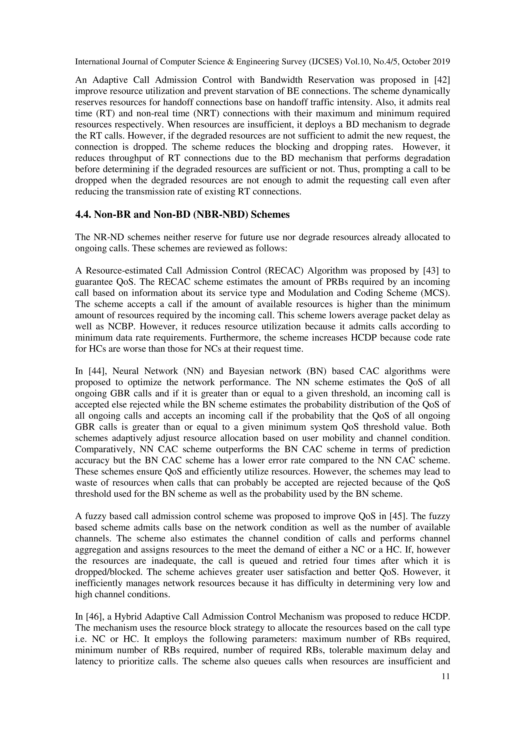 International Journal of Computer Science & Engineering Survey (IJCSES) Vol.10, No.4/5, October 2019
11
An Adaptive Call Admission Control with Bandwidth Reservation was proposed in [42]
improve resource utilization and prevent starvation of BE connections. The scheme dynamically
reserves resources for handoff connections base on handoff traffic intensity. Also, it admits real
time (RT) and non-real time (NRT) connections with their maximum and minimum required
resources respectively. When resources are insufficient, it deploys a BD mechanism to degrade
the RT calls. However, if the degraded resources are not sufficient to admit the new request, the
connection is dropped. The scheme reduces the blocking and dropping rates. However, it
reduces throughput of RT connections due to the BD mechanism that performs degradation
before determining if the degraded resources are sufficient or not. Thus, prompting a call to be
dropped when the degraded resources are not enough to admit the requesting call even after
reducing the transmission rate of existing RT connections.
4.4. Non-BR and Non-BD (NBR-NBD) Schemes
The NR-ND schemes neither reserve for future use nor degrade resources already allocated to
ongoing calls. These schemes are reviewed as follows:
A Resource-estimated Call Admission Control (RECAC) Algorithm was proposed by [43] to
guarantee QoS. The RECAC scheme estimates the amount of PRBs required by an incoming
call based on information about its service type and Modulation and Coding Scheme (MCS).
The scheme accepts a call if the amount of available resources is higher than the minimum
amount of resources required by the incoming call. This scheme lowers average packet delay as
well as NCBP. However, it reduces resource utilization because it admits calls according to
minimum data rate requirements. Furthermore, the scheme increases HCDP because code rate
for HCs are worse than those for NCs at their request time.
In [44], Neural Network (NN) and Bayesian network (BN) based CAC algorithms were
proposed to optimize the network performance. The NN scheme estimates the QoS of all
ongoing GBR calls and if it is greater than or equal to a given threshold, an incoming call is
accepted else rejected while the BN scheme estimates the probability distribution of the QoS of
all ongoing calls and accepts an incoming call if the probability that the QoS of all ongoing
GBR calls is greater than or equal to a given minimum system QoS threshold value. Both
schemes adaptively adjust resource allocation based on user mobility and channel condition.
Comparatively, NN CAC scheme outperforms the BN CAC scheme in terms of prediction
accuracy but the BN CAC scheme has a lower error rate compared to the NN CAC scheme.
These schemes ensure QoS and efficiently utilize resources. However, the schemes may lead to
waste of resources when calls that can probably be accepted are rejected because of the QoS
threshold used for the BN scheme as well as the probability used by the BN scheme.
A fuzzy based call admission control scheme was proposed to improve QoS in [45]. The fuzzy
based scheme admits calls base on the network condition as well as the number of available
channels. The scheme also estimates the channel condition of calls and performs channel
aggregation and assigns resources to the meet the demand of either a NC or a HC. If, however
the resources are inadequate, the call is queued and retried four times after which it is
dropped/blocked. The scheme achieves greater user satisfaction and better QoS. However, it
inefficiently manages network resources because it has difficulty in determining very low and
high channel conditions.
In [46], a Hybrid Adaptive Call Admission Control Mechanism was proposed to reduce HCDP.
The mechanism uses the resource block strategy to allocate the resources based on the call type
i.e. NC or HC. It employs the following parameters: maximum number of RBs required,
minimum number of RBs required, number of required RBs, tolerable maximum delay and
latency to prioritize calls. The scheme also queues calls when resources are insufficient and
 