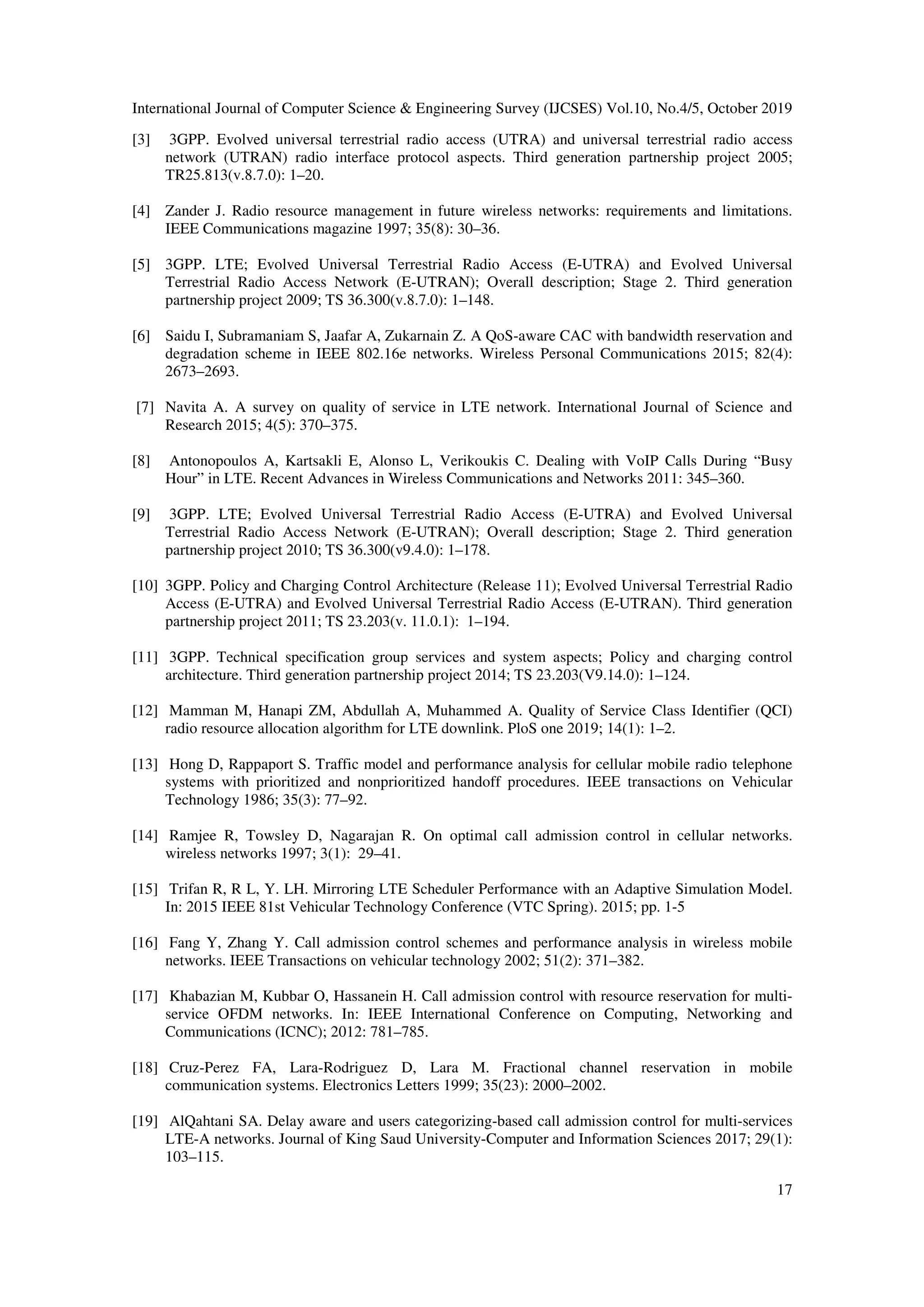 International Journal of Computer Science & Engineering Survey (IJCSES) Vol.10, No.4/5, October 2019
17
[3] 3GPP. Evolved universal terrestrial radio access (UTRA) and universal terrestrial radio access
network (UTRAN) radio interface protocol aspects. Third generation partnership project 2005;
TR25.813(v.8.7.0): 1–20.
[4] Zander J. Radio resource management in future wireless networks: requirements and limitations.
IEEE Communications magazine 1997; 35(8): 30–36.
[5] 3GPP. LTE; Evolved Universal Terrestrial Radio Access (E-UTRA) and Evolved Universal
Terrestrial Radio Access Network (E-UTRAN); Overall description; Stage 2. Third generation
partnership project 2009; TS 36.300(v.8.7.0): 1–148.
[6] Saidu I, Subramaniam S, Jaafar A, Zukarnain Z. A QoS-aware CAC with bandwidth reservation and
degradation scheme in IEEE 802.16e networks. Wireless Personal Communications 2015; 82(4):
2673–2693.
[7] Navita A. A survey on quality of service in LTE network. International Journal of Science and
Research 2015; 4(5): 370–375.
[8] Antonopoulos A, Kartsakli E, Alonso L, Verikoukis C. Dealing with VoIP Calls During “Busy
Hour” in LTE. Recent Advances in Wireless Communications and Networks 2011: 345–360.
[9] 3GPP. LTE; Evolved Universal Terrestrial Radio Access (E-UTRA) and Evolved Universal
Terrestrial Radio Access Network (E-UTRAN); Overall description; Stage 2. Third generation
partnership project 2010; TS 36.300(v9.4.0): 1–178.
[10] 3GPP. Policy and Charging Control Architecture (Release 11); Evolved Universal Terrestrial Radio
Access (E-UTRA) and Evolved Universal Terrestrial Radio Access (E-UTRAN). Third generation
partnership project 2011; TS 23.203(v. 11.0.1): 1–194.
[11] 3GPP. Technical specification group services and system aspects; Policy and charging control
architecture. Third generation partnership project 2014; TS 23.203(V9.14.0): 1–124.
[12] Mamman M, Hanapi ZM, Abdullah A, Muhammed A. Quality of Service Class Identifier (QCI)
radio resource allocation algorithm for LTE downlink. PloS one 2019; 14(1): 1–2.
[13] Hong D, Rappaport S. Traffic model and performance analysis for cellular mobile radio telephone
systems with prioritized and nonprioritized handoff procedures. IEEE transactions on Vehicular
Technology 1986; 35(3): 77–92.
[14] Ramjee R, Towsley D, Nagarajan R. On optimal call admission control in cellular networks.
wireless networks 1997; 3(1): 29–41.
[15] Trifan R, R L, Y. LH. Mirroring LTE Scheduler Performance with an Adaptive Simulation Model.
In: 2015 IEEE 81st Vehicular Technology Conference (VTC Spring). 2015; pp. 1-5
[16] Fang Y, Zhang Y. Call admission control schemes and performance analysis in wireless mobile
networks. IEEE Transactions on vehicular technology 2002; 51(2): 371–382.
[17] Khabazian M, Kubbar O, Hassanein H. Call admission control with resource reservation for multi-
service OFDM networks. In: IEEE International Conference on Computing, Networking and
Communications (ICNC); 2012: 781–785.
[18] Cruz-Perez FA, Lara-Rodriguez D, Lara M. Fractional channel reservation in mobile
communication systems. Electronics Letters 1999; 35(23): 2000–2002.
[19] AlQahtani SA. Delay aware and users categorizing-based call admission control for multi-services
LTE-A networks. Journal of King Saud University-Computer and Information Sciences 2017; 29(1):
103–115.
 