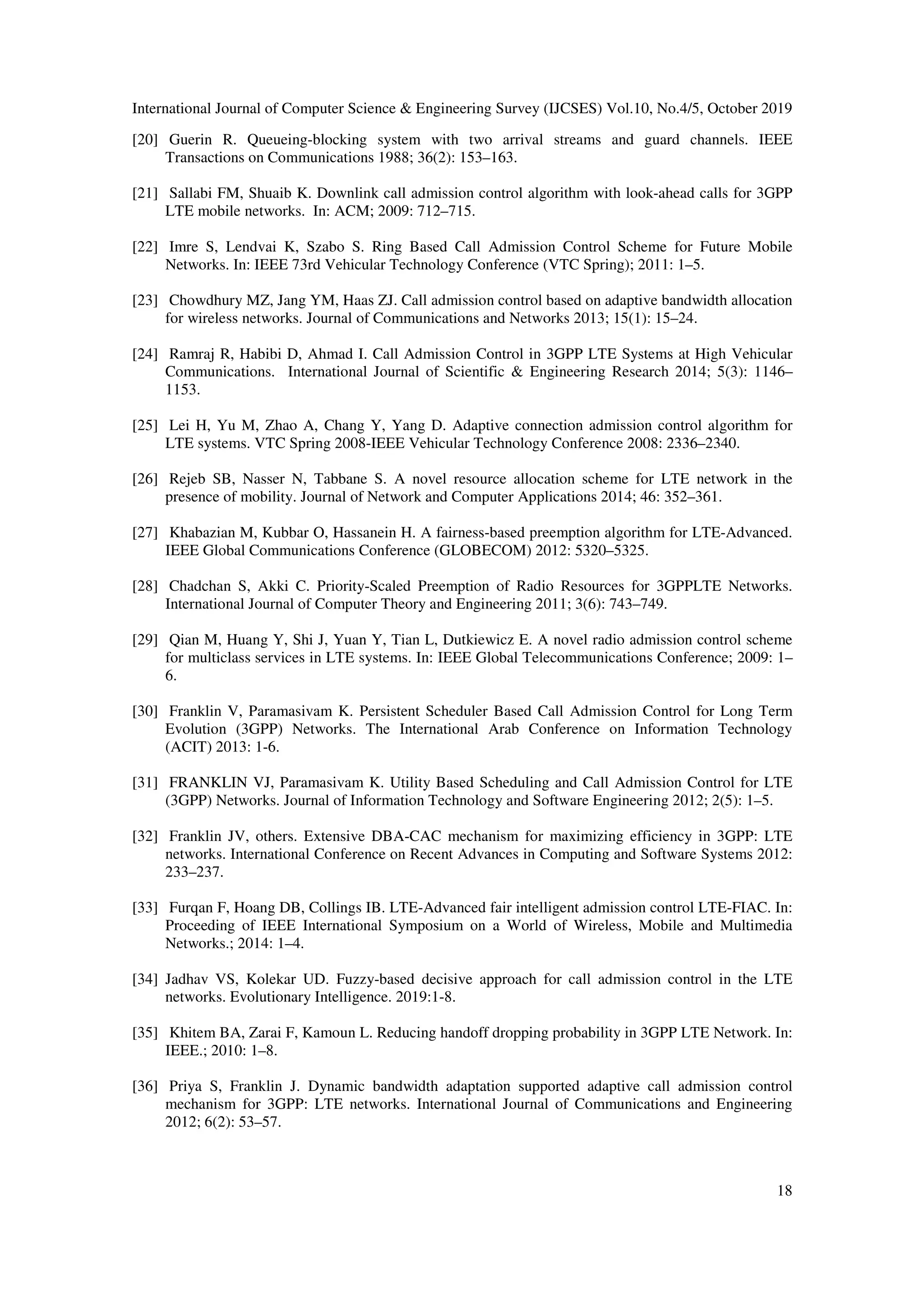 International Journal of Computer Science & Engineering Survey (IJCSES) Vol.10, No.4/5, October 2019
18
[20] Guerin R. Queueing-blocking system with two arrival streams and guard channels. IEEE
Transactions on Communications 1988; 36(2): 153–163.
[21] Sallabi FM, Shuaib K. Downlink call admission control algorithm with look-ahead calls for 3GPP
LTE mobile networks. In: ACM; 2009: 712–715.
[22] Imre S, Lendvai K, Szabo S. Ring Based Call Admission Control Scheme for Future Mobile
Networks. In: IEEE 73rd Vehicular Technology Conference (VTC Spring); 2011: 1–5.
[23] Chowdhury MZ, Jang YM, Haas ZJ. Call admission control based on adaptive bandwidth allocation
for wireless networks. Journal of Communications and Networks 2013; 15(1): 15–24.
[24] Ramraj R, Habibi D, Ahmad I. Call Admission Control in 3GPP LTE Systems at High Vehicular
Communications. International Journal of Scientific & Engineering Research 2014; 5(3): 1146–
1153.
[25] Lei H, Yu M, Zhao A, Chang Y, Yang D. Adaptive connection admission control algorithm for
LTE systems. VTC Spring 2008-IEEE Vehicular Technology Conference 2008: 2336–2340.
[26] Rejeb SB, Nasser N, Tabbane S. A novel resource allocation scheme for LTE network in the
presence of mobility. Journal of Network and Computer Applications 2014; 46: 352–361.
[27] Khabazian M, Kubbar O, Hassanein H. A fairness-based preemption algorithm for LTE-Advanced.
IEEE Global Communications Conference (GLOBECOM) 2012: 5320–5325.
[28] Chadchan S, Akki C. Priority-Scaled Preemption of Radio Resources for 3GPPLTE Networks.
International Journal of Computer Theory and Engineering 2011; 3(6): 743–749.
[29] Qian M, Huang Y, Shi J, Yuan Y, Tian L, Dutkiewicz E. A novel radio admission control scheme
for multiclass services in LTE systems. In: IEEE Global Telecommunications Conference; 2009: 1–
6.
[30] Franklin V, Paramasivam K. Persistent Scheduler Based Call Admission Control for Long Term
Evolution (3GPP) Networks. The International Arab Conference on Information Technology
(ACIT) 2013: 1-6.
[31] FRANKLIN VJ, Paramasivam K. Utility Based Scheduling and Call Admission Control for LTE
(3GPP) Networks. Journal of Information Technology and Software Engineering 2012; 2(5): 1–5.
[32] Franklin JV, others. Extensive DBA-CAC mechanism for maximizing efficiency in 3GPP: LTE
networks. International Conference on Recent Advances in Computing and Software Systems 2012:
233–237.
[33] Furqan F, Hoang DB, Collings IB. LTE-Advanced fair intelligent admission control LTE-FIAC. In:
Proceeding of IEEE International Symposium on a World of Wireless, Mobile and Multimedia
Networks.; 2014: 1–4.
[34] Jadhav VS, Kolekar UD. Fuzzy-based decisive approach for call admission control in the LTE
networks. Evolutionary Intelligence. 2019:1-8.
[35] Khitem BA, Zarai F, Kamoun L. Reducing handoff dropping probability in 3GPP LTE Network. In:
IEEE.; 2010: 1–8.
[36] Priya S, Franklin J. Dynamic bandwidth adaptation supported adaptive call admission control
mechanism for 3GPP: LTE networks. International Journal of Communications and Engineering
2012; 6(2): 53–57.
 