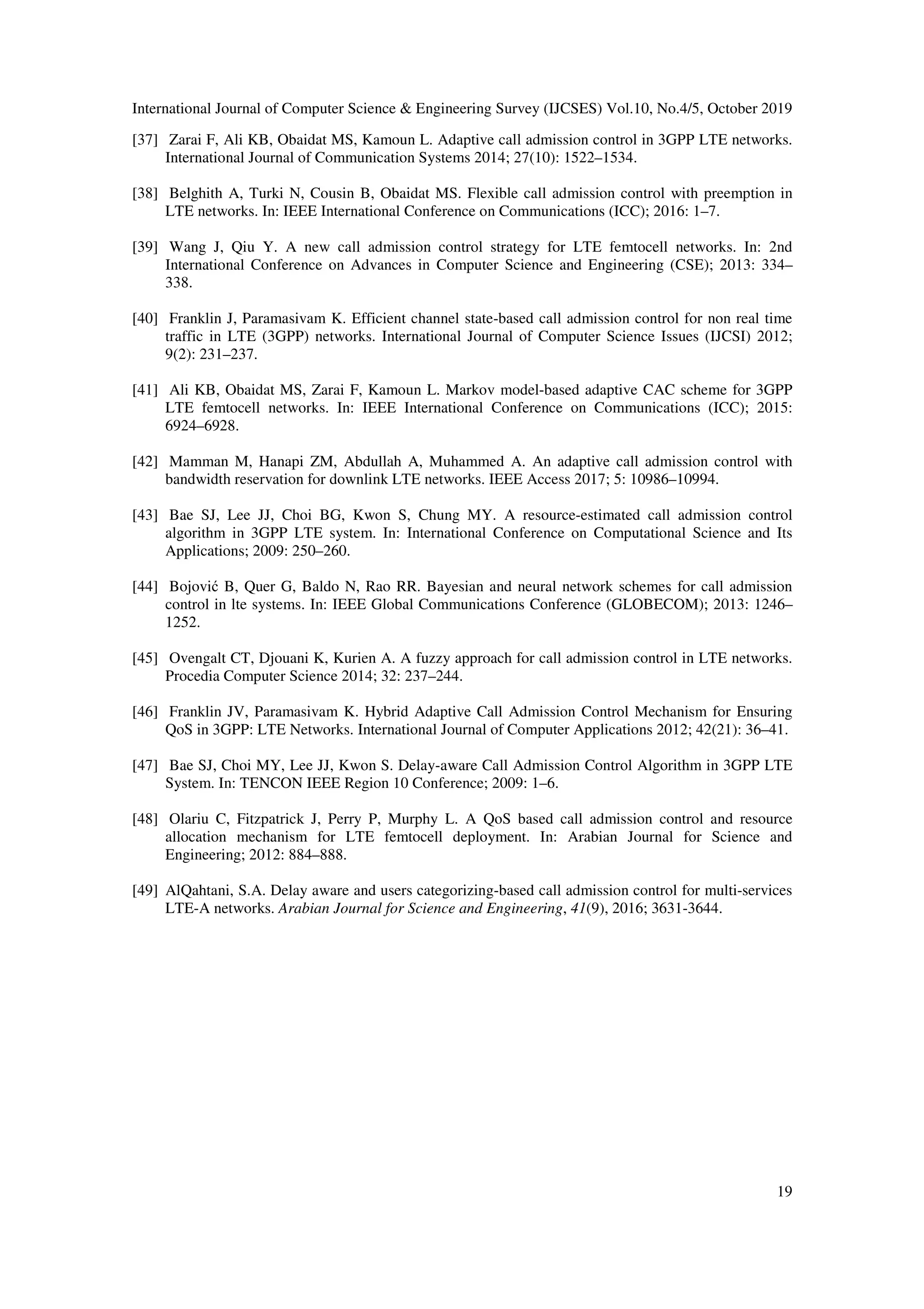 International Journal of Computer Science & Engineering Survey (IJCSES) Vol.10, No.4/5, October 2019
19
[37] Zarai F, Ali KB, Obaidat MS, Kamoun L. Adaptive call admission control in 3GPP LTE networks.
International Journal of Communication Systems 2014; 27(10): 1522–1534.
[38] Belghith A, Turki N, Cousin B, Obaidat MS. Flexible call admission control with preemption in
LTE networks. In: IEEE International Conference on Communications (ICC); 2016: 1–7.
[39] Wang J, Qiu Y. A new call admission control strategy for LTE femtocell networks. In: 2nd
International Conference on Advances in Computer Science and Engineering (CSE); 2013: 334–
338.
[40] Franklin J, Paramasivam K. Efficient channel state-based call admission control for non real time
traffic in LTE (3GPP) networks. International Journal of Computer Science Issues (IJCSI) 2012;
9(2): 231–237.
[41] Ali KB, Obaidat MS, Zarai F, Kamoun L. Markov model-based adaptive CAC scheme for 3GPP
LTE femtocell networks. In: IEEE International Conference on Communications (ICC); 2015:
6924–6928.
[42] Mamman M, Hanapi ZM, Abdullah A, Muhammed A. An adaptive call admission control with
bandwidth reservation for downlink LTE networks. IEEE Access 2017; 5: 10986–10994.
[43] Bae SJ, Lee JJ, Choi BG, Kwon S, Chung MY. A resource-estimated call admission control
algorithm in 3GPP LTE system. In: International Conference on Computational Science and Its
Applications; 2009: 250–260.
[44] Bojović B, Quer G, Baldo N, Rao RR. Bayesian and neural network schemes for call admission
control in lte systems. In: IEEE Global Communications Conference (GLOBECOM); 2013: 1246–
1252.
[45] Ovengalt CT, Djouani K, Kurien A. A fuzzy approach for call admission control in LTE networks.
Procedia Computer Science 2014; 32: 237–244.
[46] Franklin JV, Paramasivam K. Hybrid Adaptive Call Admission Control Mechanism for Ensuring
QoS in 3GPP: LTE Networks. International Journal of Computer Applications 2012; 42(21): 36–41.
[47] Bae SJ, Choi MY, Lee JJ, Kwon S. Delay-aware Call Admission Control Algorithm in 3GPP LTE
System. In: TENCON IEEE Region 10 Conference; 2009: 1–6.
[48] Olariu C, Fitzpatrick J, Perry P, Murphy L. A QoS based call admission control and resource
allocation mechanism for LTE femtocell deployment. In: Arabian Journal for Science and
Engineering; 2012: 884–888.
[49] AlQahtani, S.A. Delay aware and users categorizing-based call admission control for multi-services
LTE-A networks. Arabian Journal for Science and Engineering, 41(9), 2016; 3631-3644.
 