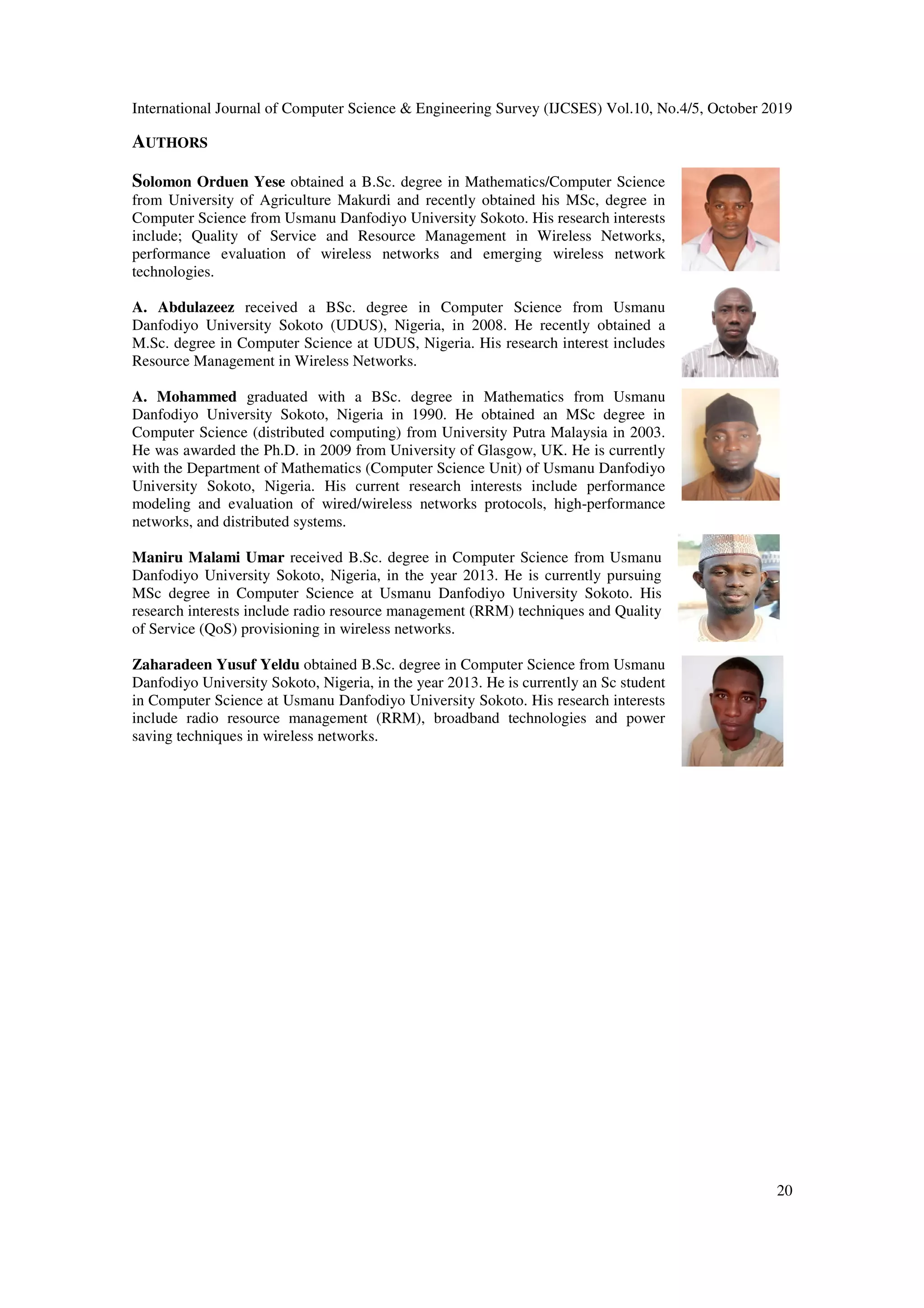 International Journal of Computer Science & Engineering Survey (IJCSES) Vol.10, No.4/5, October 2019
20
AUTHORS
Solomon Orduen Yese obtained a B.Sc. degree in Mathematics/Computer Science
from University of Agriculture Makurdi and recently obtained his MSc, degree in
Computer Science from Usmanu Danfodiyo University Sokoto. His research interests
include; Quality of Service and Resource Management in Wireless Networks,
performance evaluation of wireless networks and emerging wireless network
technologies.
A. Abdulazeez received a BSc. degree in Computer Science from Usmanu
Danfodiyo University Sokoto (UDUS), Nigeria, in 2008. He recently obtained a
M.Sc. degree in Computer Science at UDUS, Nigeria. His research interest includes
Resource Management in Wireless Networks.
A. Mohammed graduated with a BSc. degree in Mathematics from Usmanu
Danfodiyo University Sokoto, Nigeria in 1990. He obtained an MSc degree in
Computer Science (distributed computing) from University Putra Malaysia in 2003.
He was awarded the Ph.D. in 2009 from University of Glasgow, UK. He is currently
with the Department of Mathematics (Computer Science Unit) of Usmanu Danfodiyo
University Sokoto, Nigeria. His current research interests include performance
modeling and evaluation of wired/wireless networks protocols, high-performance
networks, and distributed systems.
Maniru Malami Umar received B.Sc. degree in Computer Science from Usmanu
Danfodiyo University Sokoto, Nigeria, in the year 2013. He is currently pursuing
MSc degree in Computer Science at Usmanu Danfodiyo University Sokoto. His
research interests include radio resource management (RRM) techniques and Quality
of Service (QoS) provisioning in wireless networks.
Zaharadeen Yusuf Yeldu obtained B.Sc. degree in Computer Science from Usmanu
Danfodiyo University Sokoto, Nigeria, in the year 2013. He is currently an Sc student
in Computer Science at Usmanu Danfodiyo University Sokoto. His research interests
include radio resource management (RRM), broadband technologies and power
saving techniques in wireless networks.
 