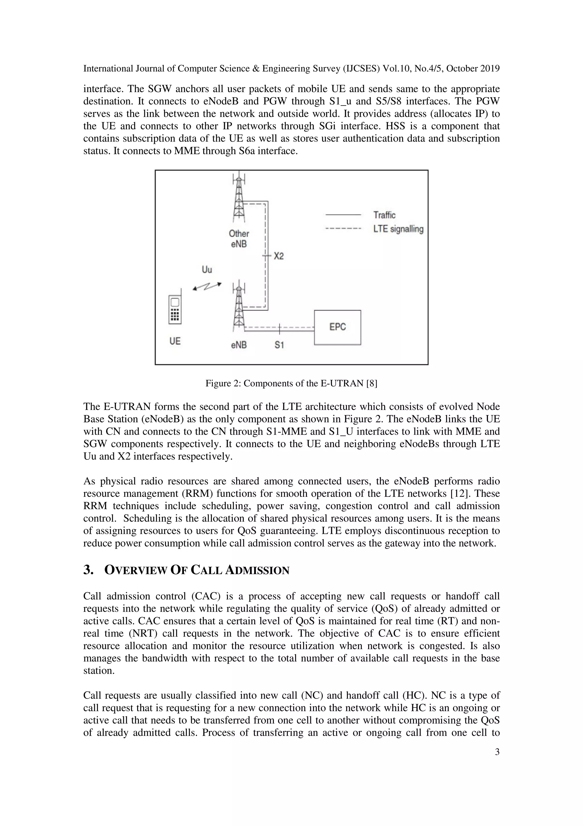 International Journal of Computer Science & Engineering Survey (IJCSES) Vol.10, No.4/5, October 2019
3
interface. The SGW anchors all user packets of mobile UE and sends same to the appropriate
destination. It connects to eNodeB and PGW through S1_u and S5/S8 interfaces. The PGW
serves as the link between the network and outside world. It provides address (allocates IP) to
the UE and connects to other IP networks through SGi interface. HSS is a component that
contains subscription data of the UE as well as stores user authentication data and subscription
status. It connects to MME through S6a interface.
Figure 2: Components of the E-UTRAN [8]
The E-UTRAN forms the second part of the LTE architecture which consists of evolved Node
Base Station (eNodeB) as the only component as shown in Figure 2. The eNodeB links the UE
with CN and connects to the CN through S1-MME and S1_U interfaces to link with MME and
SGW components respectively. It connects to the UE and neighboring eNodeBs through LTE
Uu and X2 interfaces respectively.
As physical radio resources are shared among connected users, the eNodeB performs radio
resource management (RRM) functions for smooth operation of the LTE networks [12]. These
RRM techniques include scheduling, power saving, congestion control and call admission
control. Scheduling is the allocation of shared physical resources among users. It is the means
of assigning resources to users for QoS guaranteeing. LTE employs discontinuous reception to
reduce power consumption while call admission control serves as the gateway into the network.
3. OVERVIEW OF CALL ADMISSION
Call admission control (CAC) is a process of accepting new call requests or handoff call
requests into the network while regulating the quality of service (QoS) of already admitted or
active calls. CAC ensures that a certain level of QoS is maintained for real time (RT) and non-
real time (NRT) call requests in the network. The objective of CAC is to ensure efficient
resource allocation and monitor the resource utilization when network is congested. Is also
manages the bandwidth with respect to the total number of available call requests in the base
station.
Call requests are usually classified into new call (NC) and handoff call (HC). NC is a type of
call request that is requesting for a new connection into the network while HC is an ongoing or
active call that needs to be transferred from one cell to another without compromising the QoS
of already admitted calls. Process of transferring an active or ongoing call from one cell to
 