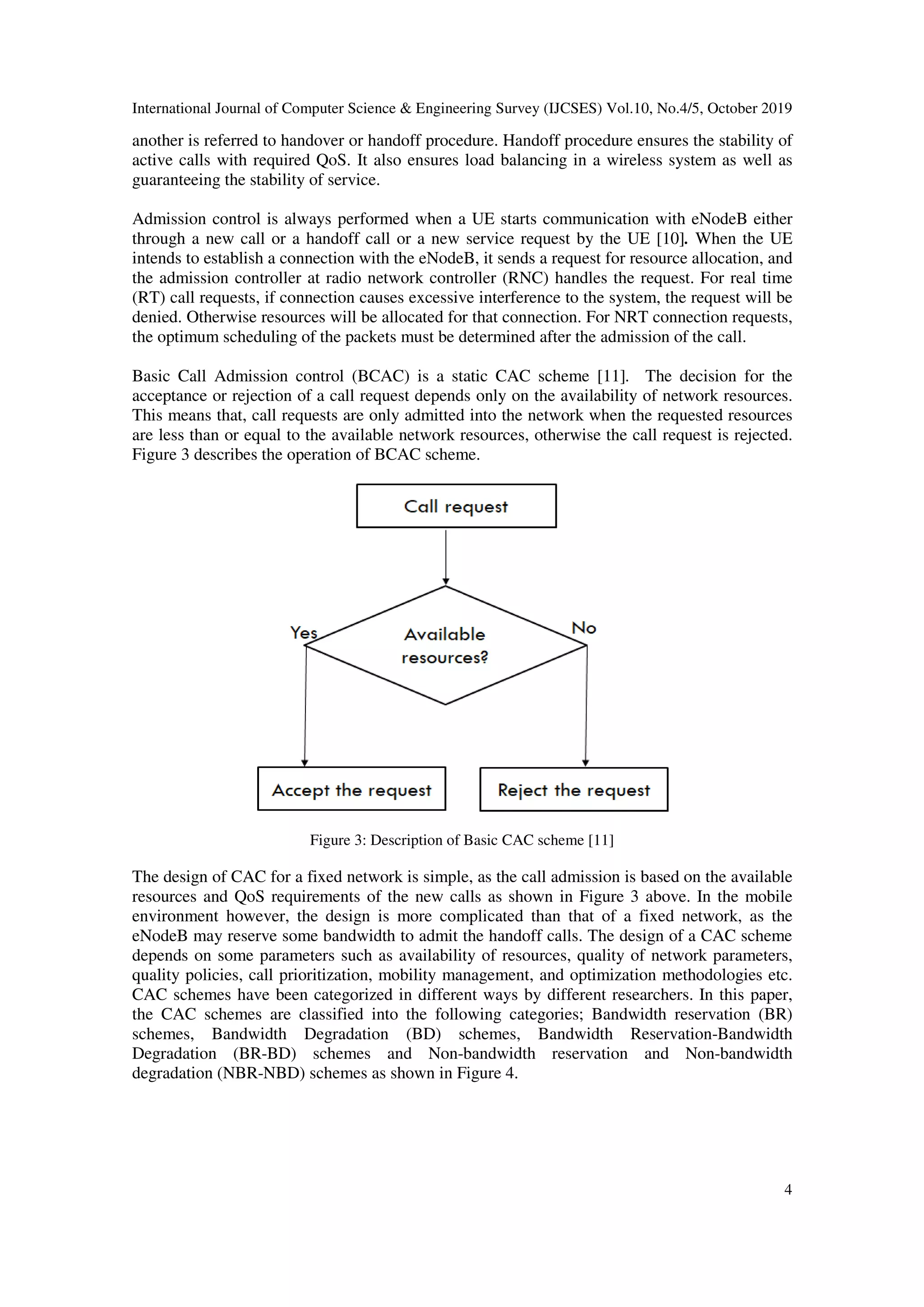 International Journal of Computer Science & Engineering Survey (IJCSES) Vol.10, No.4/5, October 2019
4
another is referred to handover or handoff procedure. Handoff procedure ensures the stability of
active calls with required QoS. It also ensures load balancing in a wireless system as well as
guaranteeing the stability of service.
Admission control is always performed when a UE starts communication with eNodeB either
through a new call or a handoff call or a new service request by the UE [10]. When the UE
intends to establish a connection with the eNodeB, it sends a request for resource allocation, and
the admission controller at radio network controller (RNC) handles the request. For real time
(RT) call requests, if connection causes excessive interference to the system, the request will be
denied. Otherwise resources will be allocated for that connection. For NRT connection requests,
the optimum scheduling of the packets must be determined after the admission of the call.
Basic Call Admission control (BCAC) is a static CAC scheme [11]. The decision for the
acceptance or rejection of a call request depends only on the availability of network resources.
This means that, call requests are only admitted into the network when the requested resources
are less than or equal to the available network resources, otherwise the call request is rejected.
Figure 3 describes the operation of BCAC scheme.
Figure 3: Description of Basic CAC scheme [11]
The design of CAC for a fixed network is simple, as the call admission is based on the available
resources and QoS requirements of the new calls as shown in Figure 3 above. In the mobile
environment however, the design is more complicated than that of a fixed network, as the
eNodeB may reserve some bandwidth to admit the handoff calls. The design of a CAC scheme
depends on some parameters such as availability of resources, quality of network parameters,
quality policies, call prioritization, mobility management, and optimization methodologies etc.
CAC schemes have been categorized in different ways by different researchers. In this paper,
the CAC schemes are classified into the following categories; Bandwidth reservation (BR)
schemes, Bandwidth Degradation (BD) schemes, Bandwidth Reservation-Bandwidth
Degradation (BR-BD) schemes and Non-bandwidth reservation and Non-bandwidth
degradation (NBR-NBD) schemes as shown in Figure 4.
 