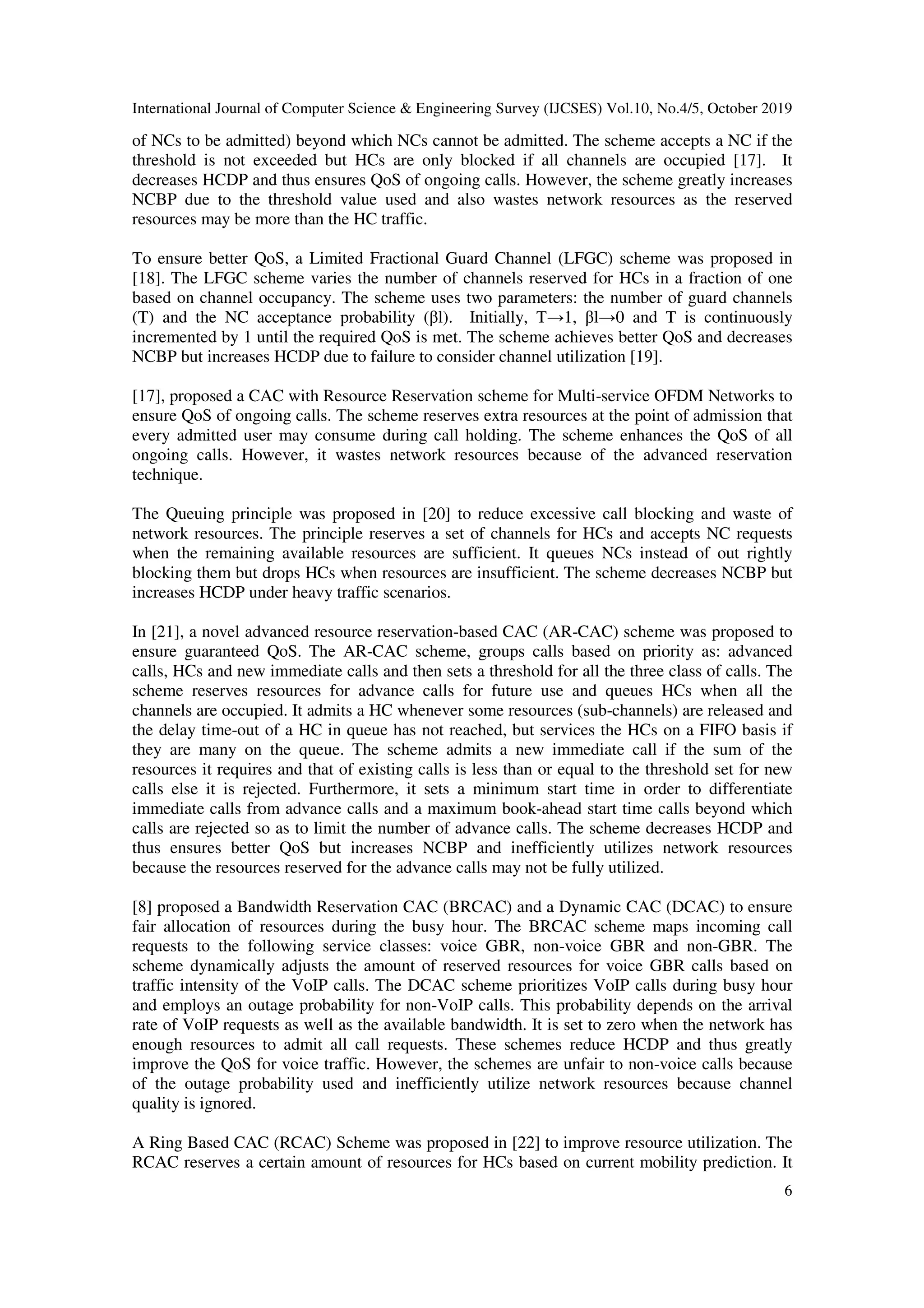 International Journal of Computer Science & Engineering Survey (IJCSES) Vol.10, No.4/5, October 2019
6
of NCs to be admitted) beyond which NCs cannot be admitted. The scheme accepts a NC if the
threshold is not exceeded but HCs are only blocked if all channels are occupied [17]. It
decreases HCDP and thus ensures QoS of ongoing calls. However, the scheme greatly increases
NCBP due to the threshold value used and also wastes network resources as the reserved
resources may be more than the HC traffic.
To ensure better QoS, a Limited Fractional Guard Channel (LFGC) scheme was proposed in
[18]. The LFGC scheme varies the number of channels reserved for HCs in a fraction of one
based on channel occupancy. The scheme uses two parameters: the number of guard channels
(T) and the NC acceptance probability (βl). Initially, T→1, βl→0 and T is continuously
incremented by 1 until the required QoS is met. The scheme achieves better QoS and decreases
NCBP but increases HCDP due to failure to consider channel utilization [19].
[17], proposed a CAC with Resource Reservation scheme for Multi-service OFDM Networks to
ensure QoS of ongoing calls. The scheme reserves extra resources at the point of admission that
every admitted user may consume during call holding. The scheme enhances the QoS of all
ongoing calls. However, it wastes network resources because of the advanced reservation
technique.
The Queuing principle was proposed in [20] to reduce excessive call blocking and waste of
network resources. The principle reserves a set of channels for HCs and accepts NC requests
when the remaining available resources are sufficient. It queues NCs instead of out rightly
blocking them but drops HCs when resources are insufficient. The scheme decreases NCBP but
increases HCDP under heavy traffic scenarios.
In [21], a novel advanced resource reservation-based CAC (AR-CAC) scheme was proposed to
ensure guaranteed QoS. The AR-CAC scheme, groups calls based on priority as: advanced
calls, HCs and new immediate calls and then sets a threshold for all the three class of calls. The
scheme reserves resources for advance calls for future use and queues HCs when all the
channels are occupied. It admits a HC whenever some resources (sub-channels) are released and
the delay time-out of a HC in queue has not reached, but services the HCs on a FIFO basis if
they are many on the queue. The scheme admits a new immediate call if the sum of the
resources it requires and that of existing calls is less than or equal to the threshold set for new
calls else it is rejected. Furthermore, it sets a minimum start time in order to differentiate
immediate calls from advance calls and a maximum book-ahead start time calls beyond which
calls are rejected so as to limit the number of advance calls. The scheme decreases HCDP and
thus ensures better QoS but increases NCBP and inefficiently utilizes network resources
because the resources reserved for the advance calls may not be fully utilized.
[8] proposed a Bandwidth Reservation CAC (BRCAC) and a Dynamic CAC (DCAC) to ensure
fair allocation of resources during the busy hour. The BRCAC scheme maps incoming call
requests to the following service classes: voice GBR, non-voice GBR and non-GBR. The
scheme dynamically adjusts the amount of reserved resources for voice GBR calls based on
traffic intensity of the VoIP calls. The DCAC scheme prioritizes VoIP calls during busy hour
and employs an outage probability for non-VoIP calls. This probability depends on the arrival
rate of VoIP requests as well as the available bandwidth. It is set to zero when the network has
enough resources to admit all call requests. These schemes reduce HCDP and thus greatly
improve the QoS for voice traffic. However, the schemes are unfair to non-voice calls because
of the outage probability used and inefficiently utilize network resources because channel
quality is ignored.
A Ring Based CAC (RCAC) Scheme was proposed in [22] to improve resource utilization. The
RCAC reserves a certain amount of resources for HCs based on current mobility prediction. It
 