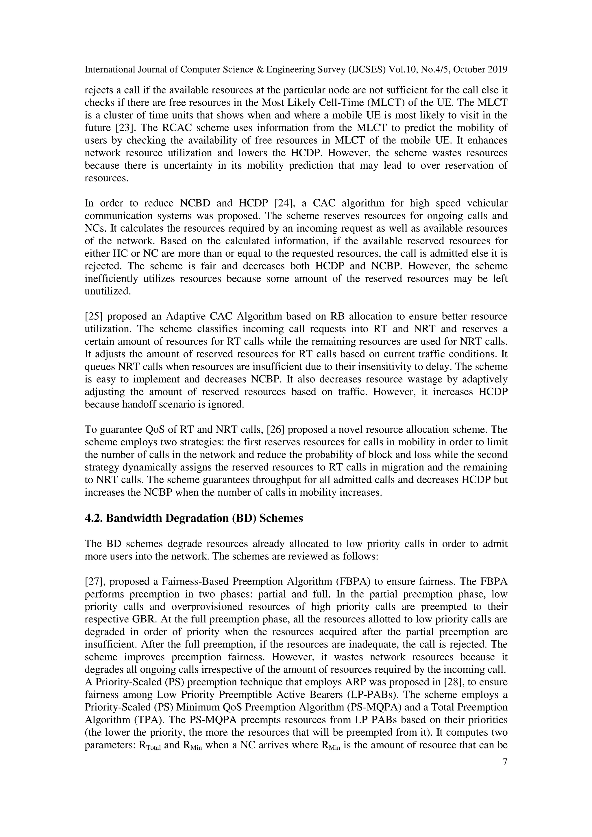International Journal of Computer Science & Engineering Survey (IJCSES) Vol.10, No.4/5, October 2019
7
rejects a call if the available resources at the particular node are not sufficient for the call else it
checks if there are free resources in the Most Likely Cell-Time (MLCT) of the UE. The MLCT
is a cluster of time units that shows when and where a mobile UE is most likely to visit in the
future [23]. The RCAC scheme uses information from the MLCT to predict the mobility of
users by checking the availability of free resources in MLCT of the mobile UE. It enhances
network resource utilization and lowers the HCDP. However, the scheme wastes resources
because there is uncertainty in its mobility prediction that may lead to over reservation of
resources.
In order to reduce NCBD and HCDP [24], a CAC algorithm for high speed vehicular
communication systems was proposed. The scheme reserves resources for ongoing calls and
NCs. It calculates the resources required by an incoming request as well as available resources
of the network. Based on the calculated information, if the available reserved resources for
either HC or NC are more than or equal to the requested resources, the call is admitted else it is
rejected. The scheme is fair and decreases both HCDP and NCBP. However, the scheme
inefficiently utilizes resources because some amount of the reserved resources may be left
unutilized.
[25] proposed an Adaptive CAC Algorithm based on RB allocation to ensure better resource
utilization. The scheme classifies incoming call requests into RT and NRT and reserves a
certain amount of resources for RT calls while the remaining resources are used for NRT calls.
It adjusts the amount of reserved resources for RT calls based on current traffic conditions. It
queues NRT calls when resources are insufficient due to their insensitivity to delay. The scheme
is easy to implement and decreases NCBP. It also decreases resource wastage by adaptively
adjusting the amount of reserved resources based on traffic. However, it increases HCDP
because handoff scenario is ignored.
To guarantee QoS of RT and NRT calls, [26] proposed a novel resource allocation scheme. The
scheme employs two strategies: the first reserves resources for calls in mobility in order to limit
the number of calls in the network and reduce the probability of block and loss while the second
strategy dynamically assigns the reserved resources to RT calls in migration and the remaining
to NRT calls. The scheme guarantees throughput for all admitted calls and decreases HCDP but
increases the NCBP when the number of calls in mobility increases.
4.2. Bandwidth Degradation (BD) Schemes
The BD schemes degrade resources already allocated to low priority calls in order to admit
more users into the network. The schemes are reviewed as follows:
[27], proposed a Fairness-Based Preemption Algorithm (FBPA) to ensure fairness. The FBPA
performs preemption in two phases: partial and full. In the partial preemption phase, low
priority calls and overprovisioned resources of high priority calls are preempted to their
respective GBR. At the full preemption phase, all the resources allotted to low priority calls are
degraded in order of priority when the resources acquired after the partial preemption are
insufficient. After the full preemption, if the resources are inadequate, the call is rejected. The
scheme improves preemption fairness. However, it wastes network resources because it
degrades all ongoing calls irrespective of the amount of resources required by the incoming call.
A Priority-Scaled (PS) preemption technique that employs ARP was proposed in [28], to ensure
fairness among Low Priority Preemptible Active Bearers (LP-PABs). The scheme employs a
Priority-Scaled (PS) Minimum QoS Preemption Algorithm (PS-MQPA) and a Total Preemption
Algorithm (TPA). The PS-MQPA preempts resources from LP PABs based on their priorities
(the lower the priority, the more the resources that will be preempted from it). It computes two
parameters: RTotal and RMin when a NC arrives where RMin is the amount of resource that can be
 