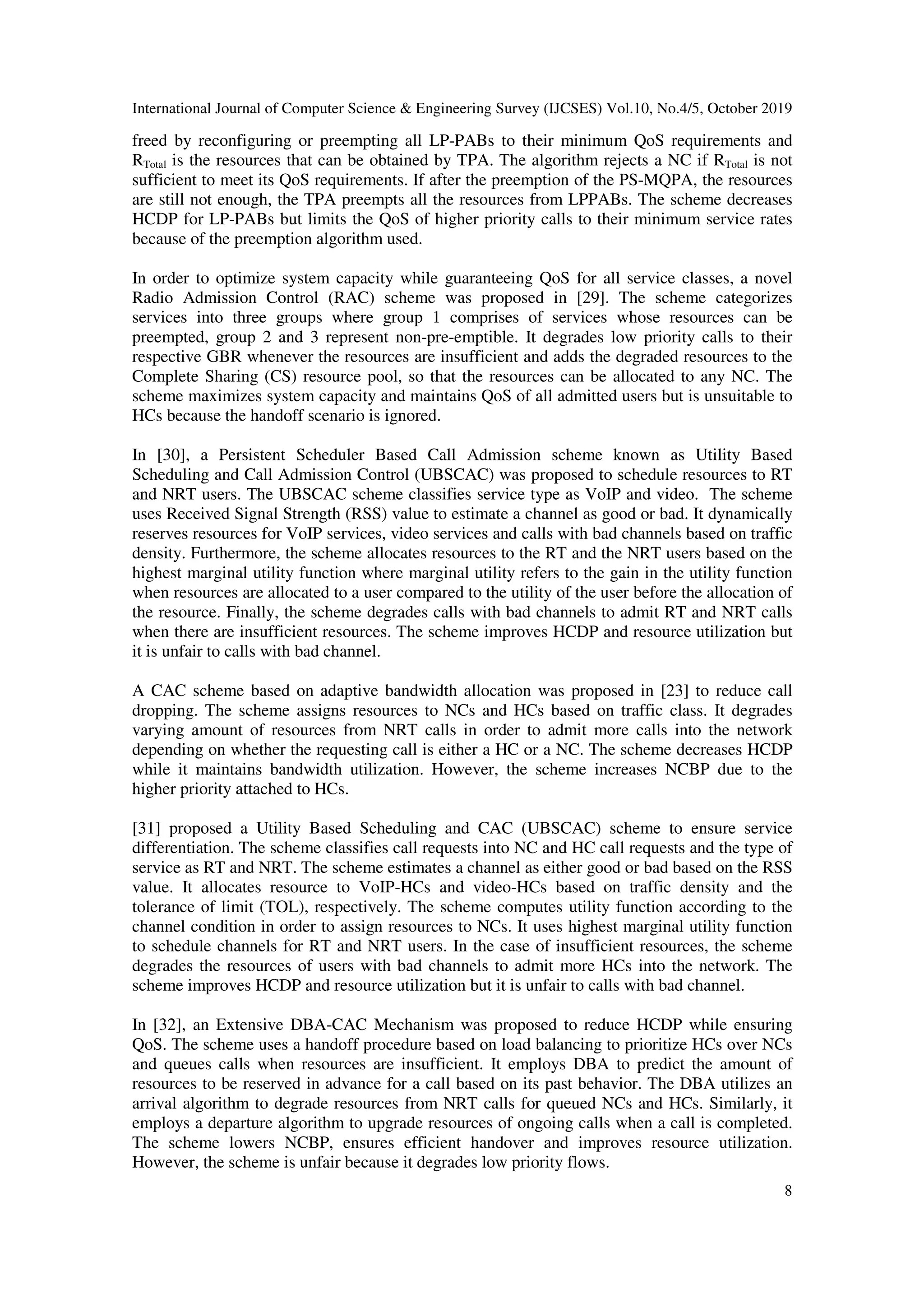 International Journal of Computer Science & Engineering Survey (IJCSES) Vol.10, No.4/5, October 2019
8
freed by reconfiguring or preempting all LP-PABs to their minimum QoS requirements and
RTotal is the resources that can be obtained by TPA. The algorithm rejects a NC if RTotal is not
sufficient to meet its QoS requirements. If after the preemption of the PS-MQPA, the resources
are still not enough, the TPA preempts all the resources from LPPABs. The scheme decreases
HCDP for LP-PABs but limits the QoS of higher priority calls to their minimum service rates
because of the preemption algorithm used.
In order to optimize system capacity while guaranteeing QoS for all service classes, a novel
Radio Admission Control (RAC) scheme was proposed in [29]. The scheme categorizes
services into three groups where group 1 comprises of services whose resources can be
preempted, group 2 and 3 represent non-pre-emptible. It degrades low priority calls to their
respective GBR whenever the resources are insufficient and adds the degraded resources to the
Complete Sharing (CS) resource pool, so that the resources can be allocated to any NC. The
scheme maximizes system capacity and maintains QoS of all admitted users but is unsuitable to
HCs because the handoff scenario is ignored.
In [30], a Persistent Scheduler Based Call Admission scheme known as Utility Based
Scheduling and Call Admission Control (UBSCAC) was proposed to schedule resources to RT
and NRT users. The UBSCAC scheme classifies service type as VoIP and video. The scheme
uses Received Signal Strength (RSS) value to estimate a channel as good or bad. It dynamically
reserves resources for VoIP services, video services and calls with bad channels based on traffic
density. Furthermore, the scheme allocates resources to the RT and the NRT users based on the
highest marginal utility function where marginal utility refers to the gain in the utility function
when resources are allocated to a user compared to the utility of the user before the allocation of
the resource. Finally, the scheme degrades calls with bad channels to admit RT and NRT calls
when there are insufficient resources. The scheme improves HCDP and resource utilization but
it is unfair to calls with bad channel.
A CAC scheme based on adaptive bandwidth allocation was proposed in [23] to reduce call
dropping. The scheme assigns resources to NCs and HCs based on traffic class. It degrades
varying amount of resources from NRT calls in order to admit more calls into the network
depending on whether the requesting call is either a HC or a NC. The scheme decreases HCDP
while it maintains bandwidth utilization. However, the scheme increases NCBP due to the
higher priority attached to HCs.
[31] proposed a Utility Based Scheduling and CAC (UBSCAC) scheme to ensure service
differentiation. The scheme classifies call requests into NC and HC call requests and the type of
service as RT and NRT. The scheme estimates a channel as either good or bad based on the RSS
value. It allocates resource to VoIP-HCs and video-HCs based on traffic density and the
tolerance of limit (TOL), respectively. The scheme computes utility function according to the
channel condition in order to assign resources to NCs. It uses highest marginal utility function
to schedule channels for RT and NRT users. In the case of insufficient resources, the scheme
degrades the resources of users with bad channels to admit more HCs into the network. The
scheme improves HCDP and resource utilization but it is unfair to calls with bad channel.
In [32], an Extensive DBA-CAC Mechanism was proposed to reduce HCDP while ensuring
QoS. The scheme uses a handoff procedure based on load balancing to prioritize HCs over NCs
and queues calls when resources are insufficient. It employs DBA to predict the amount of
resources to be reserved in advance for a call based on its past behavior. The DBA utilizes an
arrival algorithm to degrade resources from NRT calls for queued NCs and HCs. Similarly, it
employs a departure algorithm to upgrade resources of ongoing calls when a call is completed.
The scheme lowers NCBP, ensures efficient handover and improves resource utilization.
However, the scheme is unfair because it degrades low priority flows.
 