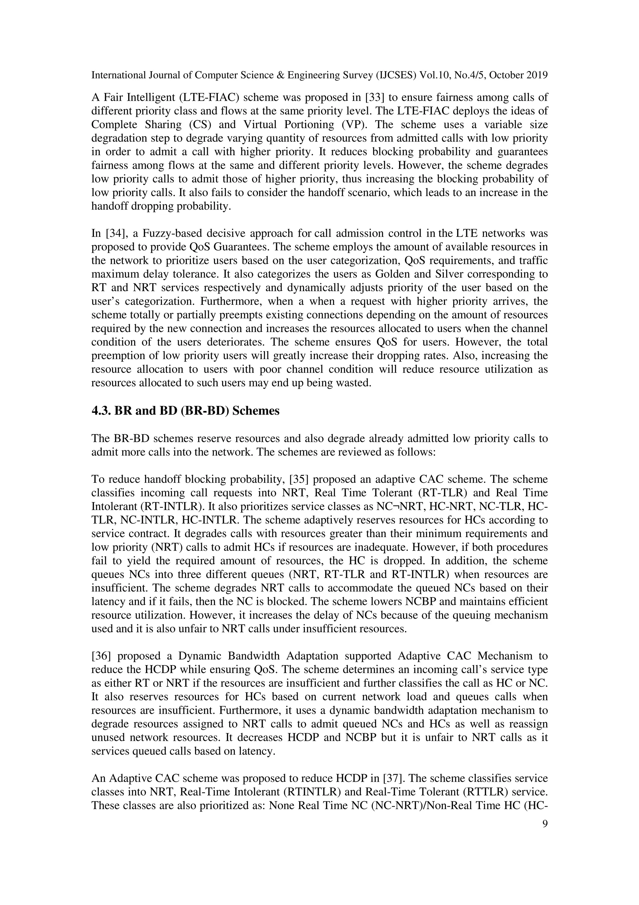 International Journal of Computer Science & Engineering Survey (IJCSES) Vol.10, No.4/5, October 2019
9
A Fair Intelligent (LTE-FIAC) scheme was proposed in [33] to ensure fairness among calls of
different priority class and flows at the same priority level. The LTE-FIAC deploys the ideas of
Complete Sharing (CS) and Virtual Portioning (VP). The scheme uses a variable size
degradation step to degrade varying quantity of resources from admitted calls with low priority
in order to admit a call with higher priority. It reduces blocking probability and guarantees
fairness among flows at the same and different priority levels. However, the scheme degrades
low priority calls to admit those of higher priority, thus increasing the blocking probability of
low priority calls. It also fails to consider the handoff scenario, which leads to an increase in the
handoff dropping probability.
In [34], a Fuzzy-based decisive approach for call admission control in the LTE networks was
proposed to provide QoS Guarantees. The scheme employs the amount of available resources in
the network to prioritize users based on the user categorization, QoS requirements, and traffic
maximum delay tolerance. It also categorizes the users as Golden and Silver corresponding to
RT and NRT services respectively and dynamically adjusts priority of the user based on the
user’s categorization. Furthermore, when a when a request with higher priority arrives, the
scheme totally or partially preempts existing connections depending on the amount of resources
required by the new connection and increases the resources allocated to users when the channel
condition of the users deteriorates. The scheme ensures QoS for users. However, the total
preemption of low priority users will greatly increase their dropping rates. Also, increasing the
resource allocation to users with poor channel condition will reduce resource utilization as
resources allocated to such users may end up being wasted.
4.3. BR and BD (BR-BD) Schemes
The BR-BD schemes reserve resources and also degrade already admitted low priority calls to
admit more calls into the network. The schemes are reviewed as follows:
To reduce handoff blocking probability, [35] proposed an adaptive CAC scheme. The scheme
classifies incoming call requests into NRT, Real Time Tolerant (RT-TLR) and Real Time
Intolerant (RT-INTLR). It also prioritizes service classes as NC¬NRT, HC-NRT, NC-TLR, HC-
TLR, NC-INTLR, HC-INTLR. The scheme adaptively reserves resources for HCs according to
service contract. It degrades calls with resources greater than their minimum requirements and
low priority (NRT) calls to admit HCs if resources are inadequate. However, if both procedures
fail to yield the required amount of resources, the HC is dropped. In addition, the scheme
queues NCs into three different queues (NRT, RT-TLR and RT-INTLR) when resources are
insufficient. The scheme degrades NRT calls to accommodate the queued NCs based on their
latency and if it fails, then the NC is blocked. The scheme lowers NCBP and maintains efficient
resource utilization. However, it increases the delay of NCs because of the queuing mechanism
used and it is also unfair to NRT calls under insufficient resources.
[36] proposed a Dynamic Bandwidth Adaptation supported Adaptive CAC Mechanism to
reduce the HCDP while ensuring QoS. The scheme determines an incoming call’s service type
as either RT or NRT if the resources are insufficient and further classifies the call as HC or NC.
It also reserves resources for HCs based on current network load and queues calls when
resources are insufficient. Furthermore, it uses a dynamic bandwidth adaptation mechanism to
degrade resources assigned to NRT calls to admit queued NCs and HCs as well as reassign
unused network resources. It decreases HCDP and NCBP but it is unfair to NRT calls as it
services queued calls based on latency.
An Adaptive CAC scheme was proposed to reduce HCDP in [37]. The scheme classifies service
classes into NRT, Real-Time Intolerant (RTINTLR) and Real-Time Tolerant (RTTLR) service.
These classes are also prioritized as: None Real Time NC (NC-NRT)/Non-Real Time HC (HC-
 