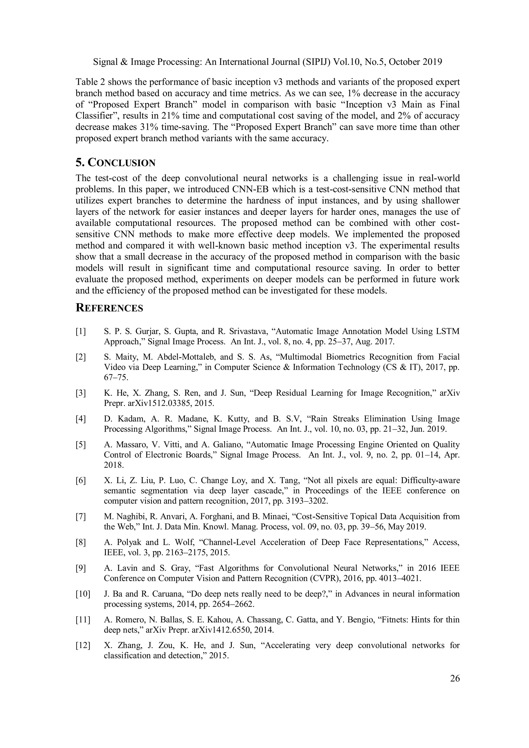 Signal & Image Processing: An International Journal (SIPIJ) Vol.10, No.5, October 2019
26
Table 2 shows the performance of basic inception v3 methods and variants of the proposed expert
branch method based on accuracy and time metrics. As we can see, 1% decrease in the accuracy
of “Proposed Expert Branch” model in comparison with basic “Inception v3 Main as Final
Classifier”, results in 21% time and computational cost saving of the model, and 2% of accuracy
decrease makes 31% time-saving. The “Proposed Expert Branch” can save more time than other
proposed expert branch method variants with the same accuracy.
5. CONCLUSION
The test-cost of the deep convolutional neural networks is a challenging issue in real-world
problems. In this paper, we introduced CNN-EB which is a test-cost-sensitive CNN method that
utilizes expert branches to determine the hardness of input instances, and by using shallower
layers of the network for easier instances and deeper layers for harder ones, manages the use of
available computational resources. The proposed method can be combined with other cost-
sensitive CNN methods to make more effective deep models. We implemented the proposed
method and compared it with well-known basic method inception v3. The experimental results
show that a small decrease in the accuracy of the proposed method in comparison with the basic
models will result in significant time and computational resource saving. In order to better
evaluate the proposed method, experiments on deeper models can be performed in future work
and the efficiency of the proposed method can be investigated for these models.
REFERENCES
[1] S. P. S. Gurjar, S. Gupta, and R. Srivastava, “Automatic Image Annotation Model Using LSTM
Approach,” Signal Image Process. An Int. J., vol. 8, no. 4, pp. 25–37, Aug. 2017.
[2] S. Maity, M. Abdel-Mottaleb, and S. S. As, “Multimodal Biometrics Recognition from Facial
Video via Deep Learning,” in Computer Science & Information Technology (CS & IT), 2017, pp.
67–75.
[3] K. He, X. Zhang, S. Ren, and J. Sun, “Deep Residual Learning for Image Recognition,” arXiv
Prepr. arXiv1512.03385, 2015.
[4] D. Kadam, A. R. Madane, K. Kutty, and B. S.V, “Rain Streaks Elimination Using Image
Processing Algorithms,” Signal Image Process. An Int. J., vol. 10, no. 03, pp. 21–32, Jun. 2019.
[5] A. Massaro, V. Vitti, and A. Galiano, “Automatic Image Processing Engine Oriented on Quality
Control of Electronic Boards,” Signal Image Process. An Int. J., vol. 9, no. 2, pp. 01–14, Apr.
2018.
[6] X. Li, Z. Liu, P. Luo, C. Change Loy, and X. Tang, “Not all pixels are equal: Difficulty-aware
semantic segmentation via deep layer cascade,” in Proceedings of the IEEE conference on
computer vision and pattern recognition, 2017, pp. 3193–3202.
[7] M. Naghibi, R. Anvari, A. Forghani, and B. Minaei, “Cost-Sensitive Topical Data Acquisition from
the Web,” Int. J. Data Min. Knowl. Manag. Process, vol. 09, no. 03, pp. 39–56, May 2019.
[8] A. Polyak and L. Wolf, “Channel-Level Acceleration of Deep Face Representations,” Access,
IEEE, vol. 3, pp. 2163–2175, 2015.
[9] A. Lavin and S. Gray, “Fast Algorithms for Convolutional Neural Networks,” in 2016 IEEE
Conference on Computer Vision and Pattern Recognition (CVPR), 2016, pp. 4013–4021.
[10] J. Ba and R. Caruana, “Do deep nets really need to be deep?,” in Advances in neural information
processing systems, 2014, pp. 2654–2662.
[11] A. Romero, N. Ballas, S. E. Kahou, A. Chassang, C. Gatta, and Y. Bengio, “Fitnets: Hints for thin
deep nets,” arXiv Prepr. arXiv1412.6550, 2014.
[12] X. Zhang, J. Zou, K. He, and J. Sun, “Accelerating very deep convolutional networks for
classification and detection,” 2015.
 