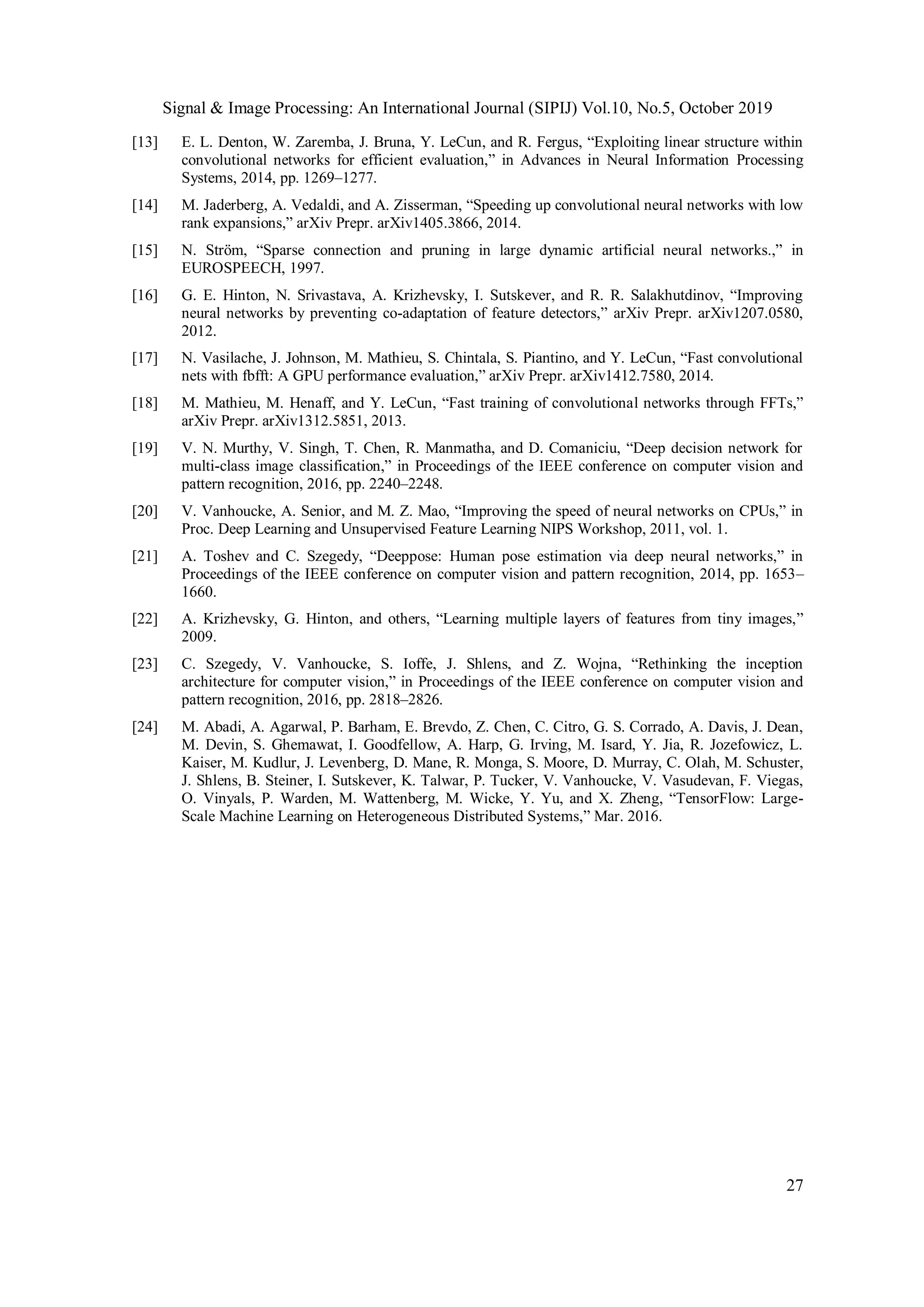 Signal & Image Processing: An International Journal (SIPIJ) Vol.10, No.5, October 2019
27
[13] E. L. Denton, W. Zaremba, J. Bruna, Y. LeCun, and R. Fergus, “Exploiting linear structure within
convolutional networks for efficient evaluation,” in Advances in Neural Information Processing
Systems, 2014, pp. 1269–1277.
[14] M. Jaderberg, A. Vedaldi, and A. Zisserman, “Speeding up convolutional neural networks with low
rank expansions,” arXiv Prepr. arXiv1405.3866, 2014.
[15] N. Ström, “Sparse connection and pruning in large dynamic artificial neural networks.,” in
EUROSPEECH, 1997.
[16] G. E. Hinton, N. Srivastava, A. Krizhevsky, I. Sutskever, and R. R. Salakhutdinov, “Improving
neural networks by preventing co-adaptation of feature detectors,” arXiv Prepr. arXiv1207.0580,
2012.
[17] N. Vasilache, J. Johnson, M. Mathieu, S. Chintala, S. Piantino, and Y. LeCun, “Fast convolutional
nets with fbfft: A GPU performance evaluation,” arXiv Prepr. arXiv1412.7580, 2014.
[18] M. Mathieu, M. Henaff, and Y. LeCun, “Fast training of convolutional networks through FFTs,”
arXiv Prepr. arXiv1312.5851, 2013.
[19] V. N. Murthy, V. Singh, T. Chen, R. Manmatha, and D. Comaniciu, “Deep decision network for
multi-class image classification,” in Proceedings of the IEEE conference on computer vision and
pattern recognition, 2016, pp. 2240–2248.
[20] V. Vanhoucke, A. Senior, and M. Z. Mao, “Improving the speed of neural networks on CPUs,” in
Proc. Deep Learning and Unsupervised Feature Learning NIPS Workshop, 2011, vol. 1.
[21] A. Toshev and C. Szegedy, “Deeppose: Human pose estimation via deep neural networks,” in
Proceedings of the IEEE conference on computer vision and pattern recognition, 2014, pp. 1653–
1660.
[22] A. Krizhevsky, G. Hinton, and others, “Learning multiple layers of features from tiny images,”
2009.
[23] C. Szegedy, V. Vanhoucke, S. Ioffe, J. Shlens, and Z. Wojna, “Rethinking the inception
architecture for computer vision,” in Proceedings of the IEEE conference on computer vision and
pattern recognition, 2016, pp. 2818–2826.
[24] M. Abadi, A. Agarwal, P. Barham, E. Brevdo, Z. Chen, C. Citro, G. S. Corrado, A. Davis, J. Dean,
M. Devin, S. Ghemawat, I. Goodfellow, A. Harp, G. Irving, M. Isard, Y. Jia, R. Jozefowicz, L.
Kaiser, M. Kudlur, J. Levenberg, D. Mane, R. Monga, S. Moore, D. Murray, C. Olah, M. Schuster,
J. Shlens, B. Steiner, I. Sutskever, K. Talwar, P. Tucker, V. Vanhoucke, V. Vasudevan, F. Viegas,
O. Vinyals, P. Warden, M. Wattenberg, M. Wicke, Y. Yu, and X. Zheng, “TensorFlow: Large-
Scale Machine Learning on Heterogeneous Distributed Systems,” Mar. 2016.
 