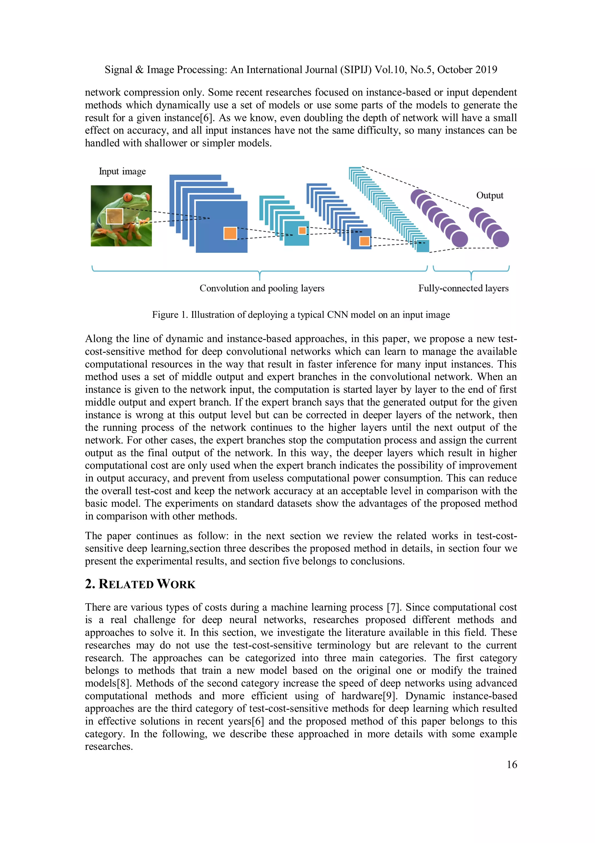 Signal & Image Processing: An International Journal (SIPIJ) Vol.10, No.5, October 2019
16
network compression only. Some recent researches focused on instance-based or input dependent
methods which dynamically use a set of models or use some parts of the models to generate the
result for a given instance[6]. As we know, even doubling the depth of network will have a small
effect on accuracy, and all input instances have not the same difficulty, so many instances can be
handled with shallower or simpler models.
Figure 1. Illustration of deploying a typical CNN model on an input image
Along the line of dynamic and instance-based approaches, in this paper, we propose a new test-
cost-sensitive method for deep convolutional networks which can learn to manage the available
computational resources in the way that result in faster inference for many input instances. This
method uses a set of middle output and expert branches in the convolutional network. When an
instance is given to the network input, the computation is started layer by layer to the end of first
middle output and expert branch. If the expert branch says that the generated output for the given
instance is wrong at this output level but can be corrected in deeper layers of the network, then
the running process of the network continues to the higher layers until the next output of the
network. For other cases, the expert branches stop the computation process and assign the current
output as the final output of the network. In this way, the deeper layers which result in higher
computational cost are only used when the expert branch indicates the possibility of improvement
in output accuracy, and prevent from useless computational power consumption. This can reduce
the overall test-cost and keep the network accuracy at an acceptable level in comparison with the
basic model. The experiments on standard datasets show the advantages of the proposed method
in comparison with other methods.
The paper continues as follow: in the next section we review the related works in test-cost-
sensitive deep learning,section three describes the proposed method in details, in section four we
present the experimental results, and section five belongs to conclusions.
2. RELATED WORK
There are various types of costs during a machine learning process [7]. Since computational cost
is a real challenge for deep neural networks, researches proposed different methods and
approaches to solve it. In this section, we investigate the literature available in this field. These
researches may do not use the test-cost-sensitive terminology but are relevant to the current
research. The approaches can be categorized into three main categories. The first category
belongs to methods that train a new model based on the original one or modify the trained
models[8]. Methods of the second category increase the speed of deep networks using advanced
computational methods and more efficient using of hardware[9]. Dynamic instance-based
approaches are the third category of test-cost-sensitive methods for deep learning which resulted
in effective solutions in recent years[6] and the proposed method of this paper belongs to this
category. In the following, we describe these approached in more details with some example
researches.
 