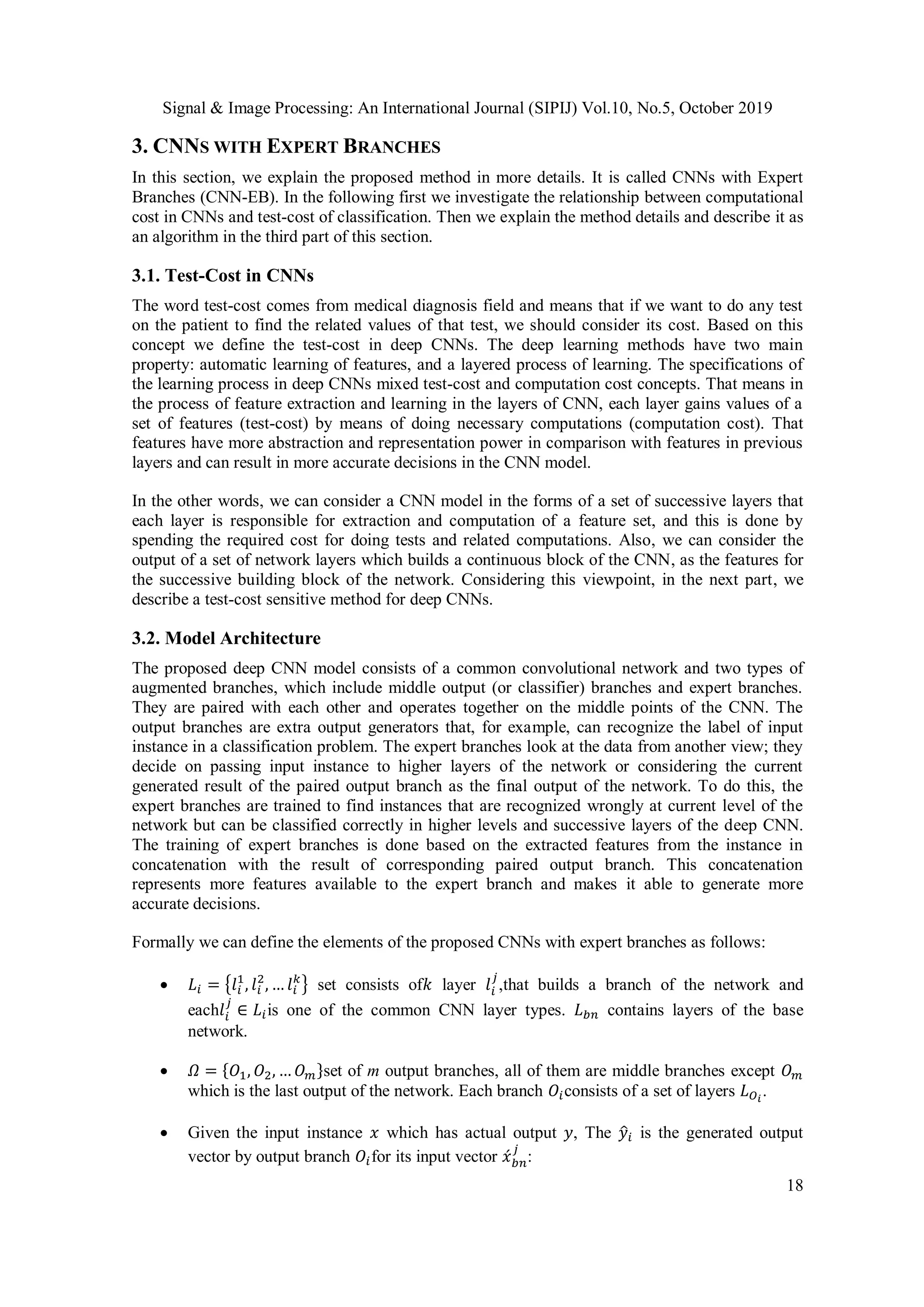 Signal & Image Processing: An International Journal (SIPIJ) Vol.10, No.5, October 2019
18
3. CNNS WITH EXPERT BRANCHES
In this section, we explain the proposed method in more details. It is called CNNs with Expert
Branches (CNN-EB). In the following first we investigate the relationship between computational
cost in CNNs and test-cost of classification. Then we explain the method details and describe it as
an algorithm in the third part of this section.
3.1. Test-Cost in CNNs
The word test-cost comes from medical diagnosis field and means that if we want to do any test
on the patient to find the related values of that test, we should consider its cost. Based on this
concept we define the test-cost in deep CNNs. The deep learning methods have two main
property: automatic learning of features, and a layered process of learning. The specifications of
the learning process in deep CNNs mixed test-cost and computation cost concepts. That means in
the process of feature extraction and learning in the layers of CNN, each layer gains values of a
set of features (test-cost) by means of doing necessary computations (computation cost). That
features have more abstraction and representation power in comparison with features in previous
layers and can result in more accurate decisions in the CNN model.
In the other words, we can consider a CNN model in the forms of a set of successive layers that
each layer is responsible for extraction and computation of a feature set, and this is done by
spending the required cost for doing tests and related computations. Also, we can consider the
output of a set of network layers which builds a continuous block of the CNN, as the features for
the successive building block of the network. Considering this viewpoint, in the next part, we
describe a test-cost sensitive method for deep CNNs.
3.2. Model Architecture
The proposed deep CNN model consists of a common convolutional network and two types of
augmented branches, which include middle output (or classifier) branches and expert branches.
They are paired with each other and operates together on the middle points of the CNN. The
output branches are extra output generators that, for example, can recognize the label of input
instance in a classification problem. The expert branches look at the data from another view; they
decide on passing input instance to higher layers of the network or considering the current
generated result of the paired output branch as the final output of the network. To do this, the
expert branches are trained to find instances that are recognized wrongly at current level of the
network but can be classified correctly in higher levels and successive layers of the deep CNN.
The training of expert branches is done based on the extracted features from the instance in
concatenation with the result of corresponding paired output branch. This concatenation
represents more features available to the expert branch and makes it able to generate more
accurate decisions.
Formally we can define the elements of the proposed CNNs with expert branches as follows:
 𝐿𝑖 = {𝑙𝑖
1
, 𝑙𝑖
2
, … 𝑙𝑖
𝑘
} set consists of𝑘 layer 𝑙𝑖
𝑗
,that builds a branch of the network and
each𝑙𝑖
𝑗
∈ 𝐿𝑖is one of the common CNN layer types. 𝐿 𝑏𝑛 contains layers of the base
network.
 𝛺 = {𝑂1, 𝑂2, … 𝑂 𝑚}set of m output branches, all of them are middle branches except 𝑂 𝑚
which is the last output of the network. Each branch 𝑂𝑖consists of a set of layers 𝐿 𝑂 𝑖
.
 Given the input instance 𝑥 which has actual output 𝑦, The 𝑦̂𝑖 is the generated output
vector by output branch 𝑂𝑖for its input vector 𝑥́ 𝑏𝑛
𝑗
:
 