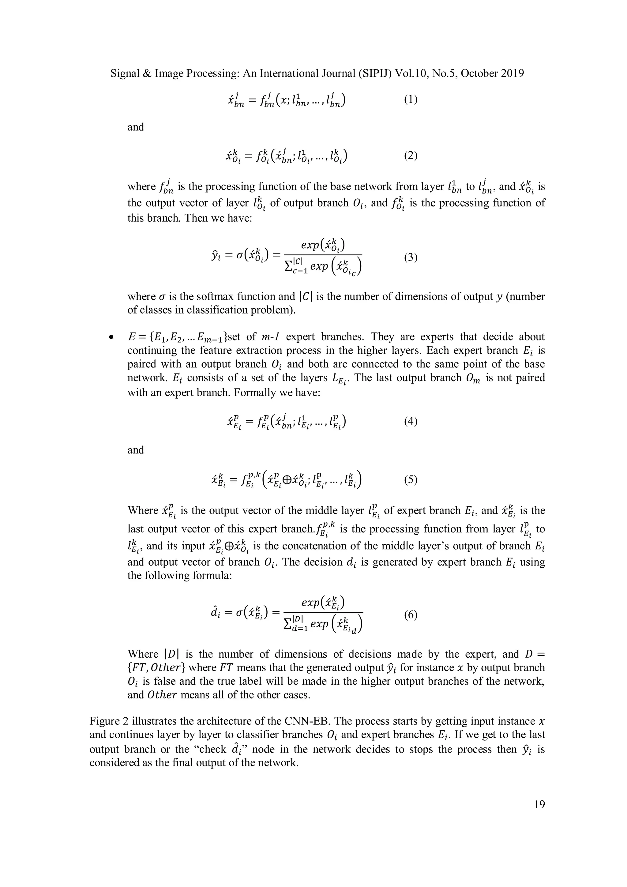 Signal & Image Processing: An International Journal (SIPIJ) Vol.10, No.5, October 2019
19
𝑥́ 𝑏𝑛
𝑗
= 𝑓𝑏𝑛
𝑗
(𝑥; 𝑙 𝑏𝑛
1
, … , 𝑙 𝑏𝑛
𝑗
) (1)
and
𝑥́ 𝑂 𝑖
𝑘
= 𝑓𝑂 𝑖
𝑘
(𝑥́ 𝑏𝑛
𝑗
; 𝑙 𝑂 𝑖
1
, … , 𝑙 𝑂 𝑖
𝑘
) (2)
where 𝑓𝑏𝑛
𝑗
is the processing function of the base network from layer 𝑙 𝑏𝑛
1
to 𝑙 𝑏𝑛
𝑗
, and 𝑥́ 𝑂 𝑖
𝑘
is
the output vector of layer 𝑙 𝑂 𝑖
𝑘
of output branch 𝑂𝑖, and 𝑓𝑂 𝑖
𝑘
is the processing function of
this branch. Then we have:
𝑦̂𝑖 = 𝜎(𝑥́ 𝑂 𝑖
𝑘
) =
𝑒𝑥𝑝(𝑥́ 𝑂 𝑖
𝑘
)
∑ 𝑒𝑥𝑝 (𝑥́ 𝑂 𝑖
𝑘
𝑐
)
|𝐶|
𝑐=1
(3)
where 𝜎 is the softmax function and | 𝐶| is the number of dimensions of output 𝑦 (number
of classes in classification problem).
  = {𝐸1, 𝐸2,… 𝐸 𝑚−1}set of m-1 expert branches. They are experts that decide about
continuing the feature extraction process in the higher layers. Each expert branch 𝐸𝑖 is
paired with an output branch 𝑂𝑖 and both are connected to the same point of the base
network. 𝐸𝑖 consists of a set of the layers 𝐿 𝐸 𝑖
. The last output branch 𝑂 𝑚 is not paired
with an expert branch. Formally we have:
𝑥́ 𝐸 𝑖
𝑝
= 𝑓𝐸 𝑖
𝑝
(𝑥́ 𝑏𝑛
𝑗
; 𝑙 𝐸 𝑖
1
, … , 𝑙 𝐸 𝑖
𝑝
) (4)
and
𝑥́ 𝐸 𝑖
𝑘
= 𝑓𝐸 𝑖
𝑝,𝑘
(𝑥́ 𝐸 𝑖
𝑝
⨁𝑥́ 𝑂 𝑖
𝑘
; 𝑙 𝐸 𝑖
p
, … , 𝑙 𝐸 𝑖
𝑘
) (5)
Where 𝑥́ 𝐸 𝑖
𝑝
is the output vector of the middle layer 𝑙 𝐸 𝑖
𝑝
of expert branch 𝐸𝑖, and 𝑥́ 𝐸 𝑖
𝑘
is the
last output vector of this expert branch.𝑓𝐸 𝑖
𝑝,𝑘
is the processing function from layer 𝑙 𝐸 𝑖
p
to
𝑙 𝐸 𝑖
𝑘
, and its input 𝑥́ 𝐸 𝑖
𝑝
⨁𝑥́ 𝑂 𝑖
𝑘
is the concatenation of the middle layer’s output of branch 𝐸𝑖
and output vector of branch 𝑂𝑖. The decision 𝑑𝑖 is generated by expert branch 𝐸𝑖 using
the following formula:
𝑑̂ 𝑖 = 𝜎(𝑥́ 𝐸 𝑖
𝑘
) =
𝑒𝑥𝑝(𝑥́ 𝐸 𝑖
𝑘
)
∑ 𝑒𝑥𝑝 (𝑥́ 𝐸 𝑖
𝑘
𝑑
)
|𝐷|
𝑑=1
(6)
Where | 𝐷| is the number of dimensions of decisions made by the expert, and 𝐷 =
{𝐹𝑇, 𝑂𝑡ℎ𝑒𝑟} where 𝐹𝑇 means that the generated output 𝑦̂𝑖 for instance 𝑥 by output branch
𝑂𝑖 is false and the true label will be made in the higher output branches of the network,
and 𝑂𝑡ℎ𝑒𝑟 means all of the other cases.
Figure 2 illustrates the architecture of the CNN-EB. The process starts by getting input instance 𝑥
and continues layer by layer to classifier branches 𝑂𝑖 and expert branches 𝐸𝑖. If we get to the last
output branch or the “check 𝑑̂ 𝑖” node in the network decides to stops the process then 𝑦̂𝑖 is
considered as the final output of the network.
 