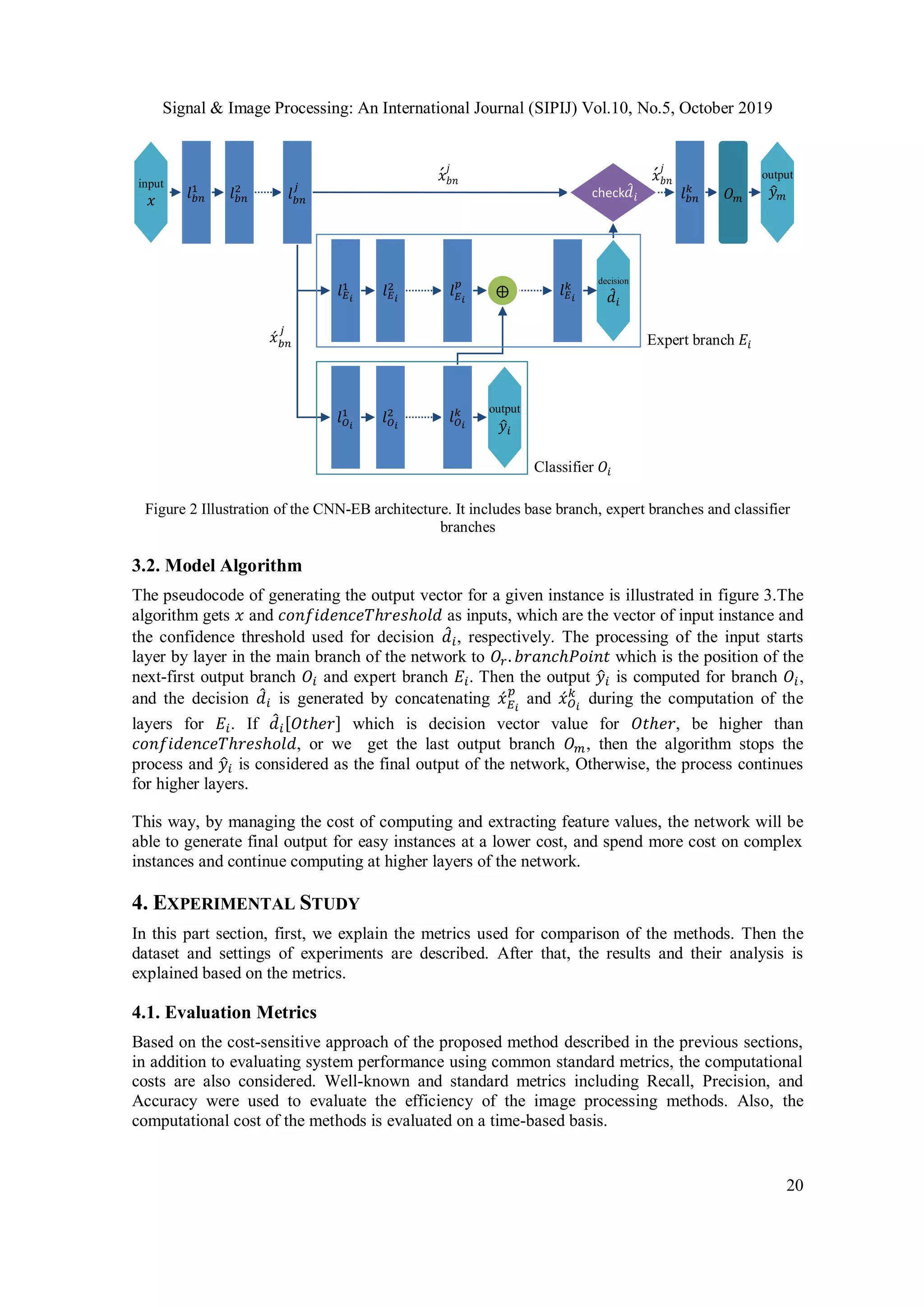 Signal & Image Processing: An International Journal (SIPIJ) Vol.10, No.5, October 2019
20
Figure 2 Illustration of the CNN-EB architecture. It includes base branch, expert branches and classifier
branches
3.2. Model Algorithm
The pseudocode of generating the output vector for a given instance is illustrated in figure 3.The
algorithm gets 𝑥 and 𝑐𝑜𝑛𝑓𝑖𝑑𝑒𝑛𝑐𝑒𝑇ℎ𝑟𝑒𝑠ℎ𝑜𝑙𝑑 as inputs, which are the vector of input instance and
the confidence threshold used for decision 𝑑̂ 𝑖, respectively. The processing of the input starts
layer by layer in the main branch of the network to 𝑂𝑟. 𝑏𝑟𝑎𝑛𝑐ℎ𝑃𝑜𝑖𝑛𝑡 which is the position of the
next-first output branch 𝑂𝑖 and expert branch 𝐸𝑖. Then the output 𝑦̂𝑖 is computed for branch 𝑂𝑖,
and the decision 𝑑̂ 𝑖 is generated by concatenating 𝑥́ 𝐸 𝑖
𝑝
and 𝑥́ 𝑂 𝑖
𝑘
during the computation of the
layers for 𝐸𝑖. If 𝑑̂ 𝑖[𝑂𝑡ℎ𝑒𝑟] which is decision vector value for 𝑂𝑡ℎ𝑒𝑟, be higher than
𝑐𝑜𝑛𝑓𝑖𝑑𝑒𝑛𝑐𝑒𝑇ℎ𝑟𝑒𝑠ℎ𝑜𝑙𝑑, or we get the last output branch 𝑂 𝑚, then the algorithm stops the
process and 𝑦̂𝑖 is considered as the final output of the network, Otherwise, the process continues
for higher layers.
This way, by managing the cost of computing and extracting feature values, the network will be
able to generate final output for easy instances at a lower cost, and spend more cost on complex
instances and continue computing at higher layers of the network.
4. EXPERIMENTAL STUDY
In this part section, first, we explain the metrics used for comparison of the methods. Then the
dataset and settings of experiments are described. After that, the results and their analysis is
explained based on the metrics.
4.1. Evaluation Metrics
Based on the cost-sensitive approach of the proposed method described in the previous sections,
in addition to evaluating system performance using common standard metrics, the computational
costs are also considered. Well-known and standard metrics including Recall, Precision, and
Accuracy were used to evaluate the efficiency of the image processing methods. Also, the
computational cost of the methods is evaluated on a time-based basis.
𝑙 𝑏𝑛
1
𝑙 𝑏𝑛
2input
𝑥 𝑙 𝑏𝑛
𝑗
𝑙 𝐸 𝑖
1
𝑙 𝐸 𝑖
2
𝑙 𝐸 𝑖
𝑝
𝑙 𝐸 𝑖
𝑘
𝑙 𝑂 𝑖
1
𝑙 𝑂 𝑖
2
𝑙 𝑂 𝑖
𝑘 output
𝑦̂𝑖
decision
𝑑̂ 𝑖
⨁
check 𝑑̂ 𝑖 𝑙 𝑏𝑛
𝑘
output
𝑦̂ 𝑚
Expert branch 𝐸𝑖
Classifier 𝑂𝑖
𝑥́ 𝑏𝑛
𝑗
𝑥́ 𝑏𝑛
𝑗
𝑂 𝑚
𝑥́ 𝑏𝑛
𝑗
 