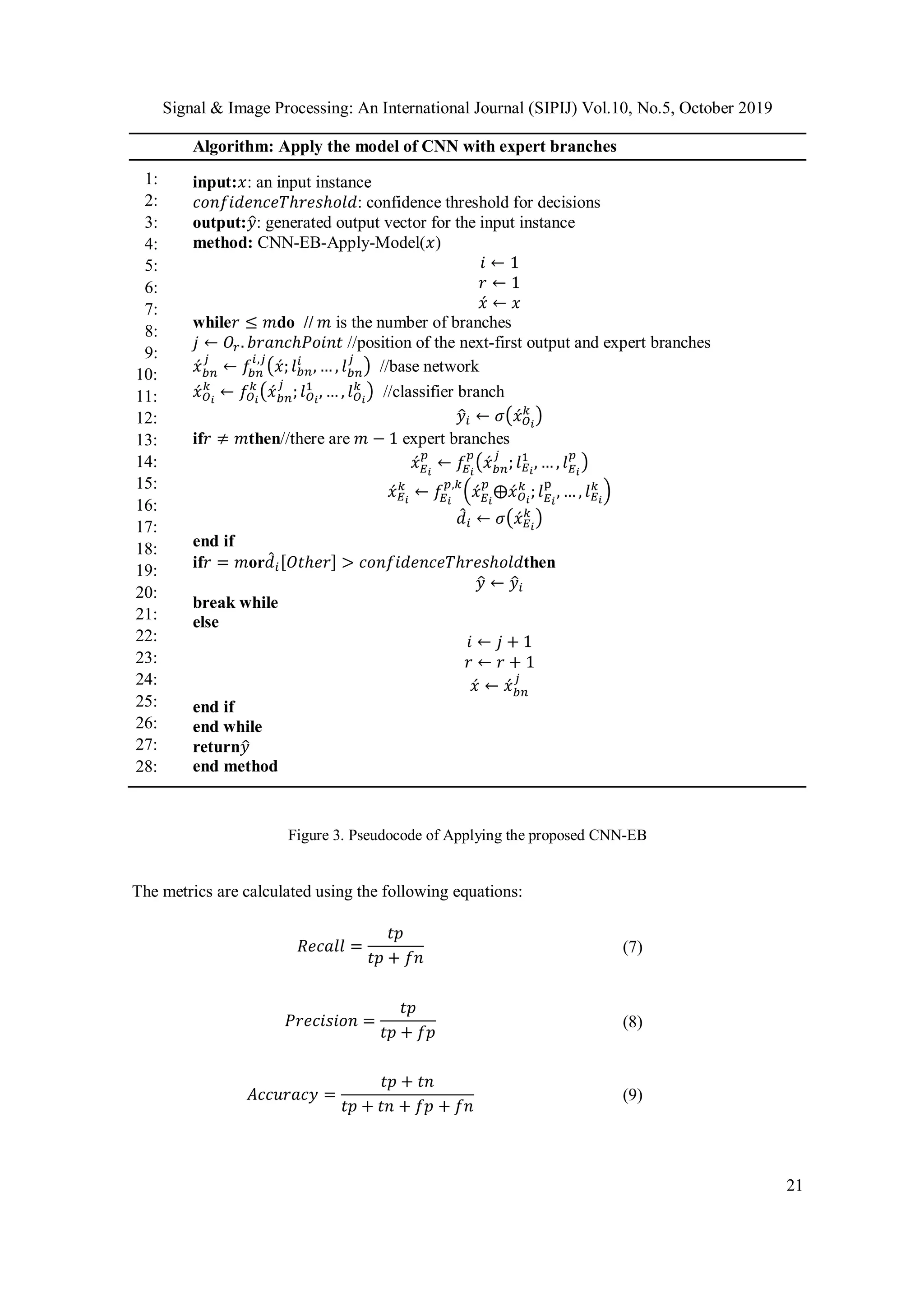 Signal & Image Processing: An International Journal (SIPIJ) Vol.10, No.5, October 2019
21
Algorithm: Apply the model of CNN with expert branches
1:
2:
3:
4:
5:
6:
7:
8:
9:
10:
11:
12:
13:
14:
15:
16:
17:
18:
19:
20:
21:
22:
23:
24:
25:
26:
27:
28:
input:𝑥: an input instance
𝑐𝑜𝑛𝑓𝑖𝑑𝑒𝑛𝑐𝑒𝑇ℎ𝑟𝑒𝑠ℎ𝑜𝑙𝑑: confidence threshold for decisions
output:𝑦̂: generated output vector for the input instance
method: CNN-EB-Apply-Model(𝑥)
𝑖 ← 1
𝑟 ← 1
𝑥́ ← 𝑥
while𝑟 ≤ 𝑚do // 𝑚 is the number of branches
𝑗 ← 𝑂𝑟. 𝑏𝑟𝑎𝑛𝑐ℎ𝑃𝑜𝑖𝑛𝑡 //position of the next-first output and expert branches
𝑥́ 𝑏𝑛
𝑗
← 𝑓𝑏𝑛
𝑖,𝑗
(𝑥́; 𝑙 𝑏𝑛
𝑖
, … , 𝑙 𝑏𝑛
𝑗
) //base network
𝑥́ 𝑂 𝑖
𝑘
← 𝑓𝑂 𝑖
𝑘
(𝑥́ 𝑏𝑛
𝑗
; 𝑙 𝑂 𝑖
1
, … , 𝑙 𝑂 𝑖
𝑘
) //classifier branch
𝑦̂𝑖 ← 𝜎(𝑥́ 𝑂 𝑖
𝑘
)
if𝑟 ≠ 𝑚then//there are 𝑚 − 1 expert branches
𝑥́ 𝐸 𝑖
𝑝
← 𝑓𝐸 𝑖
𝑝
(𝑥́ 𝑏𝑛
𝑗
; 𝑙 𝐸 𝑖
1
, … , 𝑙 𝐸 𝑖
𝑝
)
𝑥́ 𝐸 𝑖
𝑘
← 𝑓𝐸 𝑖
𝑝,𝑘
(𝑥́ 𝐸 𝑖
𝑝
⨁𝑥́ 𝑂 𝑖
𝑘
; 𝑙 𝐸 𝑖
p
, … , 𝑙 𝐸 𝑖
𝑘
)
𝑑̂ 𝑖 ← 𝜎(𝑥́ 𝐸 𝑖
𝑘
)
end if
if𝑟 = 𝑚or𝑑̂ 𝑖[𝑂𝑡ℎ𝑒𝑟] > 𝑐𝑜𝑛𝑓𝑖𝑑𝑒𝑛𝑐𝑒𝑇ℎ𝑟𝑒𝑠ℎ𝑜𝑙𝑑then
𝑦̂ ← 𝑦̂𝑖
break while
else
𝑖 ← 𝑗 + 1
𝑟 ← 𝑟 + 1
𝑥́ ← 𝑥́ 𝑏𝑛
𝑗
end if
end while
return𝑦̂
end method
Figure 3. Pseudocode of Applying the proposed CNN-EB
The metrics are calculated using the following equations:
𝑅𝑒𝑐𝑎𝑙𝑙 =
𝑡𝑝
𝑡𝑝 + 𝑓𝑛
(7)
𝑃𝑟𝑒𝑐𝑖𝑠𝑖𝑜𝑛 =
𝑡𝑝
𝑡𝑝 + 𝑓𝑝
(8)
𝐴𝑐𝑐𝑢𝑟𝑎𝑐𝑦 =
𝑡𝑝 + 𝑡𝑛
𝑡𝑝 + 𝑡𝑛 + 𝑓𝑝 + 𝑓𝑛
(9)
 