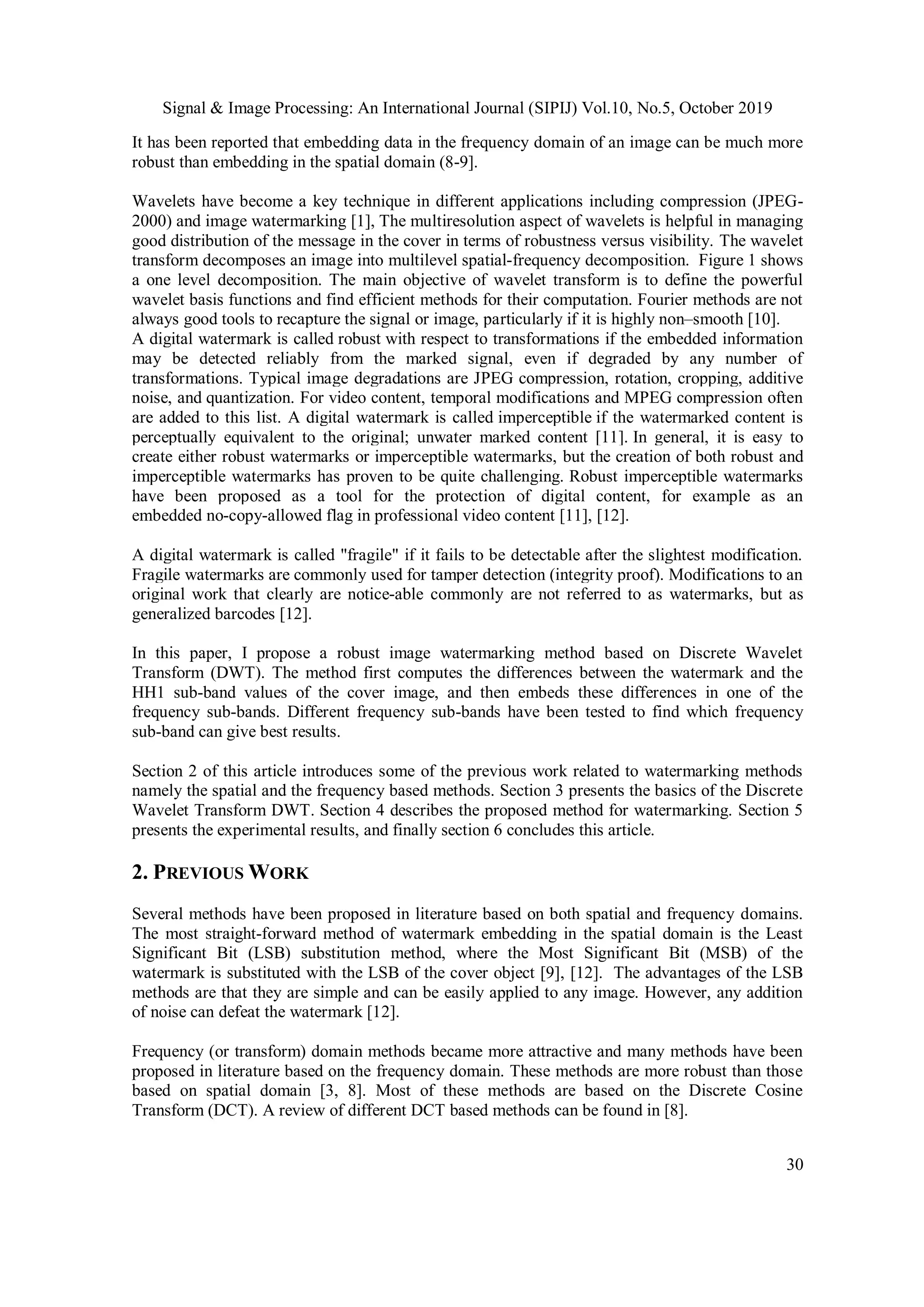 Signal & Image Processing: An International Journal (SIPIJ) Vol.10, No.5, October 2019
30
It has been reported that embedding data in the frequency domain of an image can be much more
robust than embedding in the spatial domain (8-9].
Wavelets have become a key technique in different applications including compression (JPEG-
2000) and image watermarking [1], The multiresolution aspect of wavelets is helpful in managing
good distribution of the message in the cover in terms of robustness versus visibility. The wavelet
transform decomposes an image into multilevel spatial-frequency decomposition. Figure 1 shows
a one level decomposition. The main objective of wavelet transform is to define the powerful
wavelet basis functions and find efficient methods for their computation. Fourier methods are not
always good tools to recapture the signal or image, particularly if it is highly non–smooth [10].
A digital watermark is called robust with respect to transformations if the embedded information
may be detected reliably from the marked signal, even if degraded by any number of
transformations. Typical image degradations are JPEG compression, rotation, cropping, additive
noise, and quantization. For video content, temporal modifications and MPEG compression often
are added to this list. A digital watermark is called imperceptible if the watermarked content is
perceptually equivalent to the original; unwater marked content [11]. In general, it is easy to
create either robust watermarks or imperceptible watermarks, but the creation of both robust and
imperceptible watermarks has proven to be quite challenging. Robust imperceptible watermarks
have been proposed as a tool for the protection of digital content, for example as an
embedded no-copy-allowed flag in professional video content [11], [12].
A digital watermark is called "fragile" if it fails to be detectable after the slightest modification.
Fragile watermarks are commonly used for tamper detection (integrity proof). Modifications to an
original work that clearly are notice-able commonly are not referred to as watermarks, but as
generalized barcodes [12].
In this paper, I propose a robust image watermarking method based on Discrete Wavelet
Transform (DWT). The method first computes the differences between the watermark and the
HH1 sub-band values of the cover image, and then embeds these differences in one of the
frequency sub-bands. Different frequency sub-bands have been tested to find which frequency
sub-band can give best results.
Section 2 of this article introduces some of the previous work related to watermarking methods
namely the spatial and the frequency based methods. Section 3 presents the basics of the Discrete
Wavelet Transform DWT. Section 4 describes the proposed method for watermarking. Section 5
presents the experimental results, and finally section 6 concludes this article.
2. PREVIOUS WORK
Several methods have been proposed in literature based on both spatial and frequency domains.
The most straight-forward method of watermark embedding in the spatial domain is the Least
Significant Bit (LSB) substitution method, where the Most Significant Bit (MSB) of the
watermark is substituted with the LSB of the cover object [9], [12]. The advantages of the LSB
methods are that they are simple and can be easily applied to any image. However, any addition
of noise can defeat the watermark [12].
Frequency (or transform) domain methods became more attractive and many methods have been
proposed in literature based on the frequency domain. These methods are more robust than those
based on spatial domain [3, 8]. Most of these methods are based on the Discrete Cosine
Transform (DCT). A review of different DCT based methods can be found in [8].
 
