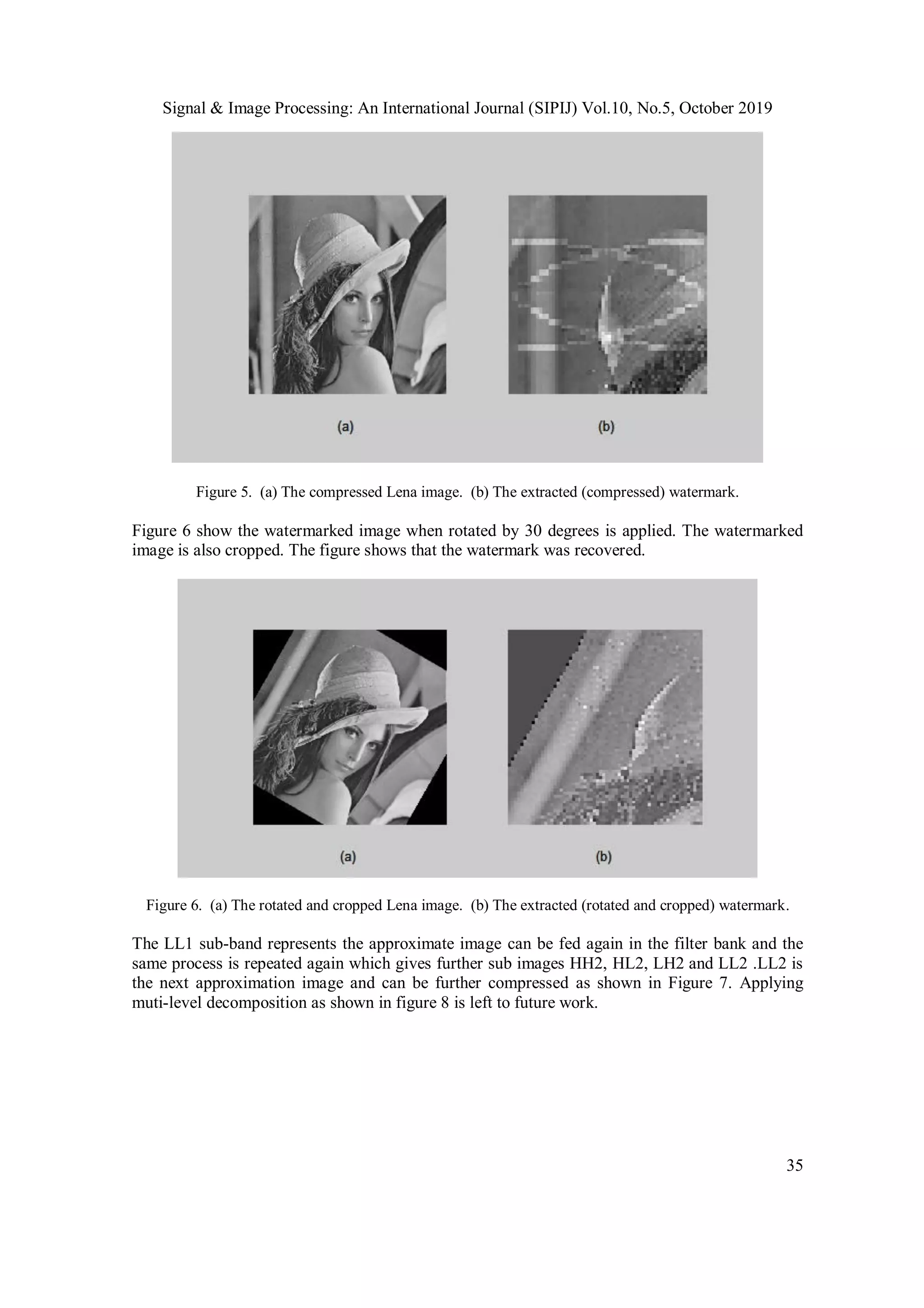 Signal & Image Processing: An International Journal (SIPIJ) Vol.10, No.5, October 2019
35
Figure 5. (a) The compressed Lena image. (b) The extracted (compressed) watermark.
Figure 6 show the watermarked image when rotated by 30 degrees is applied. The watermarked
image is also cropped. The figure shows that the watermark was recovered.
Figure 6. (a) The rotated and cropped Lena image. (b) The extracted (rotated and cropped) watermark.
The LL1 sub-band represents the approximate image can be fed again in the filter bank and the
same process is repeated again which gives further sub images HH2, HL2, LH2 and LL2 .LL2 is
the next approximation image and can be further compressed as shown in Figure 7. Applying
muti-level decomposition as shown in figure 8 is left to future work.
 