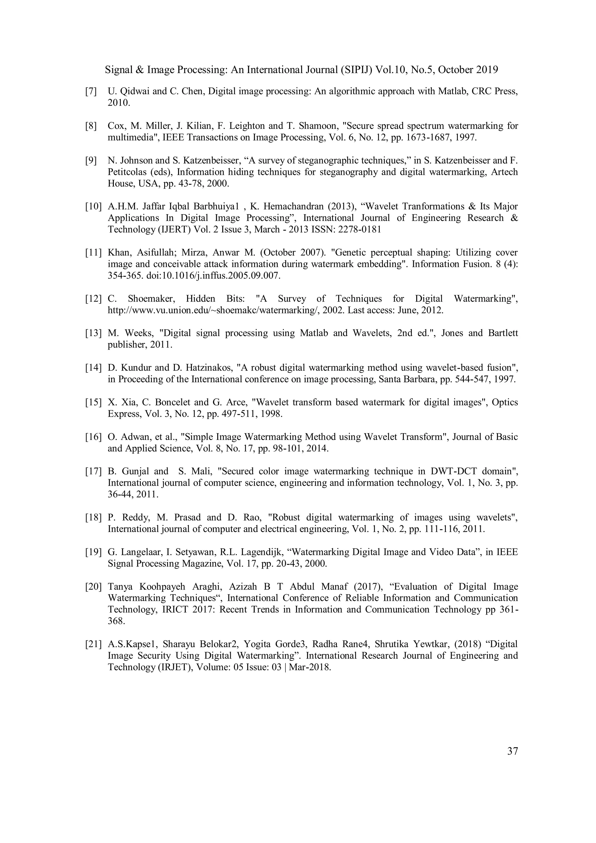 Signal & Image Processing: An International Journal (SIPIJ) Vol.10, No.5, October 2019
37
[7] U. Qidwai and C. Chen, Digital image processing: An algorithmic approach with Matlab, CRC Press,
2010.
[8] Cox, M. Miller, J. Kilian, F. Leighton and T. Shamoon, "Secure spread spectrum watermarking for
multimedia", IEEE Transactions on Image Processing, Vol. 6, No. 12, pp. 1673-1687, 1997.
[9] N. Johnson and S. Katzenbeisser, “A survey of steganographic techniques,” in S. Katzenbeisser and F.
Petitcolas (eds), Information hiding techniques for steganography and digital watermarking, Artech
House, USA, pp. 43-78, 2000.
[10] A.H.M. Jaffar Iqbal Barbhuiya1 , K. Hemachandran (2013), “Wavelet Tranformations & Its Major
Applications In Digital Image Processing”, International Journal of Engineering Research &
Technology (IJERT) Vol. 2 Issue 3, March - 2013 ISSN: 2278-0181
[11] Khan, Asifullah; Mirza, Anwar M. (October 2007). "Genetic perceptual shaping: Utilizing cover
image and conceivable attack information during watermark embedding". Information Fusion. 8 (4):
354-365. doi:10.1016/j.inffus.2005.09.007.
[12] C. Shoemaker, Hidden Bits: "A Survey of Techniques for Digital Watermarking",
http://www.vu.union.edu/~shoemakc/watermarking/, 2002. Last access: June, 2012.
[13] M. Weeks, "Digital signal processing using Matlab and Wavelets, 2nd ed.", Jones and Bartlett
publisher, 2011.
[14] D. Kundur and D. Hatzinakos, "A robust digital watermarking method using wavelet-based fusion",
in Proceeding of the International conference on image processing, Santa Barbara, pp. 544-547, 1997.
[15] X. Xia, C. Boncelet and G. Arce, "Wavelet transform based watermark for digital images", Optics
Express, Vol. 3, No. 12, pp. 497-511, 1998.
[16] O. Adwan, et al., "Simple Image Watermarking Method using Wavelet Transform", Journal of Basic
and Applied Science, Vol. 8, No. 17, pp. 98-101, 2014.
[17] B. Gunjal and S. Mali, "Secured color image watermarking technique in DWT-DCT domain",
International journal of computer science, engineering and information technology, Vol. 1, No. 3, pp.
36-44, 2011.
[18] P. Reddy, M. Prasad and D. Rao, "Robust digital watermarking of images using wavelets",
International journal of computer and electrical engineering, Vol. 1, No. 2, pp. 111-116, 2011.
[19] G. Langelaar, I. Setyawan, R.L. Lagendijk, “Watermarking Digital Image and Video Data”, in IEEE
Signal Processing Magazine, Vol. 17, pp. 20-43, 2000.
[20] Tanya Koohpayeh Araghi, Azizah B T Abdul Manaf (2017), “Evaluation of Digital Image
Watermarking Techniques“, International Conference of Reliable Information and Communication
Technology, IRICT 2017: Recent Trends in Information and Communication Technology pp 361-
368.
[21] A.S.Kapse1, Sharayu Belokar2, Yogita Gorde3, Radha Rane4, Shrutika Yewtkar, (2018) “Digital
Image Security Using Digital Watermarking”. International Research Journal of Engineering and
Technology (IRJET), Volume: 05 Issue: 03 | Mar-2018.
 