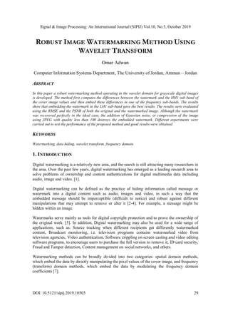 Signal & Image Processing: An International Journal (SIPIJ) Vol.10, No.5, October 2019
DOI: 10.5121/sipij.2019.10503 29
ROBUST IMAGE WATERMARKING METHOD USING
WAVELET TRANSFORM
Omar Adwan
Computer Information Systems Department, The University of Jordan, Amman – Jordan
ABSTRACT
In this paper a robust watermarking method operating in the wavelet domain for grayscale digital images
is developed. The method first computes the differences between the watermark and the HH1 sub-band of
the cover image values and then embed these differences in one of the frequency sub-bands. The results
show that embedding the watermark in the LH1 sub-band gave the best results. The results were evaluated
using the RMSE and the PSNR of both the original and the watermarked image. Although the watermark
was recovered perfectly in the ideal case, the addition of Gaussian noise, or compression of the image
using JPEG with quality less than 100 destroys the embedded watermark. Different experiments were
carried out to test the performance of the proposed method and good results were obtained.
KEYWORDS
Watermarking, data hiding, wavelet transform, frequency domain
1. INTRODUCTION
Digital watermarking is a relatively new area, and the search is still attracting many researchers in
the area. Over the past few years, digital watermarking has emerged as a leading research area to
solve problems of ownership and content authentications for digital multimedia data including
audio, image and video. [1].
Digital watermarking can be defined as the practice of hiding information called message or
watermark into a digital content such as audio, images and video, in such a way that the
embedded message should be imperceptible (difficult to notice) and robust against different
manipulations that may attempt to remove or alter it [2-4]. For example, a message might be
hidden within an image.
Watermarks serve mainly as tools for digital copyright protection and to prove the ownership of
the original work. [5]. In addition, Digital watermarking may also be used for a wide range of
applications, such as: Source tracking when different recipients get differently watermarked
content, Broadcast monitoring, i.e. television programs contains watermarked video from
television agencies, Video authentication, Software crippling on screen casting and video editing
software programs, to encourage users to purchase the full version to remove it, ID card security,
Fraud and Tamper detection, Content management on social networks, and others.
Watermarking methods can be broadly divided into two categories: spatial domain methods,
which embed the data by directly manipulating the pixel values of the cover image, and frequency
(transform) domain methods, which embed the data by modulating the frequency domain
coefficients [7].
 