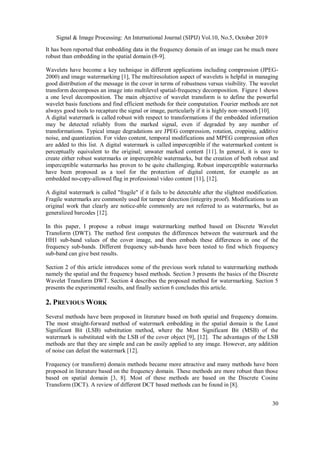 Signal & Image Processing: An International Journal (SIPIJ) Vol.10, No.5, October 2019
30
It has been reported that embedding data in the frequency domain of an image can be much more
robust than embedding in the spatial domain (8-9].
Wavelets have become a key technique in different applications including compression (JPEG-
2000) and image watermarking [1], The multiresolution aspect of wavelets is helpful in managing
good distribution of the message in the cover in terms of robustness versus visibility. The wavelet
transform decomposes an image into multilevel spatial-frequency decomposition. Figure 1 shows
a one level decomposition. The main objective of wavelet transform is to define the powerful
wavelet basis functions and find efficient methods for their computation. Fourier methods are not
always good tools to recapture the signal or image, particularly if it is highly non–smooth [10].
A digital watermark is called robust with respect to transformations if the embedded information
may be detected reliably from the marked signal, even if degraded by any number of
transformations. Typical image degradations are JPEG compression, rotation, cropping, additive
noise, and quantization. For video content, temporal modifications and MPEG compression often
are added to this list. A digital watermark is called imperceptible if the watermarked content is
perceptually equivalent to the original; unwater marked content [11]. In general, it is easy to
create either robust watermarks or imperceptible watermarks, but the creation of both robust and
imperceptible watermarks has proven to be quite challenging. Robust imperceptible watermarks
have been proposed as a tool for the protection of digital content, for example as an
embedded no-copy-allowed flag in professional video content [11], [12].
A digital watermark is called "fragile" if it fails to be detectable after the slightest modification.
Fragile watermarks are commonly used for tamper detection (integrity proof). Modifications to an
original work that clearly are notice-able commonly are not referred to as watermarks, but as
generalized barcodes [12].
In this paper, I propose a robust image watermarking method based on Discrete Wavelet
Transform (DWT). The method first computes the differences between the watermark and the
HH1 sub-band values of the cover image, and then embeds these differences in one of the
frequency sub-bands. Different frequency sub-bands have been tested to find which frequency
sub-band can give best results.
Section 2 of this article introduces some of the previous work related to watermarking methods
namely the spatial and the frequency based methods. Section 3 presents the basics of the Discrete
Wavelet Transform DWT. Section 4 describes the proposed method for watermarking. Section 5
presents the experimental results, and finally section 6 concludes this article.
2. PREVIOUS WORK
Several methods have been proposed in literature based on both spatial and frequency domains.
The most straight-forward method of watermark embedding in the spatial domain is the Least
Significant Bit (LSB) substitution method, where the Most Significant Bit (MSB) of the
watermark is substituted with the LSB of the cover object [9], [12]. The advantages of the LSB
methods are that they are simple and can be easily applied to any image. However, any addition
of noise can defeat the watermark [12].
Frequency (or transform) domain methods became more attractive and many methods have been
proposed in literature based on the frequency domain. These methods are more robust than those
based on spatial domain [3, 8]. Most of these methods are based on the Discrete Cosine
Transform (DCT). A review of different DCT based methods can be found in [8].
 
