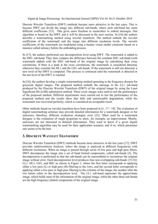 Signal & Image Processing: An International Journal (SIPIJ) Vol.10, No.5, October 2019
31
Discrete Wavelet Transform (DWT) methods became more attractive in the last years. This is
because DWT can divide the image into different sub-bands, where each sub-band has some
different coefficients [13]. This gives more freedom to researchers to embed messages. Our
algorithm is based on the DWT and it will be discussed in the next section. In [16] the authors
describe a watermarking method using wavelet transform. The method embeds the wavelet
coefficients of the watermark and the image into different resolution levels. The wavelet
coefficients of the watermark are modulated using a human visual model constraint based on a
measure called saliency before the embedding process.
In [17], the authors performed one decomposition level using DWT. The watermark is added to
the HH1 sub-band. They then compare the difference between the resultant HH1 sub-band (with
watermark added) with the HH1 sub-band of the original image by calculating their cross
correlations. If there is a peak in the cross correlations, the watermark is considered detected,
otherwise they consider the HL1 and the LH1 sub-bands. If the watermark is still not detected, a
new level of the DWT is computed. This process is continued until the watermark is detected or
the last level of the DWT is reached.
In [16], the authors develop a simple watermarking method operating in the frequency domain for
grayscale digital images. The proposed method embeds the message in the LL1 sub-band
produced by the Discrete Wavelet Transform (DWT) of the original image by using the Least
Significant Bit (LSB) substitution method. Three cover images were used to test the performance
of the proposed method. Different experiments were carried out to test the performance of the
proposed method and the results show that little and unnoticeable degradation, while the
watermark was recovered perfectly, which is considered an acceptable result.
Other methods based on wavelet transform have been proposed in [1, 17 - 18]. The evaluation of
digital watermarking schemes may provide detailed information for a watermark designer or for
end-users, therefore, different evaluation strategies exist [21]. Often used by a watermark
designer is the evaluation of single properties to show, for example, an improvement. Mostly,
end-users are not interested in detailed information. They want to know if a given digital
watermarking algorithm may be used for their application scenario, and if so, which parameter
sets seems to be the best.
3. DISCRETE WAVELET TRANSFORM
Discrete Wavelet Transform (DWT) methods became more attractive in the last years [17]. DWT
provides multiresolution Analysis, where the image is analyzed at different frequencies with
different resolutions. When an image is passed through series of low pass and high pass filters,
DWT decomposes the image into a set of band limited components, called sub-bands [3]. The
decomposition is performed so that the sub-bands can be reassembled to reconstruct the original
image without error. Each decomposition level produces four non overlapping sub-bands [15-16]:
LL1, HL1, LH1, and HH1 as shown in Figure 1, where the first letter corresponds to applying
either a low pass (L) or high pass (H) filtering to the rows, and the second letter corresponds to
applying either a low pass or high pass filtering to the columns of the image; the number after the
two letters refers to the decomposition level. The LL1 sub-band represents the approximate
image, which holds most of the information of the original image, while the other three sub-bands
are the high frequency (detail) components of the original image.
 