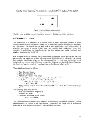 Signal & Image Processing: An International Journal (SIPIJ) Vol.10, No.5, October 2019
32
LL1 HL1
LH1 HH1
Figure 1. One level image decomposition.
The LL1 band can be further decomposed for another level of decomposition and so on.
4. PROPOSED METHOD
The information to be embedded in a signal is called a digital watermark, although in some
contexts the phrase digital watermark means the difference between the watermarked signal and
the cover signal. The signal where the watermark is to be embedded is called the host signal. A
watermarking system is usually divided into three distinct steps, embedding, attack, and
detection. In embedding, an algorithm accepts the host and the data to be embedded, and
produces a watermarked signal [20].
Our proposed method is based on the wavelet transform discussed above. The method starts by
decomposing the image into its four sub-bands using the Daubechies DWT (db2). The method
first computes the differences between the watermark and the HH1 sub-band values of the cover
image, and then embeds these differences in one of the frequency sub-bands. Different frequency
sub-bands has been tested to find which frequency sub-band can give best results.
The embedding steps are as follows:
1. Read the cover image.
2. Read the watermark, W.
3. Perform DWT to the cover image.
4. Find the differences between the watermark and the LH1 values.
5. Embed the watermark in the LH1 sub-band as follows:
Diff = (LL1 – W)/k,where k is a constant (k = 5).
LH1 = LH1 + Diff.
6. Apply inverse Discrete Wavelet Transform (IDWT) to obtain the watermarked image,
WI.
The extracting steps are as follows:
1. Read the watermarked image (WI).
2. Perform DWT to WI
3. Extract the watermark, W as follows:
W = (LH1 –LL1)*k.
The robustness of the watermark was improved by introducing a watermark constant k chosen
experimentally (k = 5 in all of our experiments). I should note that larger value of k increases
robustness at the expense of visual quality of the watermarked image.
 