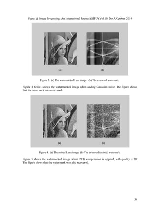 Signal & Image Processing: An International Journal (SIPIJ) Vol.10, No.5, October 2019
34
Figure 3. (a) The watermarked Lena image. (b) The extracted watermark.
Figure 4 below, shows the watermarked image when adding Gaussian noise. The figure shows
that the watermark was recovered.
Figure 4. (a) The noised Lena image. (b) The extracted (noised) watermark.
Figure 5 shows the watermarked image when JPEG compression is applied, with quality = 50.
The figure shows that the watermark was also recovered.
 