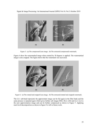 Signal & Image Processing: An International Journal (SIPIJ) Vol.10, No.5, October 2019
35
Figure 5. (a) The compressed Lena image. (b) The extracted (compressed) watermark.
Figure 6 show the watermarked image when rotated by 30 degrees is applied. The watermarked
image is also cropped. The figure shows that the watermark was recovered.
Figure 6. (a) The rotated and cropped Lena image. (b) The extracted (rotated and cropped) watermark.
The LL1 sub-band represents the approximate image can be fed again in the filter bank and the
same process is repeated again which gives further sub images HH2, HL2, LH2 and LL2 .LL2 is
the next approximation image and can be further compressed as shown in Figure 7. Applying
muti-level decomposition as shown in figure 8 is left to future work.
 