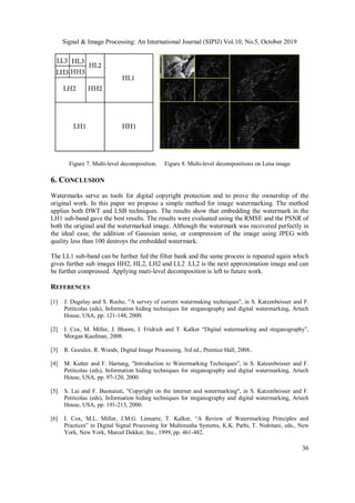 Signal & Image Processing: An International Journal (SIPIJ) Vol.10, No.5, October 2019
36
Figure 7. Multi-level decomposition. Figure 8. Multi-level decompositions on Lena image
6. CONCLUSION
Watermarks serve as tools for digital copyright protection and to prove the ownership of the
original work. In this paper we propose a simple method for image watermarking. The method
applies both DWT and LSB techniques. The results show that embedding the watermark in the
LH1 sub-band gave the best results. The results were evaluated using the RMSE and the PSNR of
both the original and the watermarked image. Although the watermark was recovered perfectly in
the ideal case, the addition of Gaussian noise, or compression of the image using JPEG with
quality less than 100 destroys the embedded watermark.
The LL1 sub-band can be further fed the filter bank and the same process is repeated again which
gives further sub images HH2, HL2, LH2 and LL2 .LL2 is the next approximation image and can
be further compressed. Applying muti-level decomposition is left to future work.
REFERENCES
[1] J. Dugelay and S. Roche, "A servey of current watermaking techniques", in S. Katzenbeisser and F.
Petitcolas (eds), Information hiding techniques for steganography and digital watermarking, Artech
House, USA, pp. 121-148, 2000.
[2] I. Cox, M. Miller, J. Bloom, J. Fridrich and T. Kalker “Digital watermarking and steganography”,
Morgan Kaufman, 2008.
[3] R. Gozalez, R. Woods, Digital Image Processing, 3rd ed., Prentice Hall, 2008..
[4] M. Kutter and F. Hartung, "Introduction to Watermarking Techniques", in S. Katzenbeisser and F.
Petitcolas (eds), Information hiding techniques for steganography and digital watermarking, Artech
House, USA, pp. 97-120, 2000.
[5] S. Lai and F. Buonaiuti, "Copyright on the internet and watermarking", in S. Katzenbeisser and F.
Petitcolas (eds), Information hiding techniques for steganography and digital watermarking, Artech
House, USA, pp. 191-213, 2000.
[6] I. Cox, M.L. Miller, J.M.G. Linnartz, T. Kalker, “A Review of Watermarking Principles and
Practices” in Digital Signal Processing for Multimedia Systems, K.K. Parhi, T. Nishitani, eds., New
York, New York, Marcel Dekker, Inc., 1999, pp. 461-482.
 