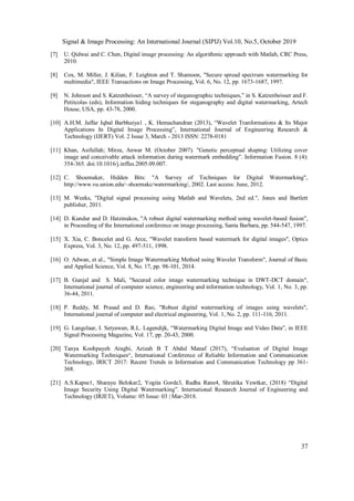 Signal & Image Processing: An International Journal (SIPIJ) Vol.10, No.5, October 2019
37
[7] U. Qidwai and C. Chen, Digital image processing: An algorithmic approach with Matlab, CRC Press,
2010.
[8] Cox, M. Miller, J. Kilian, F. Leighton and T. Shamoon, "Secure spread spectrum watermarking for
multimedia", IEEE Transactions on Image Processing, Vol. 6, No. 12, pp. 1673-1687, 1997.
[9] N. Johnson and S. Katzenbeisser, “A survey of steganographic techniques,” in S. Katzenbeisser and F.
Petitcolas (eds), Information hiding techniques for steganography and digital watermarking, Artech
House, USA, pp. 43-78, 2000.
[10] A.H.M. Jaffar Iqbal Barbhuiya1 , K. Hemachandran (2013), “Wavelet Tranformations & Its Major
Applications In Digital Image Processing”, International Journal of Engineering Research &
Technology (IJERT) Vol. 2 Issue 3, March - 2013 ISSN: 2278-0181
[11] Khan, Asifullah; Mirza, Anwar M. (October 2007). "Genetic perceptual shaping: Utilizing cover
image and conceivable attack information during watermark embedding". Information Fusion. 8 (4):
354-365. doi:10.1016/j.inffus.2005.09.007.
[12] C. Shoemaker, Hidden Bits: "A Survey of Techniques for Digital Watermarking",
http://www.vu.union.edu/~shoemakc/watermarking/, 2002. Last access: June, 2012.
[13] M. Weeks, "Digital signal processing using Matlab and Wavelets, 2nd ed.", Jones and Bartlett
publisher, 2011.
[14] D. Kundur and D. Hatzinakos, "A robust digital watermarking method using wavelet-based fusion",
in Proceeding of the International conference on image processing, Santa Barbara, pp. 544-547, 1997.
[15] X. Xia, C. Boncelet and G. Arce, "Wavelet transform based watermark for digital images", Optics
Express, Vol. 3, No. 12, pp. 497-511, 1998.
[16] O. Adwan, et al., "Simple Image Watermarking Method using Wavelet Transform", Journal of Basic
and Applied Science, Vol. 8, No. 17, pp. 98-101, 2014.
[17] B. Gunjal and S. Mali, "Secured color image watermarking technique in DWT-DCT domain",
International journal of computer science, engineering and information technology, Vol. 1, No. 3, pp.
36-44, 2011.
[18] P. Reddy, M. Prasad and D. Rao, "Robust digital watermarking of images using wavelets",
International journal of computer and electrical engineering, Vol. 1, No. 2, pp. 111-116, 2011.
[19] G. Langelaar, I. Setyawan, R.L. Lagendijk, “Watermarking Digital Image and Video Data”, in IEEE
Signal Processing Magazine, Vol. 17, pp. 20-43, 2000.
[20] Tanya Koohpayeh Araghi, Azizah B T Abdul Manaf (2017), “Evaluation of Digital Image
Watermarking Techniques“, International Conference of Reliable Information and Communication
Technology, IRICT 2017: Recent Trends in Information and Communication Technology pp 361-
368.
[21] A.S.Kapse1, Sharayu Belokar2, Yogita Gorde3, Radha Rane4, Shrutika Yewtkar, (2018) “Digital
Image Security Using Digital Watermarking”. International Research Journal of Engineering and
Technology (IRJET), Volume: 05 Issue: 03 | Mar-2018.
 