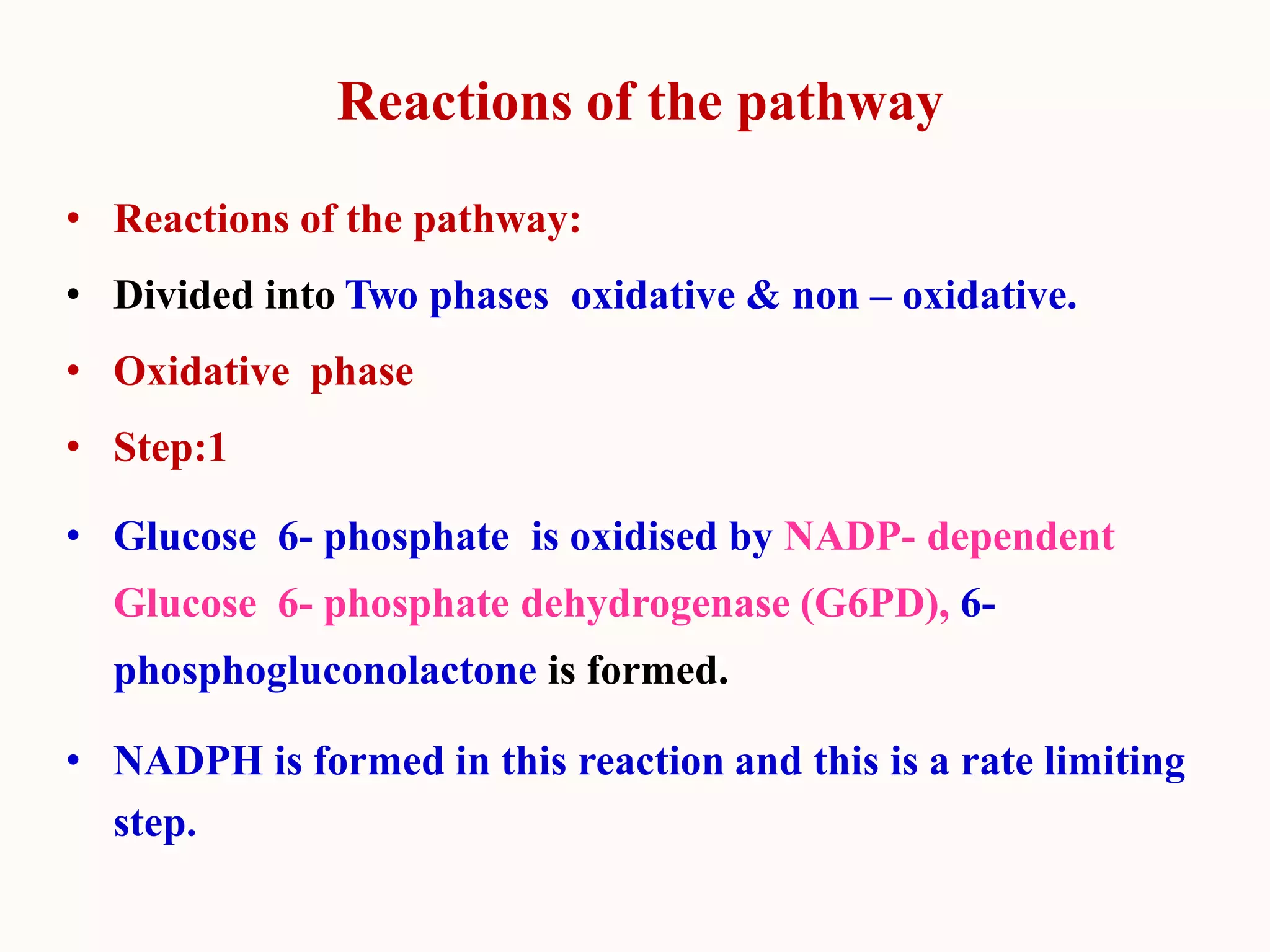 Reactions of the pathway
• Reactions of the pathway:
• Divided into Two phases oxidative & non – oxidative.
• Oxidative phase
• Step:1
• Glucose 6- phosphate is oxidised by NADP- dependent
Glucose 6- phosphate dehydrogenase (G6PD), 6-
phosphogluconolactone is formed.
• NADPH is formed in this reaction and this is a rate limiting
step.
 