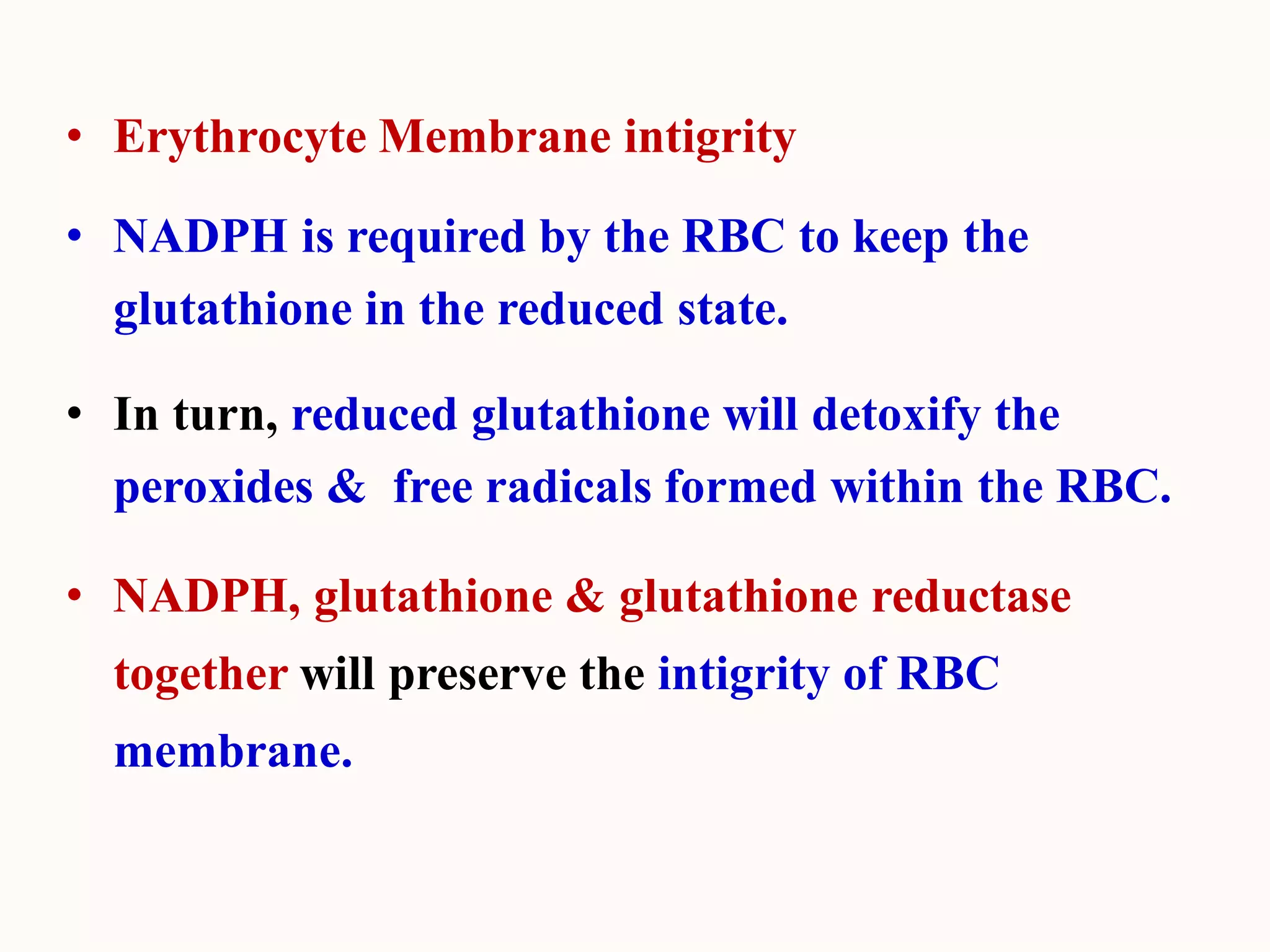 • Erythrocyte Membrane intigrity
• NADPH is required by the RBC to keep the
glutathione in the reduced state.
• In turn, reduced glutathione will detoxify the
peroxides & free radicals formed within the RBC.
• NADPH, glutathione & glutathione reductase
together will preserve the intigrity of RBC
membrane.
 