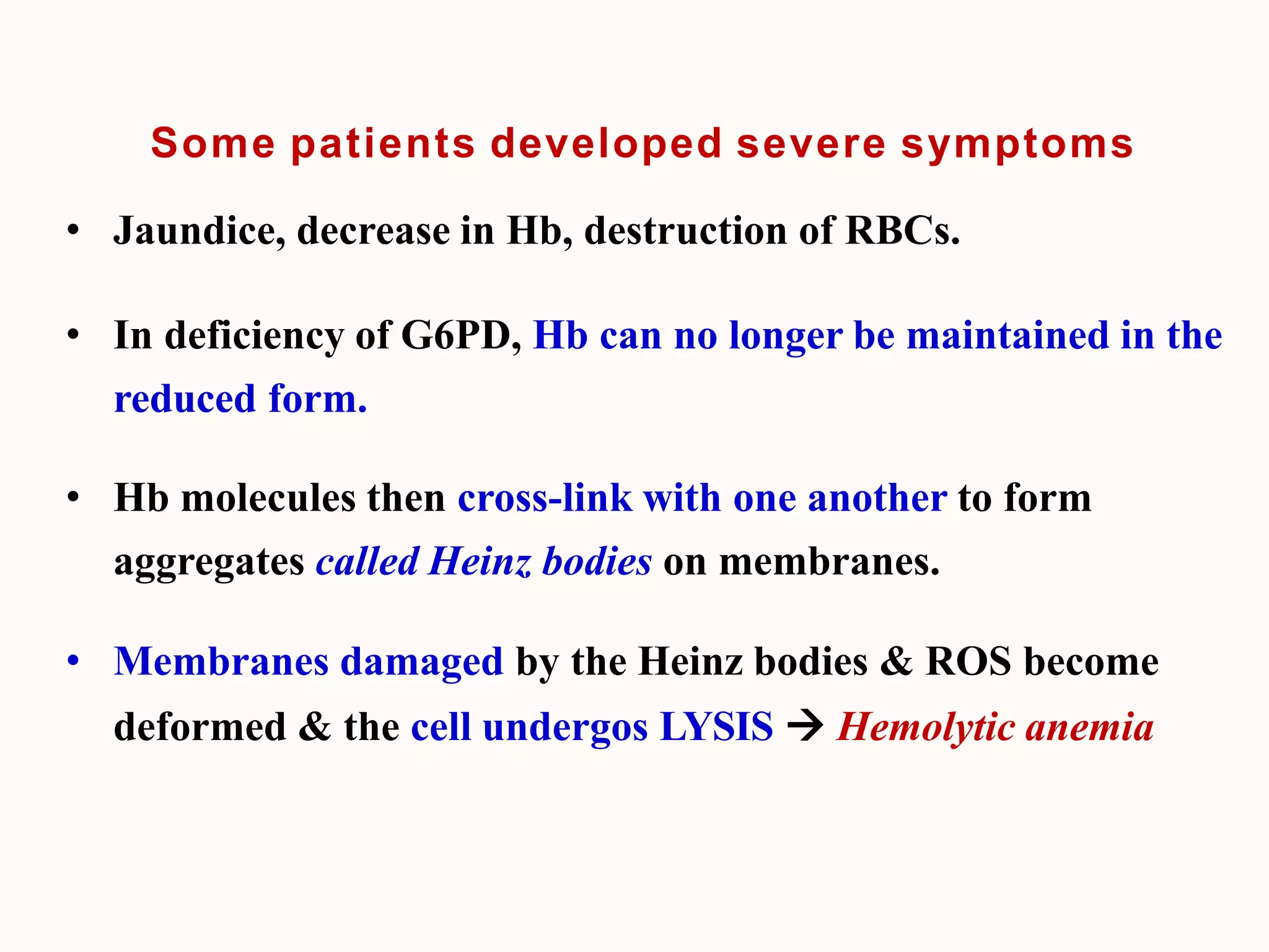 Some patients developed severe symptoms
• Jaundice, decrease in Hb, destruction of RBCs.
• In deficiency of G6PD, Hb can no longer be maintained in the
reduced form.
• Hb molecules then cross-link with one another to form
aggregates called Heinz bodies on membranes.
• Membranes damaged by the Heinz bodies & ROS become
deformed & the cell undergos LYSIS  Hemolytic anemia
 