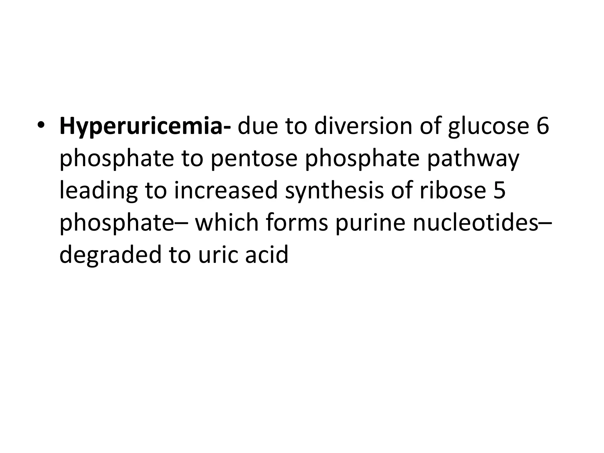 • Hyperuricemia- due to diversion of glucose 6
phosphate to pentose phosphate pathway
leading to increased synthesis of ribose 5
phosphate– which forms purine nucleotides–
degraded to uric acid
 