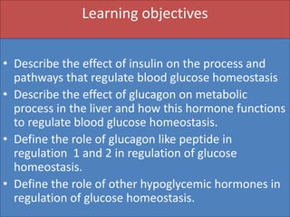 Learning objectives
• Describe the effect of insulin on the process and
pathways that regulate blood glucose homeostasis
• Describe the effect of glucagon on metabolic
process in the liver and how this hormone functions
to regulate blood glucose homeostasis.
• Define the role of glucagon like peptide in
regulation 1 and 2 in regulation of glucose
homeostasis.
• Define the role of other hypoglycemic hormones in
regulation of glucose homeostasis.
 