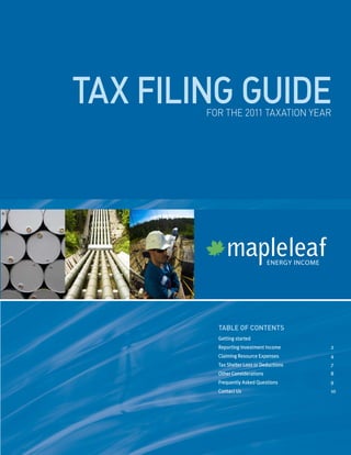 tax filing guide
        for the 2011 taxation year




                                  ENERGY INCOME




          table of contents
          G
           ettingstarted
          ReportingInvestmentIncome            2
          ClaimingResourceExpenses             4
          TaxShelterLossorDeductions         7
          OtherConsiderations                   8
          FrequentlyAskedQuestions             9
          ContactUs                             10
 