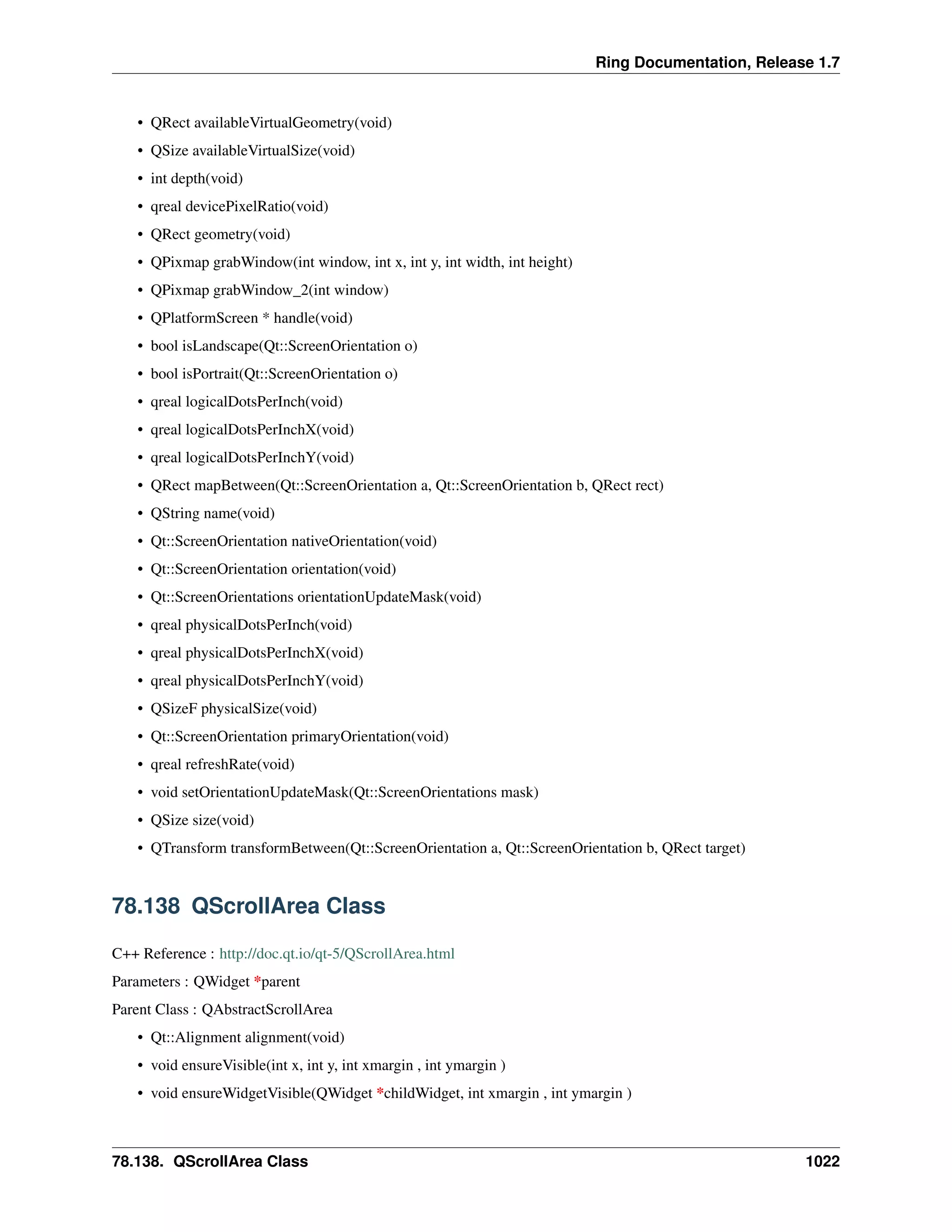 Ring Documentation, Release 1.7
• QRect availableVirtualGeometry(void)
• QSize availableVirtualSize(void)
• int depth(void)
• qreal devicePixelRatio(void)
• QRect geometry(void)
• QPixmap grabWindow(int window, int x, int y, int width, int height)
• QPixmap grabWindow_2(int window)
• QPlatformScreen * handle(void)
• bool isLandscape(Qt::ScreenOrientation o)
• bool isPortrait(Qt::ScreenOrientation o)
• qreal logicalDotsPerInch(void)
• qreal logicalDotsPerInchX(void)
• qreal logicalDotsPerInchY(void)
• QRect mapBetween(Qt::ScreenOrientation a, Qt::ScreenOrientation b, QRect rect)
• QString name(void)
• Qt::ScreenOrientation nativeOrientation(void)
• Qt::ScreenOrientation orientation(void)
• Qt::ScreenOrientations orientationUpdateMask(void)
• qreal physicalDotsPerInch(void)
• qreal physicalDotsPerInchX(void)
• qreal physicalDotsPerInchY(void)
• QSizeF physicalSize(void)
• Qt::ScreenOrientation primaryOrientation(void)
• qreal refreshRate(void)
• void setOrientationUpdateMask(Qt::ScreenOrientations mask)
• QSize size(void)
• QTransform transformBetween(Qt::ScreenOrientation a, Qt::ScreenOrientation b, QRect target)
78.138 QScrollArea Class
C++ Reference : http://doc.qt.io/qt-5/QScrollArea.html
Parameters : QWidget *parent
Parent Class : QAbstractScrollArea
• Qt::Alignment alignment(void)
• void ensureVisible(int x, int y, int xmargin , int ymargin )
• void ensureWidgetVisible(QWidget *childWidget, int xmargin , int ymargin )
78.138. QScrollArea Class 1022
 
