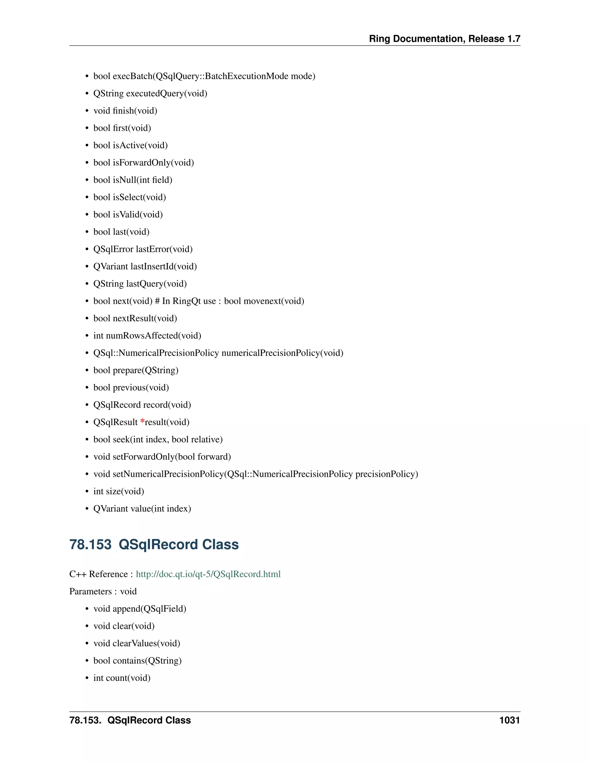 Ring Documentation, Release 1.7
• bool execBatch(QSqlQuery::BatchExecutionMode mode)
• QString executedQuery(void)
• void ﬁnish(void)
• bool ﬁrst(void)
• bool isActive(void)
• bool isForwardOnly(void)
• bool isNull(int ﬁeld)
• bool isSelect(void)
• bool isValid(void)
• bool last(void)
• QSqlError lastError(void)
• QVariant lastInsertId(void)
• QString lastQuery(void)
• bool next(void) # In RingQt use : bool movenext(void)
• bool nextResult(void)
• int numRowsAffected(void)
• QSql::NumericalPrecisionPolicy numericalPrecisionPolicy(void)
• bool prepare(QString)
• bool previous(void)
• QSqlRecord record(void)
• QSqlResult *result(void)
• bool seek(int index, bool relative)
• void setForwardOnly(bool forward)
• void setNumericalPrecisionPolicy(QSql::NumericalPrecisionPolicy precisionPolicy)
• int size(void)
• QVariant value(int index)
78.153 QSqlRecord Class
C++ Reference : http://doc.qt.io/qt-5/QSqlRecord.html
Parameters : void
• void append(QSqlField)
• void clear(void)
• void clearValues(void)
• bool contains(QString)
• int count(void)
78.153. QSqlRecord Class 1031
 
