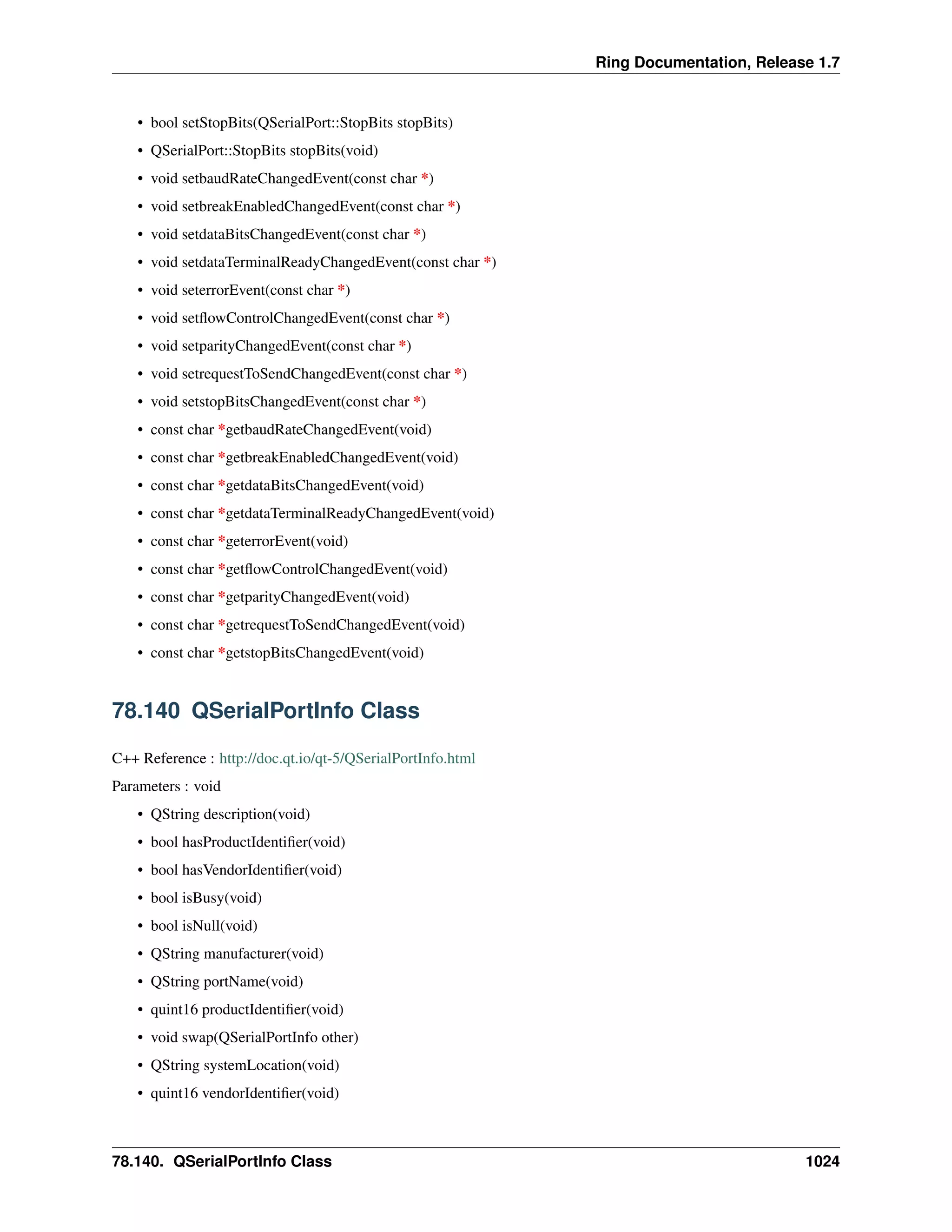Ring Documentation, Release 1.7
• bool setStopBits(QSerialPort::StopBits stopBits)
• QSerialPort::StopBits stopBits(void)
• void setbaudRateChangedEvent(const char *)
• void setbreakEnabledChangedEvent(const char *)
• void setdataBitsChangedEvent(const char *)
• void setdataTerminalReadyChangedEvent(const char *)
• void seterrorEvent(const char *)
• void setﬂowControlChangedEvent(const char *)
• void setparityChangedEvent(const char *)
• void setrequestToSendChangedEvent(const char *)
• void setstopBitsChangedEvent(const char *)
• const char *getbaudRateChangedEvent(void)
• const char *getbreakEnabledChangedEvent(void)
• const char *getdataBitsChangedEvent(void)
• const char *getdataTerminalReadyChangedEvent(void)
• const char *geterrorEvent(void)
• const char *getﬂowControlChangedEvent(void)
• const char *getparityChangedEvent(void)
• const char *getrequestToSendChangedEvent(void)
• const char *getstopBitsChangedEvent(void)
78.140 QSerialPortInfo Class
C++ Reference : http://doc.qt.io/qt-5/QSerialPortInfo.html
Parameters : void
• QString description(void)
• bool hasProductIdentiﬁer(void)
• bool hasVendorIdentiﬁer(void)
• bool isBusy(void)
• bool isNull(void)
• QString manufacturer(void)
• QString portName(void)
• quint16 productIdentiﬁer(void)
• void swap(QSerialPortInfo other)
• QString systemLocation(void)
• quint16 vendorIdentiﬁer(void)
78.140. QSerialPortInfo Class 1024
 