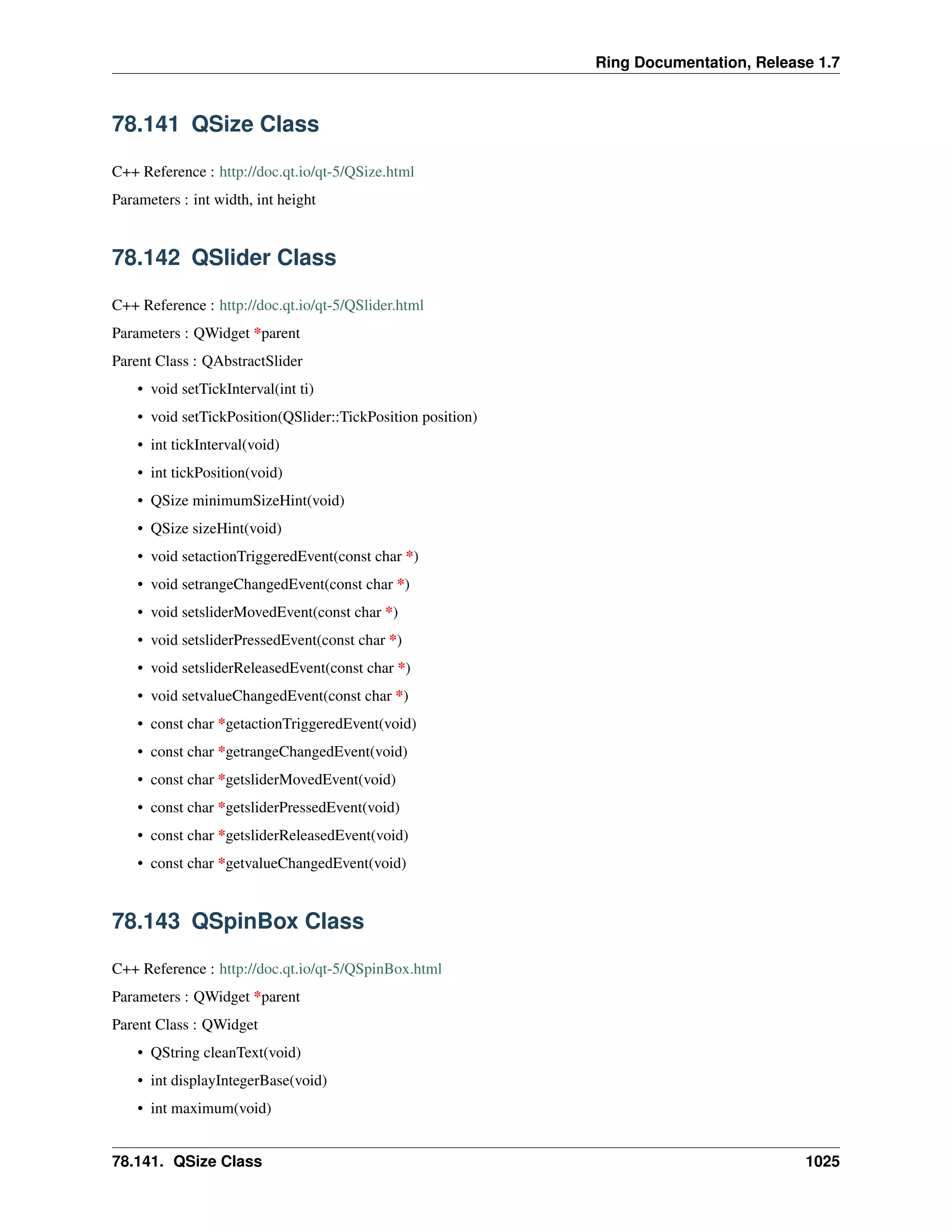 Ring Documentation, Release 1.7
78.141 QSize Class
C++ Reference : http://doc.qt.io/qt-5/QSize.html
Parameters : int width, int height
78.142 QSlider Class
C++ Reference : http://doc.qt.io/qt-5/QSlider.html
Parameters : QWidget *parent
Parent Class : QAbstractSlider
• void setTickInterval(int ti)
• void setTickPosition(QSlider::TickPosition position)
• int tickInterval(void)
• int tickPosition(void)
• QSize minimumSizeHint(void)
• QSize sizeHint(void)
• void setactionTriggeredEvent(const char *)
• void setrangeChangedEvent(const char *)
• void setsliderMovedEvent(const char *)
• void setsliderPressedEvent(const char *)
• void setsliderReleasedEvent(const char *)
• void setvalueChangedEvent(const char *)
• const char *getactionTriggeredEvent(void)
• const char *getrangeChangedEvent(void)
• const char *getsliderMovedEvent(void)
• const char *getsliderPressedEvent(void)
• const char *getsliderReleasedEvent(void)
• const char *getvalueChangedEvent(void)
78.143 QSpinBox Class
C++ Reference : http://doc.qt.io/qt-5/QSpinBox.html
Parameters : QWidget *parent
Parent Class : QWidget
• QString cleanText(void)
• int displayIntegerBase(void)
• int maximum(void)
78.141. QSize Class 1025
 