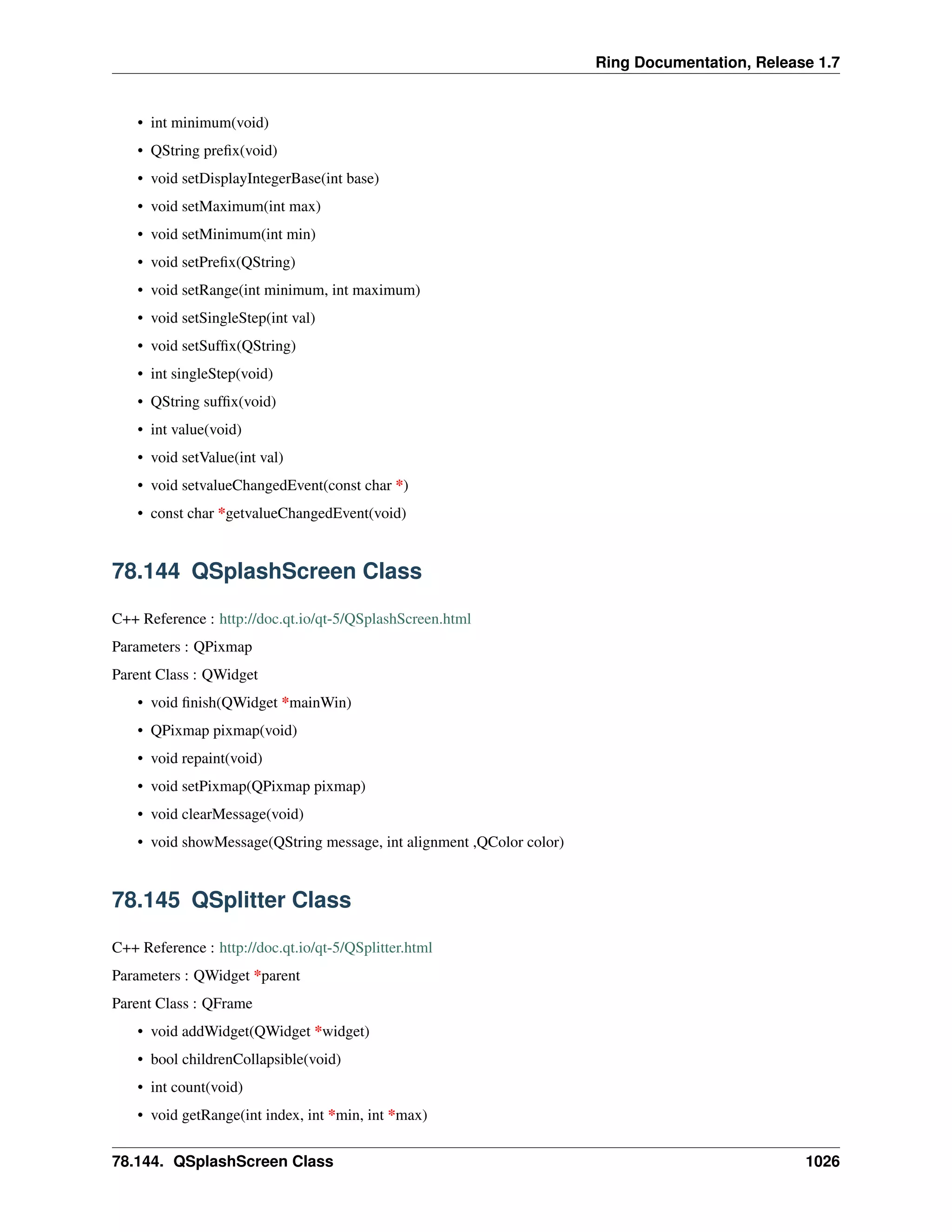 Ring Documentation, Release 1.7
• int minimum(void)
• QString preﬁx(void)
• void setDisplayIntegerBase(int base)
• void setMaximum(int max)
• void setMinimum(int min)
• void setPreﬁx(QString)
• void setRange(int minimum, int maximum)
• void setSingleStep(int val)
• void setSufﬁx(QString)
• int singleStep(void)
• QString sufﬁx(void)
• int value(void)
• void setValue(int val)
• void setvalueChangedEvent(const char *)
• const char *getvalueChangedEvent(void)
78.144 QSplashScreen Class
C++ Reference : http://doc.qt.io/qt-5/QSplashScreen.html
Parameters : QPixmap
Parent Class : QWidget
• void ﬁnish(QWidget *mainWin)
• QPixmap pixmap(void)
• void repaint(void)
• void setPixmap(QPixmap pixmap)
• void clearMessage(void)
• void showMessage(QString message, int alignment ,QColor color)
78.145 QSplitter Class
C++ Reference : http://doc.qt.io/qt-5/QSplitter.html
Parameters : QWidget *parent
Parent Class : QFrame
• void addWidget(QWidget *widget)
• bool childrenCollapsible(void)
• int count(void)
• void getRange(int index, int *min, int *max)
78.144. QSplashScreen Class 1026
 