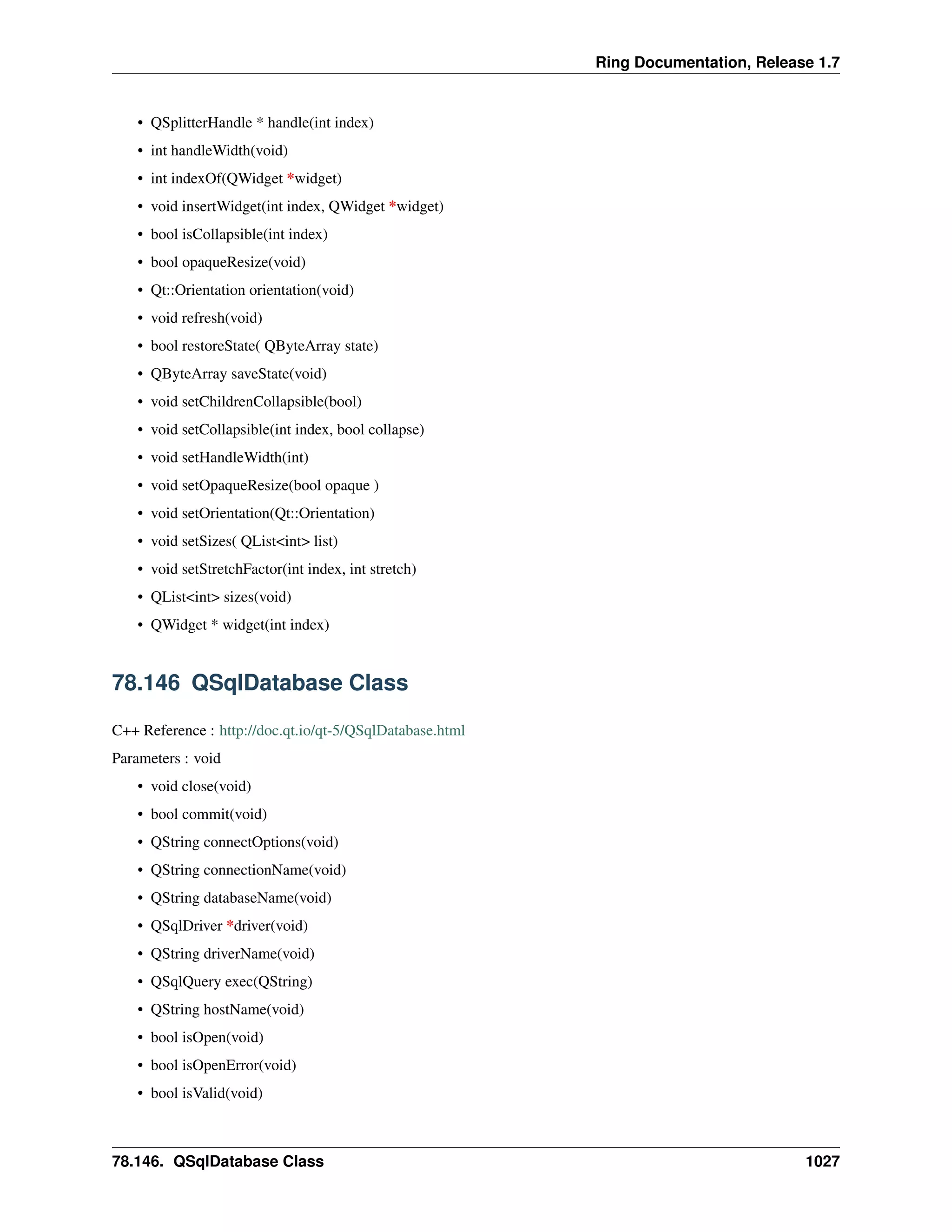 Ring Documentation, Release 1.7
• QSplitterHandle * handle(int index)
• int handleWidth(void)
• int indexOf(QWidget *widget)
• void insertWidget(int index, QWidget *widget)
• bool isCollapsible(int index)
• bool opaqueResize(void)
• Qt::Orientation orientation(void)
• void refresh(void)
• bool restoreState( QByteArray state)
• QByteArray saveState(void)
• void setChildrenCollapsible(bool)
• void setCollapsible(int index, bool collapse)
• void setHandleWidth(int)
• void setOpaqueResize(bool opaque )
• void setOrientation(Qt::Orientation)
• void setSizes( QList<int> list)
• void setStretchFactor(int index, int stretch)
• QList<int> sizes(void)
• QWidget * widget(int index)
78.146 QSqlDatabase Class
C++ Reference : http://doc.qt.io/qt-5/QSqlDatabase.html
Parameters : void
• void close(void)
• bool commit(void)
• QString connectOptions(void)
• QString connectionName(void)
• QString databaseName(void)
• QSqlDriver *driver(void)
• QString driverName(void)
• QSqlQuery exec(QString)
• QString hostName(void)
• bool isOpen(void)
• bool isOpenError(void)
• bool isValid(void)
78.146. QSqlDatabase Class 1027
 
