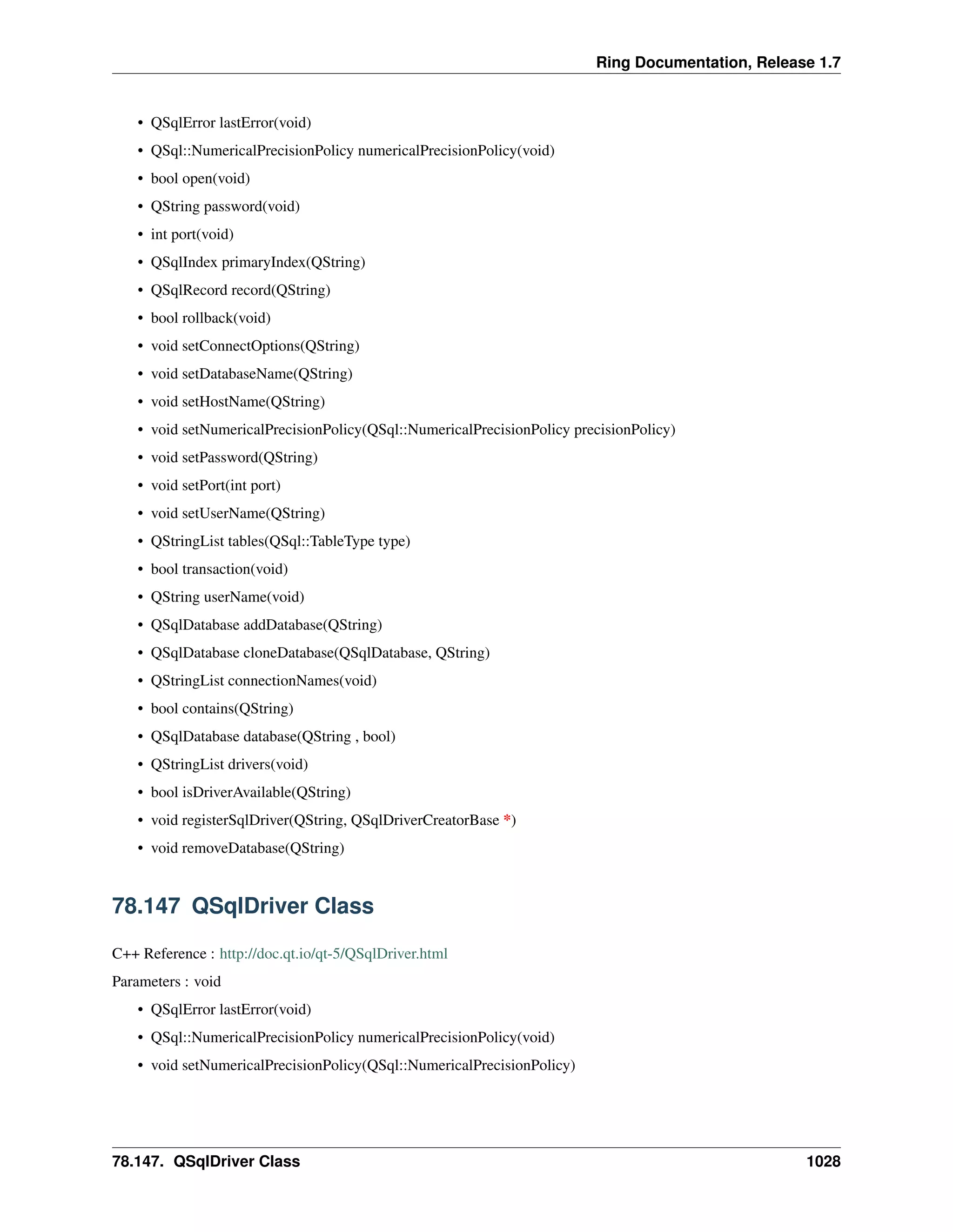 Ring Documentation, Release 1.7
• QSqlError lastError(void)
• QSql::NumericalPrecisionPolicy numericalPrecisionPolicy(void)
• bool open(void)
• QString password(void)
• int port(void)
• QSqlIndex primaryIndex(QString)
• QSqlRecord record(QString)
• bool rollback(void)
• void setConnectOptions(QString)
• void setDatabaseName(QString)
• void setHostName(QString)
• void setNumericalPrecisionPolicy(QSql::NumericalPrecisionPolicy precisionPolicy)
• void setPassword(QString)
• void setPort(int port)
• void setUserName(QString)
• QStringList tables(QSql::TableType type)
• bool transaction(void)
• QString userName(void)
• QSqlDatabase addDatabase(QString)
• QSqlDatabase cloneDatabase(QSqlDatabase, QString)
• QStringList connectionNames(void)
• bool contains(QString)
• QSqlDatabase database(QString , bool)
• QStringList drivers(void)
• bool isDriverAvailable(QString)
• void registerSqlDriver(QString, QSqlDriverCreatorBase *)
• void removeDatabase(QString)
78.147 QSqlDriver Class
C++ Reference : http://doc.qt.io/qt-5/QSqlDriver.html
Parameters : void
• QSqlError lastError(void)
• QSql::NumericalPrecisionPolicy numericalPrecisionPolicy(void)
• void setNumericalPrecisionPolicy(QSql::NumericalPrecisionPolicy)
78.147. QSqlDriver Class 1028
 