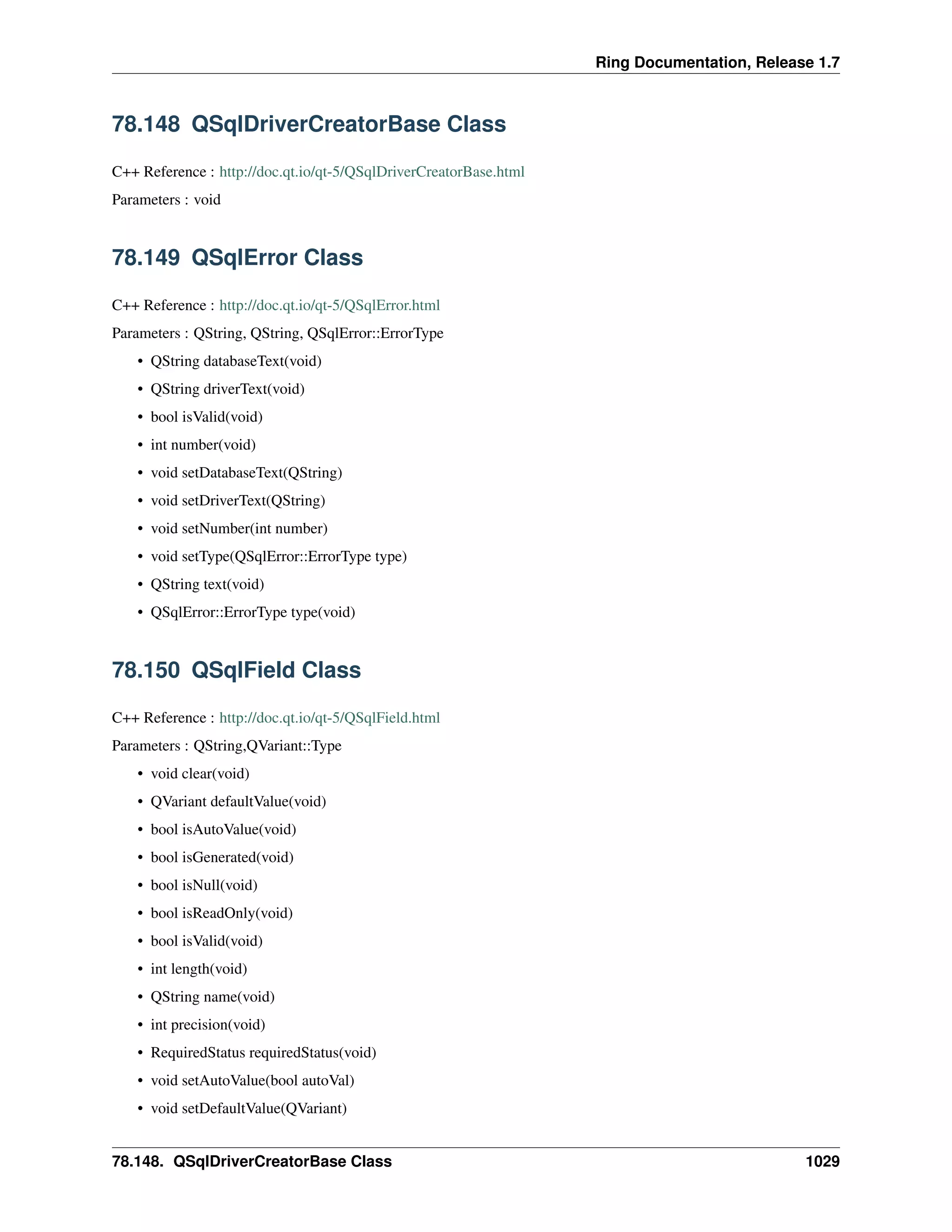 Ring Documentation, Release 1.7
78.148 QSqlDriverCreatorBase Class
C++ Reference : http://doc.qt.io/qt-5/QSqlDriverCreatorBase.html
Parameters : void
78.149 QSqlError Class
C++ Reference : http://doc.qt.io/qt-5/QSqlError.html
Parameters : QString, QString, QSqlError::ErrorType
• QString databaseText(void)
• QString driverText(void)
• bool isValid(void)
• int number(void)
• void setDatabaseText(QString)
• void setDriverText(QString)
• void setNumber(int number)
• void setType(QSqlError::ErrorType type)
• QString text(void)
• QSqlError::ErrorType type(void)
78.150 QSqlField Class
C++ Reference : http://doc.qt.io/qt-5/QSqlField.html
Parameters : QString,QVariant::Type
• void clear(void)
• QVariant defaultValue(void)
• bool isAutoValue(void)
• bool isGenerated(void)
• bool isNull(void)
• bool isReadOnly(void)
• bool isValid(void)
• int length(void)
• QString name(void)
• int precision(void)
• RequiredStatus requiredStatus(void)
• void setAutoValue(bool autoVal)
• void setDefaultValue(QVariant)
78.148. QSqlDriverCreatorBase Class 1029
 