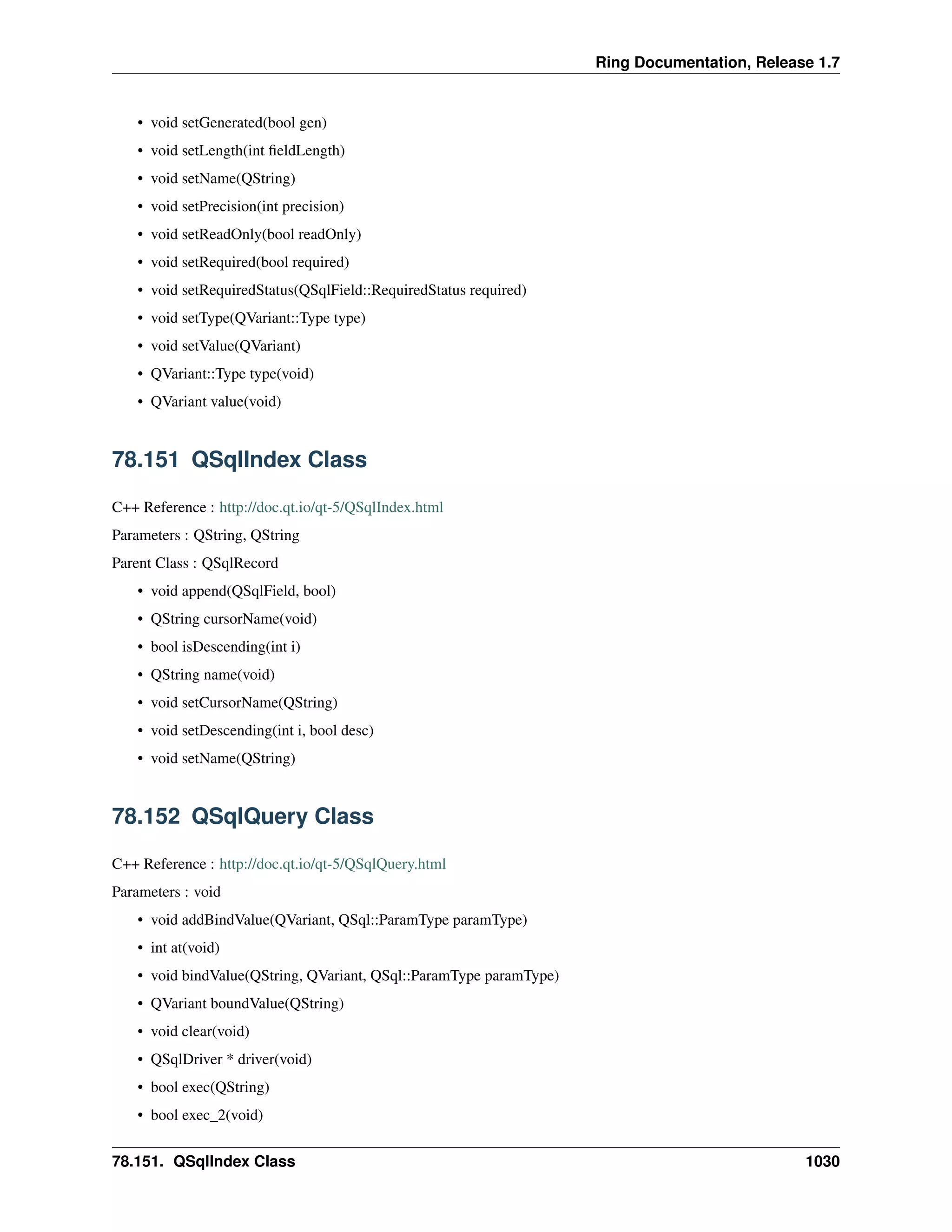 Ring Documentation, Release 1.7
• void setGenerated(bool gen)
• void setLength(int ﬁeldLength)
• void setName(QString)
• void setPrecision(int precision)
• void setReadOnly(bool readOnly)
• void setRequired(bool required)
• void setRequiredStatus(QSqlField::RequiredStatus required)
• void setType(QVariant::Type type)
• void setValue(QVariant)
• QVariant::Type type(void)
• QVariant value(void)
78.151 QSqlIndex Class
C++ Reference : http://doc.qt.io/qt-5/QSqlIndex.html
Parameters : QString, QString
Parent Class : QSqlRecord
• void append(QSqlField, bool)
• QString cursorName(void)
• bool isDescending(int i)
• QString name(void)
• void setCursorName(QString)
• void setDescending(int i, bool desc)
• void setName(QString)
78.152 QSqlQuery Class
C++ Reference : http://doc.qt.io/qt-5/QSqlQuery.html
Parameters : void
• void addBindValue(QVariant, QSql::ParamType paramType)
• int at(void)
• void bindValue(QString, QVariant, QSql::ParamType paramType)
• QVariant boundValue(QString)
• void clear(void)
• QSqlDriver * driver(void)
• bool exec(QString)
• bool exec_2(void)
78.151. QSqlIndex Class 1030
 