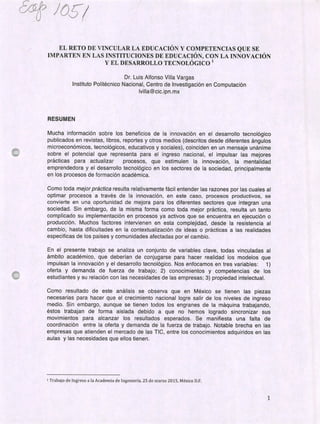 &
EL RETO DE VINCULAR LA EDUCACIÓN Y COMPETENCIAS QUE SE
IMPARTEN EN LAS INSTITUCIONES DE EDUCACIÓN, CON LA INNOVACIÓN
Y EL DESARROLLO TECNOLÓGICO'
Dr. Luis Alfonso Villa Vargas
Instituto Politécnico Nacional, Centro de Investigación en Computación
lvilla@cic.ipn.mx
RESUMEN
Mucha información sobre los beneficios de la innovación en el desarrollo tecnológico
publicados en revistas, libros, reportes y otros medios (descritos desde diferentes ángulos
microeconómicos, tecnológicos, educativos y sociales), coinciden en un mensaje unánime
sobre el potencial que representa para el ingreso nacional, el impulsar las mejores
prácticas para actualizar procesos, que estimulen la innovación, la mentalidad
emprendedora y el desarrollo tecnológico en los sectores de la sociedad, principalmente
en los procesos de formación académica.
Como toda mejor prá ctica resulta relativamente fácil entender las razones por las cuales al
optimar procesos a través de la innovación, en este caso, procesos productivos, se
convierte en una oportunidad de mejora para los diferentes sectores que integran una
sociedad. Sin embargo, de la misma forma como toda mejor práctica, resulta un tanto
complicado su implementación en procesos ya activos que se encuentra en ejecución o
producción. Muchos factores intervienen en esta complejidad, desde la resistencia al
cambio, hasta dificultades en la contextualización de ideas o prácticas a las realidades
especificas de los países y comunidades afectadas por el cambio.
En el presente trabajo se analiza un conjunto de variables clave, todas vinculadas al
ámbito académico, que deberían de conjugarse para hacer realidad los modelos que
impulsan la innovación y el desarrollo tecnológico. Nos enfocamos en tres variables: 1)
oferta y demanda de fuerza de trabajo; 2) conocimientos y competencias de los
estudiantes y su relación con las necesidades de las empresas; 3) propiedad intelectual.
Como resultado de este análisis se observa que en México se tienen las piezas
necesarias para hacer que el crecimiento nacional logre salir de los niveles de ingreso
medio. Sin embargo, aunque se tienen todos los engranes de la máquina trabajando,
éstos trabajan de forma aislada debido a que no hemos logrado sincronizar sus
movimientos para alcanzar los resultados esperados. Se manifiesta una falta de
coordinación entre la oferta y demanda de la fuerza de trabajo. Notable brecha en las
empresas que atienden el mercado de las TIC, entre los conocimientos adquiridos en las
aulas y las necesidades que ellos tienen.
1 Trabajo de Ingreso a la Academia de Ingeniería. 25 de marzo 2015, México D.F.
1
 