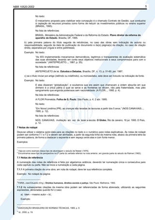 Licença de uso exclusivo para Petrobrás S/A
NBR 10520:2002             Cópia impressa pelo Sistema Target CENWeb                                                                       5


                          No texto:
                          O mecanismo proposto para viabilizar esta concepção é o chamado Contrato de Gestão, que conduziria
                          à captação de recursos privados como forma de reduzir os investimentos públicos no ensino superior
                          (BRASIL, 1995).
                          Na lista de referências:
                          BRASIL. Ministério da Administração Federal e da Reforma do Estado. Plano diretor da reforma do
                          aparelho do Estado. Brasília, DF, 1995.
            b) pela primeira palavra do título seguida de reticências, no caso das obras sem indicação de autoria ou
            responsabilidade, seguida da data de publicação do documento e da(s) página(s) da citação, no caso de citação
            direta, separados por vírgula e entre parênteses;
            Exemplo: No texto:
                          “As IES implementarão mecanismos democráticos, legítimos e transparentes de avaliação sistemática
                          das suas atividades, levando em conta seus objetivos institucionais e seus compromissos para com a
                          sociedade.” (ANTEPROJETO..., 1987, p. 55).
                          Na lista de referências:
                          ANTEPROJETO de lei. Estudos e Debates, Brasília, DF, n. 13, p. 51-60, jan. 1987.
            c) se o título iniciar por artigo (definido ou indefinido), ou monossílabo, este deve ser incluído na indicação da fonte.
            Exemplo: No texto:
                          E eles disseram “globalização”, e soubemos que era assim que chamavam a ordem absurda em que
                          dinheiro é a única pátria à qual se serve e as fronteiras se diluem, não pela fraternidade, mas pelo
                          sangramento que engorda poderosos sem nacionalidade. (A FLOR..., 1995, p. 4).
                          Na lista de referências:
                          A FLOR Prometida. Folha de S. Paulo, São Paulo, p. 4, 2 abr. 1995.
                          No texto:
                          “Em Nova Londrina (PR), as crianças são levadas às lavouras a partir dos 5 anos.” (NOS CANAVIAIS...,
                          1995, p. 12).
                          Na lista de referências:
                          NOS CANAVIAIS, mutilação em vez de lazer e escola. O Globo, Rio de Janeiro, 16 jul. 1995. O País,
                          p. 12.
  7 Notas de rodapé
  Deve-se utilizar o sistema autor-data para as citações no texto e o numérico para notas explicativas. As notas de rodapé
  podem ser conforme 7.1 e 7.2 e devem ser alinhadas, a partir da segunda linha da mesma nota, abaixo da primeira letra da
  primeira palavra, de forma a destacar o expoente e sem espaço entre elas e com fonte menor.
  Exemplos:
  _________________
  1
      Veja-se como exemplo desse tipo de abordagem o estudo de Netzer (1976).
  2
      Encontramos esse tipo de perspectiva na 2ª parte do verbete referido na nota anterior, em grande parte do estudo de Rahner (1962).

  7.1 Notas de referência
  A numeração das notas de referência é feita por algarismos arábicos, devendo ter numeração única e consecutiva para
  cada capítulo ou parte. Não se inicia a numeração a cada página.
  7.1.1 A primeira citação de uma obra, em nota de rodapé, deve ter sua referência completa.
  Exemplo: No rodapé da página:
  __________________
  8
      FARIA, José Eduardo (Org.). Direitos humanos, direitos sociais e justiça. São Paulo: Malheiros, 1994.

  7.1.2 As subseqüentes citações da mesma obra podem ser referenciadas de forma abreviada, utilizando as seguintes
  expressões, abreviadas quando for o caso:
        a) Idem – mesmo autor – Id.;
        Exemplo:
  __________________
  8
      ASSOCIAÇÃO BRASILEIRA DE NORMAS TÉCNICAS, 1989, p. 9.
  9
      Id., 2000, p. 19.
 