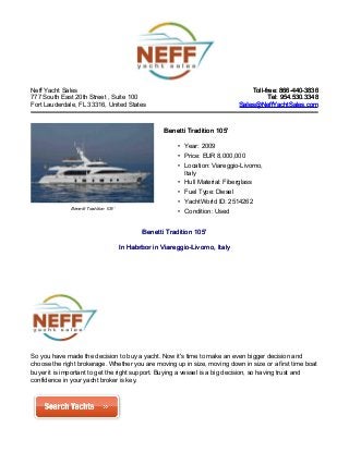 Neff Yacht Sales
777 South East 20th Street , Suite 100
Fort Lauderdale, FL 33316, United States
Toll-free: 866-440-3836Toll-free: 866-440-3836
Tel: 954.530.3348Tel: 954.530.3348
Sales@NeffYachtSales.comSales@NeffYachtSales.com
Benetti Tradition 105’
Benetti Tradition 105'Benetti Tradition 105'
• Year: 2009
• Price: EUR 8,000,000
• Location: Viareggio-Livorno,
Italy
• Hull Material: Fiberglass
• Fuel Type: Diesel
• YachtWorld ID: 2514262
• Condition: Used
Benetti Tradition 105'Benetti Tradition 105'
InIn Habrbor in Viareggio-Livorno, ItalyHabrbor in Viareggio-Livorno, Italy
So you have made the decision to buy a yacht. Now it's time to make an even bigger decision and
choose the right brokerage. Whether you are moving up in size, moving down in size or a first time boat
buyer it is important to get the right support. Buying a vessel is a big decision, so having trust and
confidence in your yacht broker is key.
 