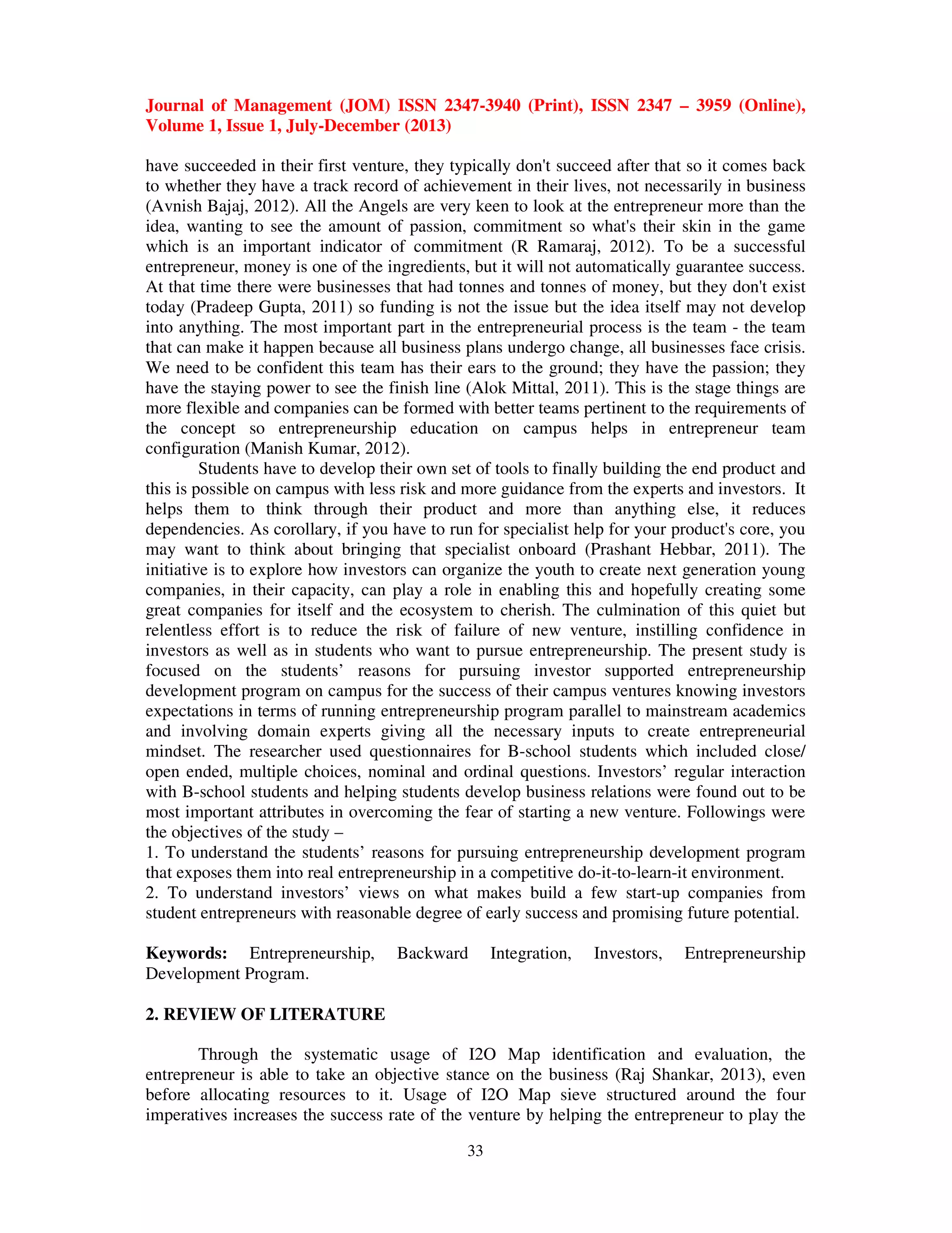 Journal of Management (JOM) ISSN 2347-3940 (Print), ISSN 2347 – 3959 (Online),
Volume 1, Issue 1, July-December (2013)
33
have succeeded in their first venture, they typically don't succeed after that so it comes back
to whether they have a track record of achievement in their lives, not necessarily in business
(Avnish Bajaj, 2012). All the Angels are very keen to look at the entrepreneur more than the
idea, wanting to see the amount of passion, commitment so what's their skin in the game
which is an important indicator of commitment (R Ramaraj, 2012). To be a successful
entrepreneur, money is one of the ingredients, but it will not automatically guarantee success.
At that time there were businesses that had tonnes and tonnes of money, but they don't exist
today (Pradeep Gupta, 2011) so funding is not the issue but the idea itself may not develop
into anything. The most important part in the entrepreneurial process is the team - the team
that can make it happen because all business plans undergo change, all businesses face crisis.
We need to be confident this team has their ears to the ground; they have the passion; they
have the staying power to see the finish line (Alok Mittal, 2011). This is the stage things are
more flexible and companies can be formed with better teams pertinent to the requirements of
the concept so entrepreneurship education on campus helps in entrepreneur team
configuration (Manish Kumar, 2012).
Students have to develop their own set of tools to finally building the end product and
this is possible on campus with less risk and more guidance from the experts and investors. It
helps them to think through their product and more than anything else, it reduces
dependencies. As corollary, if you have to run for specialist help for your product's core, you
may want to think about bringing that specialist onboard (Prashant Hebbar, 2011). The
initiative is to explore how investors can organize the youth to create next generation young
companies, in their capacity, can play a role in enabling this and hopefully creating some
great companies for itself and the ecosystem to cherish. The culmination of this quiet but
relentless effort is to reduce the risk of failure of new venture, instilling confidence in
investors as well as in students who want to pursue entrepreneurship. The present study is
focused on the students’ reasons for pursuing investor supported entrepreneurship
development program on campus for the success of their campus ventures knowing investors
expectations in terms of running entrepreneurship program parallel to mainstream academics
and involving domain experts giving all the necessary inputs to create entrepreneurial
mindset. The researcher used questionnaires for B-school students which included close/
open ended, multiple choices, nominal and ordinal questions. Investors’ regular interaction
with B-school students and helping students develop business relations were found out to be
most important attributes in overcoming the fear of starting a new venture. Followings were
the objectives of the study –
1. To understand the students’ reasons for pursuing entrepreneurship development program
that exposes them into real entrepreneurship in a competitive do-it-to-learn-it environment.
2. To understand investors’ views on what makes build a few start-up companies from
student entrepreneurs with reasonable degree of early success and promising future potential.
Keywords: Entrepreneurship, Backward Integration, Investors, Entrepreneurship
Development Program.
2. REVIEW OF LITERATURE
Through the systematic usage of I2O Map identification and evaluation, the
entrepreneur is able to take an objective stance on the business (Raj Shankar, 2013), even
before allocating resources to it. Usage of I2O Map sieve structured around the four
imperatives increases the success rate of the venture by helping the entrepreneur to play the
 