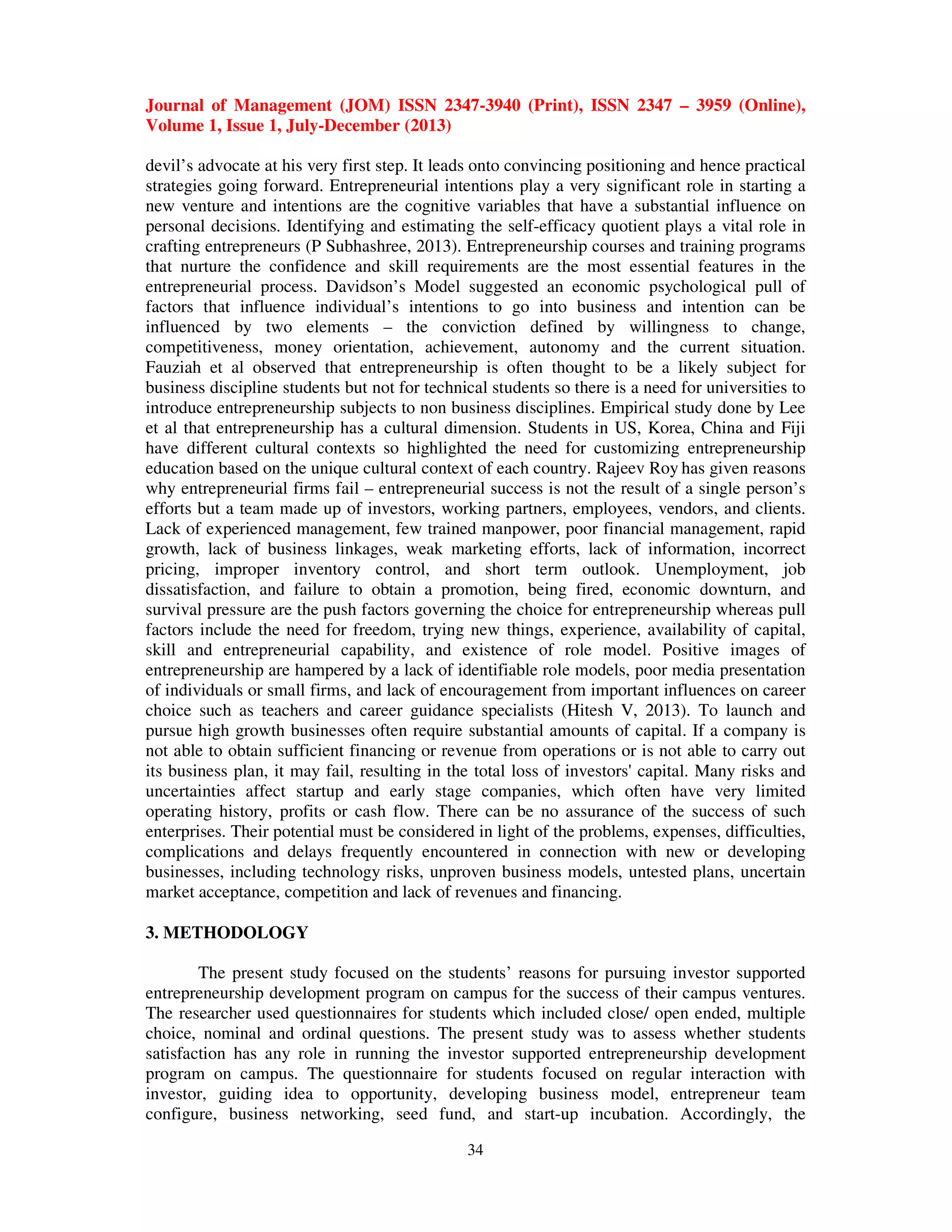 Journal of Management (JOM) ISSN 2347-3940 (Print), ISSN 2347 – 3959 (Online),
Volume 1, Issue 1, July-December (2013)
34
devil’s advocate at his very first step. It leads onto convincing positioning and hence practical
strategies going forward. Entrepreneurial intentions play a very significant role in starting a
new venture and intentions are the cognitive variables that have a substantial influence on
personal decisions. Identifying and estimating the self-efficacy quotient plays a vital role in
crafting entrepreneurs (P Subhashree, 2013). Entrepreneurship courses and training programs
that nurture the confidence and skill requirements are the most essential features in the
entrepreneurial process. Davidson’s Model suggested an economic psychological pull of
factors that influence individual’s intentions to go into business and intention can be
influenced by two elements – the conviction defined by willingness to change,
competitiveness, money orientation, achievement, autonomy and the current situation.
Fauziah et al observed that entrepreneurship is often thought to be a likely subject for
business discipline students but not for technical students so there is a need for universities to
introduce entrepreneurship subjects to non business disciplines. Empirical study done by Lee
et al that entrepreneurship has a cultural dimension. Students in US, Korea, China and Fiji
have different cultural contexts so highlighted the need for customizing entrepreneurship
education based on the unique cultural context of each country. Rajeev Roy has given reasons
why entrepreneurial firms fail – entrepreneurial success is not the result of a single person’s
efforts but a team made up of investors, working partners, employees, vendors, and clients.
Lack of experienced management, few trained manpower, poor financial management, rapid
growth, lack of business linkages, weak marketing efforts, lack of information, incorrect
pricing, improper inventory control, and short term outlook. Unemployment, job
dissatisfaction, and failure to obtain a promotion, being fired, economic downturn, and
survival pressure are the push factors governing the choice for entrepreneurship whereas pull
factors include the need for freedom, trying new things, experience, availability of capital,
skill and entrepreneurial capability, and existence of role model. Positive images of
entrepreneurship are hampered by a lack of identifiable role models, poor media presentation
of individuals or small firms, and lack of encouragement from important influences on career
choice such as teachers and career guidance specialists (Hitesh V, 2013). To launch and
pursue high growth businesses often require substantial amounts of capital. If a company is
not able to obtain sufficient financing or revenue from operations or is not able to carry out
its business plan, it may fail, resulting in the total loss of investors' capital. Many risks and
uncertainties affect startup and early stage companies, which often have very limited
operating history, profits or cash flow. There can be no assurance of the success of such
enterprises. Their potential must be considered in light of the problems, expenses, difficulties,
complications and delays frequently encountered in connection with new or developing
businesses, including technology risks, unproven business models, untested plans, uncertain
market acceptance, competition and lack of revenues and financing.
3. METHODOLOGY
The present study focused on the students’ reasons for pursuing investor supported
entrepreneurship development program on campus for the success of their campus ventures.
The researcher used questionnaires for students which included close/ open ended, multiple
choice, nominal and ordinal questions. The present study was to assess whether students
satisfaction has any role in running the investor supported entrepreneurship development
program on campus. The questionnaire for students focused on regular interaction with
investor, guiding idea to opportunity, developing business model, entrepreneur team
configure, business networking, seed fund, and start-up incubation. Accordingly, the
 