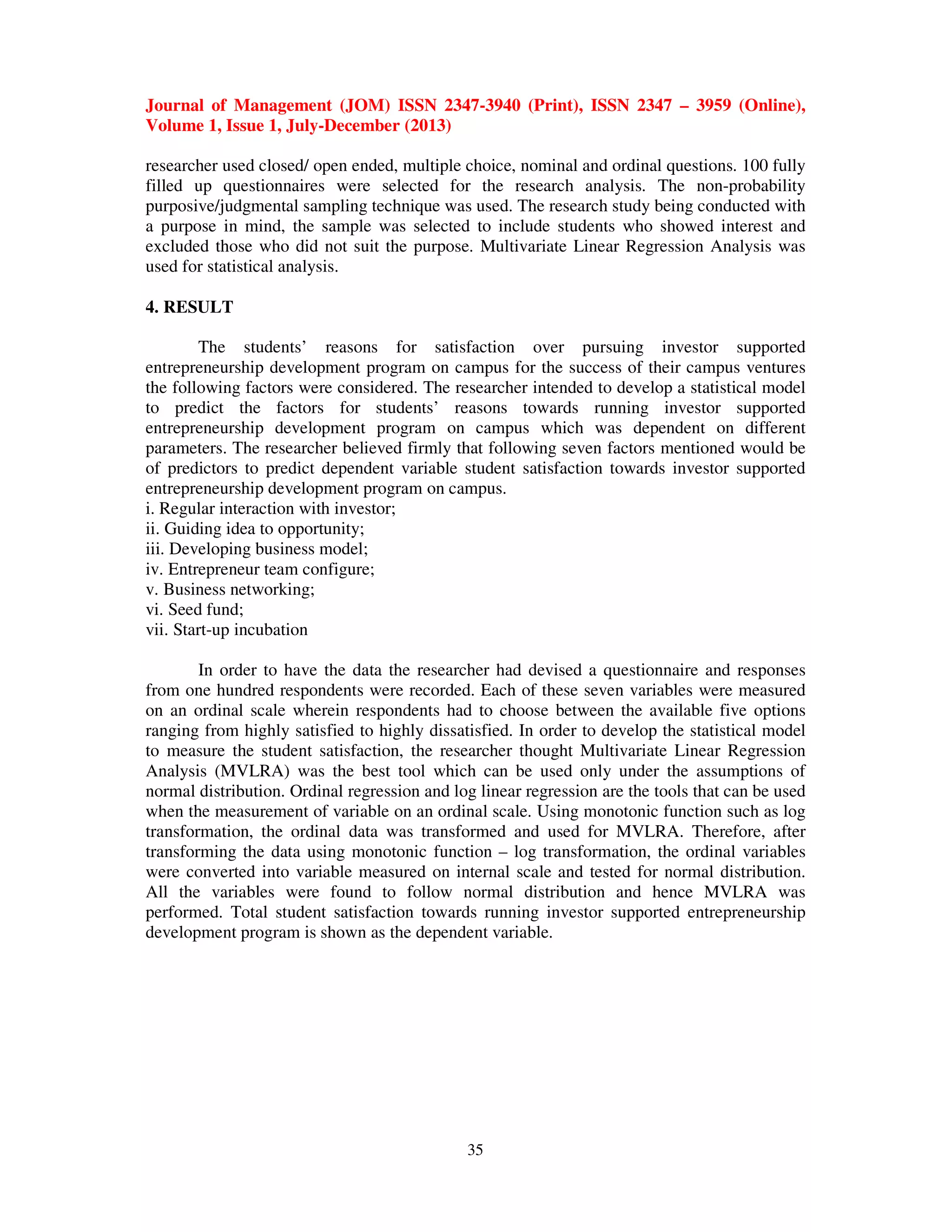 Journal of Management (JOM) ISSN 2347-3940 (Print), ISSN 2347 – 3959 (Online),
Volume 1, Issue 1, July-December (2013)
35
researcher used closed/ open ended, multiple choice, nominal and ordinal questions. 100 fully
filled up questionnaires were selected for the research analysis. The non-probability
purposive/judgmental sampling technique was used. The research study being conducted with
a purpose in mind, the sample was selected to include students who showed interest and
excluded those who did not suit the purpose. Multivariate Linear Regression Analysis was
used for statistical analysis.
4. RESULT
The students’ reasons for satisfaction over pursuing investor supported
entrepreneurship development program on campus for the success of their campus ventures
the following factors were considered. The researcher intended to develop a statistical model
to predict the factors for students’ reasons towards running investor supported
entrepreneurship development program on campus which was dependent on different
parameters. The researcher believed firmly that following seven factors mentioned would be
of predictors to predict dependent variable student satisfaction towards investor supported
entrepreneurship development program on campus.
i. Regular interaction with investor;
ii. Guiding idea to opportunity;
iii. Developing business model;
iv. Entrepreneur team configure;
v. Business networking;
vi. Seed fund;
vii. Start-up incubation
In order to have the data the researcher had devised a questionnaire and responses
from one hundred respondents were recorded. Each of these seven variables were measured
on an ordinal scale wherein respondents had to choose between the available five options
ranging from highly satisfied to highly dissatisfied. In order to develop the statistical model
to measure the student satisfaction, the researcher thought Multivariate Linear Regression
Analysis (MVLRA) was the best tool which can be used only under the assumptions of
normal distribution. Ordinal regression and log linear regression are the tools that can be used
when the measurement of variable on an ordinal scale. Using monotonic function such as log
transformation, the ordinal data was transformed and used for MVLRA. Therefore, after
transforming the data using monotonic function – log transformation, the ordinal variables
were converted into variable measured on internal scale and tested for normal distribution.
All the variables were found to follow normal distribution and hence MVLRA was
performed. Total student satisfaction towards running investor supported entrepreneurship
development program is shown as the dependent variable.
 